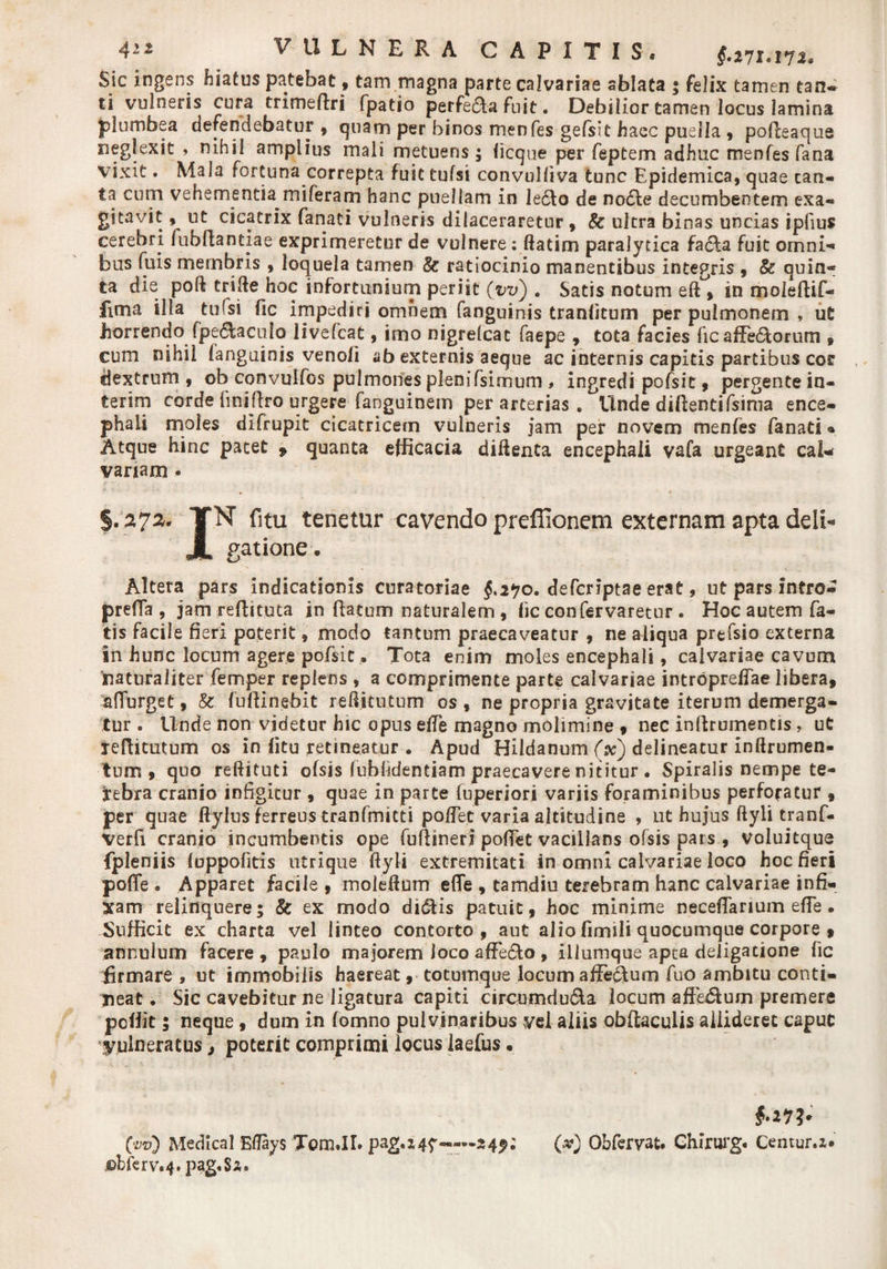 4'2 VULNERA C A P I T I S « $.271«, 172«, Sic ingens hiatus patebat, tam magna parte calvariae ablata 5 felix tamen tan- ti vulneris cura trimeftri fpatio perfera fuit. Debilior tamen locus lamina plumbea defendebatur , quam per binos menfes gefsit haec puella , podeaque neglexit , nihil amplius mali metuens; licque per feptem adhuc men fes fana vixit. Mala fortuna correpta fuit tufsi convulliva tunc Epidemica, quae can¬ ta cum vehementia mi feram hanc puellam in le6to de nodie decumbentem exa¬ gitavit , ut cicatrix fanati vulneris dilaceraretur , &amp; ultra binas uncias ipfius cerebri fubftantiae exprimeretur de vulnere: ftatim paralytica fadta fuit omni-* bus fuis membris , loquela tamen &amp; ratiocinio manentibus integris , &amp; quin¬ ta die poft trifte hoc infortunium periit (vv) . Satis notum eft^ in moleftif- fima illa tufsi fic impediri omnem fanguinis tranlicum per pulmonem , uC horrendo fpedtaculo livefcat, imo nigrelcac faepe , tota facies fic a dedi orum , cum nihil langainis venoli ab externis aeque ac internis capitis partibus cor dextrum, ob convulfos pulmones plenifsimum , ingredi pofsit, pergentein- terim corde finiftro urgere fanguinem per arterias . Unde didentifsinia ence¬ phali moles difrupit cicatricem vulneris jam per novem menfes fanati ® Atque hinc pacet , quanta efficacia diftenta encephali vafa urgeant cal* vanam • §.272* TN fitu tenetur cavendo preffioncm externam apta deli- JL gatione. Altera pars indicationis curatoriae $.270. defcriptae erat, ut pars intro- prefifa, jam refbtuca in ftatum naturalem, fic confervaretur. Hoc autem fa¬ tis facile fieri poterit, modo tantum praecaveatur , ne aliqua prtfsio externa in hunc locum agere pofsit, Tota enim moles encephali, calvariae cavum naturaliter femper replens , a comprimente parte calvariae intrbprelfae libera, adurget, &amp; fu 11 i nebit reftitutum os , ne propria gravitate iterum demerga¬ tur . Unde non videtur hic opus efte magno molimine , nec inllrumentis, ut xeftitutum os in (itu retineatur . Apud Hildanum (x) delineatur inftrumen- tum , quo reftituti olsis lublidentiam praecavere nititur . Spiralis nempe te¬ nebra cranio infigitur , quae in parte luperiori variis foraminibus perforatur , per quae ftylus ferreus tranfmitti po/Tet varia altitudine , ut hujus ftyli tranf- verfi cranio incumbentis ope fuflineri pollet vacillans ofsis pars , voluitque fpleniis luppofitis utrique ftyli extremitati in omni calvariae loco hoc fieri poffe . Apparet facile , moleftum efle , tamdiu terebram hanc calvariae infi¬ xam relinquere; &amp; ex modo didlis patuit , hoc minime neceflarium efle. Sufficit ex charta vel linteo contorto, aut alio fimili quocumque corpore , annuium facere , paulo majorem loco affedlo , illumque apta deligatione fic firmare , ut immobilis haereat, totumque locum affeddum fuo ambitu conti¬ neat . Sic cavebitur ne ligatura capiti circumdu&amp;a locum affedium premere pellit; neque, dum in (omno pulvinaribus vel aliis obftaculis allideret caput vulneratus, poterit comprimi locus laefus • far?* (vv) Medica! Eflays Tom.II. pag.x47~—249; W Obfervat. Chirurg* Centur.x* ©bfcrv.4.pag«Sx.