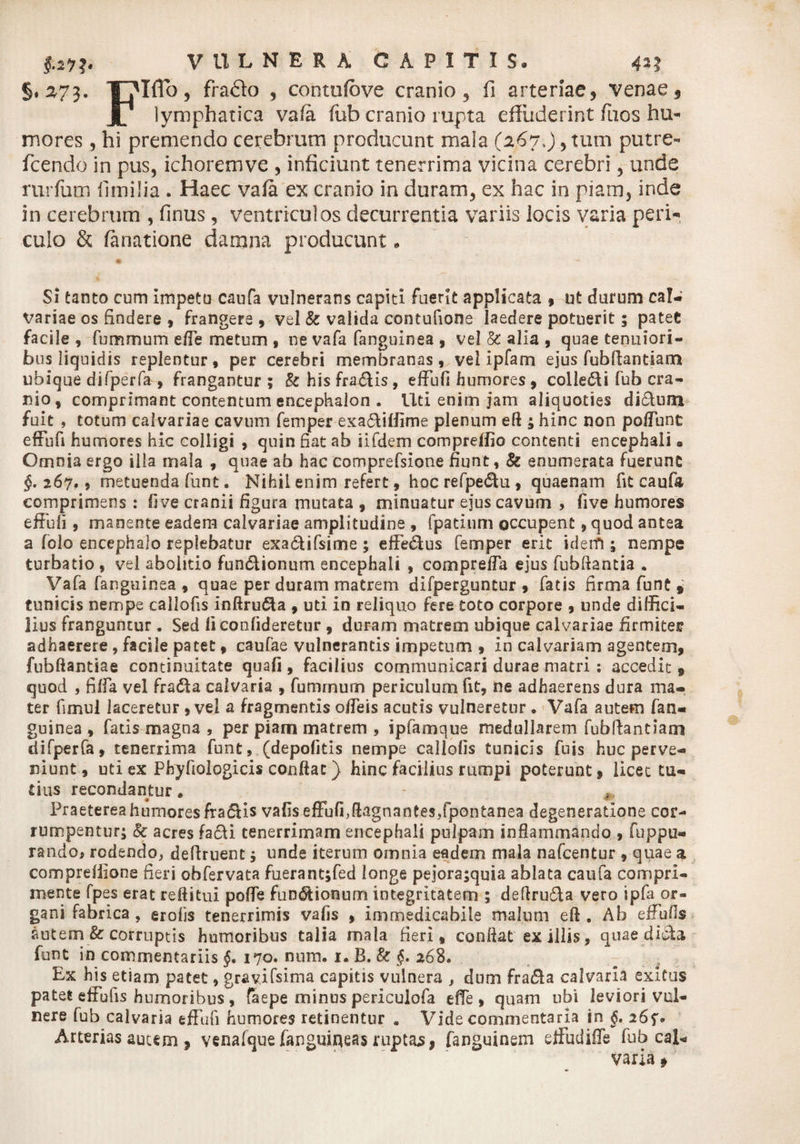 §. 273. Flffo, fra£lo , contufcve cranio, fi arteriae, venae, lymphatica va/a fub cranio rupta effuderint fuos hu¬ mores , hi premendo cerebrum producunt mala (267>)> tum putre- fcendo in pus, ichoremve , inficiunt tenerrima vicina cerebri, unde rurfum flmilia . Haec vafa ex cranio in duram, ex hac in piam, inde in cerebrum , Unus , ventriculos decurrentia variis locis varia peri¬ culo & fanatione damna producunt* Si tanto cum impetu caufa vulnerans capiti fuerit applicata , ut durum cal¬ variae os findere , frangere, vel & valida contufione laedere potuerit 5 patet facile , fummum efle metum , ne vafa fanguinea , vel & alia , quae tenuiori¬ bus liquidis replentur, per cerebri membranas, vel ipfam ejus fubftantiam ubique difperfa , frangantur ; & his fraCtis, effufi humores, colleCti fub cra¬ nio, comprimant contentum encephalon . Uti enim jam aliquoties di£tum fuit , totum calvariae cavum femper exa&iffime plenum eft ; hinc non poliunt effufi humores hic colligi , quin fiat ab iifdem compreffio contenti encephali a Omnia ergo ilia mala , quae ab hac comprefsione fiunt, & enumerata fuerunt §. 267.9 metuenda funt. Nihil enim refert, hoc refpeCtu , quaenam fit caufa comprimens : fi ve cranii figura mutata , minuatur ejus cavum , five humores effufi , manente eadem calvariae amplitudine , fpatinm occupent, quod antea a folo encephalo replebatur exa&ifsime; efferus femper erit idem ; nempe turbatio , vel abolitio funCtionum encephali , compreffa ejus fubfiantia . Vafa fanguinea , quae per duram matrem difperguntur , fatis firma funt , tunicis nempe callofis inftruCta , uti in reliquo fere toto corpore , unde diffici¬ lius franguntur. Sed liconfideretur , duram matrem ubique calvariae firmiter adhaerere , facile patet, caufae vulnerantis impetum , in calvariam agentem, fubfiantiae continuitate quali, facilius communicari durae matri : accedit, quod 5 fiffa vel fradta calvaria , fumrnum periculum fit, ne adhaerens dura ma¬ ter fimul laceretur , vel a fragmentis offeis acutis vulneretur . Vafa autem fan¬ guinea , fads magna , per piam matrem , ipfamque medullarem fubftantiam difperfa, tenerrima funt, (depofitis nempe callofis tunicis fuis huc perve¬ niunt, uti ex Phyfiologicis confiat) hinc facilius rumpi poterunt, licet tu¬ tius recondantur. - Praeterea humores fra£tis vafiseffufi^fiagnantes/pontanea degeneratione cor¬ rumpentur; Sc acres facti tenerrimam encephali pulpam inflammando , fuppli¬ rando, rodendo, deftruent; unde iterum omnia eadem mala nafcentur , quae a compreilione fieri obfervata fuerant;fed longe pejorajquia ablata caufa compri¬ mente fpes erat reftitui poffe functionum integritatem ; deftru&a vero ipfa or¬ gani fabrica , erofis tenerrimis vafis , immedicabile malum efi . Ab effufis autem & corruptis humoribus talia mala fieri, confiat exiliis, quae dicta funt in commentariis §, 170. nnm. 1. B. & §. 268. Ex his etiam patet, gravifsima capitis vulnera , dum fraCta calvaria exitus patet effufis humoribus , faepe minus periculofa dfe , quam ubi leviori vul¬ nere fub calvaria effufi humores retinentur . Vide commentaria in §, 2 Arterias autem , venafque fanguineas ruptas, fanguinem effudiffe fub cal¬ varia »