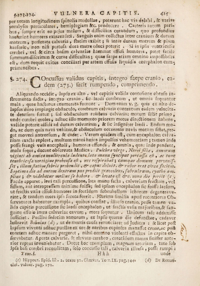 per totam longitudinem fpinalis medullae, poterunt hac via delabi, &amp; varias paralyfes particulares, hemiplegiam kc. producere . Caeteris autem pari¬ bus , femper erit eo pejus malum f k difficilius curaadum , quo profundius haeferint humores extravafati. Sanguis enim colle&amp;us inter cranium &amp; duram matrem 9 perforata calvaria , fiatim exibit; fi inter duram matrem &amp; piaro haeferic 9 non nili pertufa dura matre educi poterit . Siin iplis ventriculis cerebri, vel &amp; circa bafim calvariae haereant efiiifi humores, patet facile fummum difcrimen k curae difficultas 5 quae fac pe etiam omnino impoffibilis efi s dum nequit exitus conciliari per artem effufis liquidis encephalon com¬ primentibus • §.274. /^OncuiTus validus capitis, integro faepe cranio, ea- dem (273.) facit rumpendo, comprimendo. Aliquando accidit, lapfuex aleo , vel capitis valida contufione obtufo in- flrumento fa61a , integro cranio , fic laedi cerebrum , ut omnia fequantur mala , quae hactenus enumerata fuerunt . Dum enim v. g. quis ex alto de- lapfus duro impingit obftaculo, cerebrum calvaria contentum eadem velocita¬ te deorfum fertur ; fed obftaeulum relidens calvariae motum fifiie primo, unde cerebri moles, adhuc illo momento priorem motus dlredUoaem habens , valide poterit allidi ad duram calvariam * &amp; fic infigniter laedi. Eodem mo¬ do, ac dum quis navi vehitur,&amp; obftaculum occurrens navis motum fifiat,per« get moveri antrorfum , k cadet. Verum quidem eft, cum encephalon calva¬ riam exa&amp;e repleat, multum minui hujus impulfus vehementiam ; tamen inde polTe frangi vafa encephali 9 humores effundi , k omnia , quae inde pendent, mala fequi, docent obfervata Medica . Pulchra virgo , N<'er ei filia , annorum viginti ah amica muliercula ludenHjata manu fynciput percujpt eji , ac tunc tenehricofa vertigine prehenfa eft , nec refpirahat; cumque domum perveni fi fet 9 illam fatim fibris prehendit, caput deluit, fy* rubor erat circa faciem« Septima die ad aurem dextram pus prodiit graveolens, fubrubrum> cyatho am¬ plius ; videbatur melius fe habere , &amp; levata ej} nona die periit (cy Facile apparet, levi tali percuffione, lata manu fada , calvariam fra&amp;am , vel fiiTam, aut introprefitm minime fuiffe; fed ipfum encephalon fic fuiffe laefnm, ut fradis vafis effufi humores in foetidum fubruhellum ichorem degenerave¬ rint , k tandem mors ipfa fecuta fuerit. Plurima Ijoiilia apud recentiores Ob- fervatores habentur exempla , quibus confiat , illaefo cranio, pofle tamen va¬ lida capitis pejrcuffipne fic laedi encephalon , ut fradlis vafis majoribus,&amp; fan* guine effuio intra calvariae cavum , mors fequatnr . Unicum cale adduxifle (officiet. Puellae fedecim annorum , ex lapfu quarto die defun&amp;ae, cadaver luftravit Bohnius (d) , ut de mortis caufa renuedaree ad Judices : k licet pofi lapfum viventi adhuc puellae ex ore k naribus copiofus manafiet eruor,ac pofh mortem adhuc manare pergeret , nihil ormfino violenti effectus in capite ob- fervabatur. Aperta calvaria, &amp; elevato cerebro , carotidum ramus finifier ante¬ rior reptus inveniebatur , Docet hoc exemplum , magnam arteriam , tuto fub jpfa b afi cerebri reconditam 9 folo concullu tali s calvaria illaefa , pofie rumpi: H h h unde Tom.h (0 Bippocr. Epld. lif;• z% textu 3Z. Gharter. Totn.IX. pag,3 44; (d) De Renun¬ tiat. vulner. pag. 17 z.