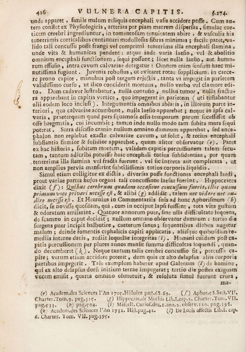 §.274. tmde apparet > frniile malum reliquis encephali vafis accidere poffie . Cum au¬ tem conRet ex Phyfiologicis , arterias per piam matrem difperfas , (imulae cor¬ ticem cerebri ingrediuntur, in tomentofam tenuitatem abire , &amp; vafculis his tenerrimis corticalibus continuari medullofas fibras minimas 5 facile patet,♦va¬ lido tali concuflu polle frangi vel comprimi tenerrima illa encephaii (lamina , unde vita &amp; humanitas pendent: atque inde varia laefio, vel &amp; abolitio omnium encephali fun&amp;ionum , fequi po(Tunt; licet nulla laelio , aut humo¬ rum effufio , intra cavum calvariae detegatur : Omnem enim fenfum haec mi- nutiffima fugiunt. Juvenis robudus , ut evitaret rotae fupplicium, in carce- re prono capite , manubus pod tergum rejeftis , tanta vi impegit in parietem validiffimo curfu , ut i 1 ico conciderit mortuus, nullo verbo vel clamore edi¬ to. Dum cadaver Iuftrabatur , nulla contufio , nullus tumor, nulla fra&amp;u- ra apparebant in capitis vertice , quo impegerat in parietem ( uti teflabantur alii eodem loco indufi ) . Integumentis omnibus ablatis , in illorum parte in¬ teriori , qua calvariae accumbunt, nulla laelio apparebat ; neque in ipfa cal¬ varia , praeterquam quod pars fquamofa olfis temporum parum feceffidet ab ode bregmatis , cui incumbit; tamen inde nullo modo tam fubita mors fequi poterat. Serra difeiflo cranio nullum omnino damnum apparebat, fed ence¬ phalon non replebat exadie calvariae cavum , ut folet, Sc totius encephali fubdantia firmior &amp; (olidior apparebat, quam aliter obfervatur (e). Patet ex hac hidoria , fubitam mortem , validam capitis perculfionem talem fecu- tam , tantum adlcribi potui de huic encephali totius fublidentiae , per quam , tenerrima illa flamina vel fradia fuerunt , velfic intorta aut complicata , ut non amplius pervia manferint fiubtiliffimis totius corporis liquidis . Simul etiam colligitur ex didis , diverfas pode fundiones encephali laedi, prout variae partes hujus organi tali conculfione laefae fuerint. Hippocrates dixit (/*) : Quibus cerebrum quadam occajione concujjum fuerit^ illos quam frimumvoce privari necejje eji, &amp; alibi (g) addidit , talem nec videre nec au~ dire necejfe efi . Et Heurnius in Commentariis fuis ad hunc Aphorifmum (h) dicit, fe novifle quofdam, qui, cum in occiput lapfi fuiflent » tota vita gudurn &amp; odoratum amiferint. Quatuor annorum puer, fine ulla difficultate loquens, de fcamno in caput decidit ; nullum omnino obfervatur damnum ; tertio die furgens puer incipit balbutire , caeterum fanus; fequentibus diebus augetur malum ; deinde Fomentis cephalicis capiti applicatis , aliifque quibubiam re¬ mediis interne datis , rediit loquelae integritas (i) . Homini cuidam pod ca¬ pitis perculfionem per plures annos manfic fumma difficultas loquendi , quan¬ do decumberet ( 4) • Neque tantum talis cerebri concuffio fit, percufTb ca¬ pite; verum etiam accidere potent, dum quis ex alto delapfus aliis corporis partibus impegerit. Tale exemplum habetur apud Galenum (/) de homine , qui ex alto delapfus dorfi initium terrae impegerat; tertio die poftea exiguam vocem emifit, quarta omnino obmutuit, &amp; refoluta llmul fuerunt crura , * ma- (?) Academ.des Sciences 1’An 170?.Hiftoire pag.tJS.69. (/) Aph0r.7S.Sedr. Vir. Charter.Tom.g. pag.327. (j) Hippocrat.de Morbis Lib.T.cap.z. Charter.Tom.VII. pag.^3;. (b) pag.f04. (i) Mifcell.Curiof.dec.i»ann.a. cbferv.izc. pag.i^S. (k) Academ.des Sciences l’An 1735. Hid.pag.4z. (/} De Locis afieftis Lib.I. cap. 6, Charter. lom. VII. pag«397*