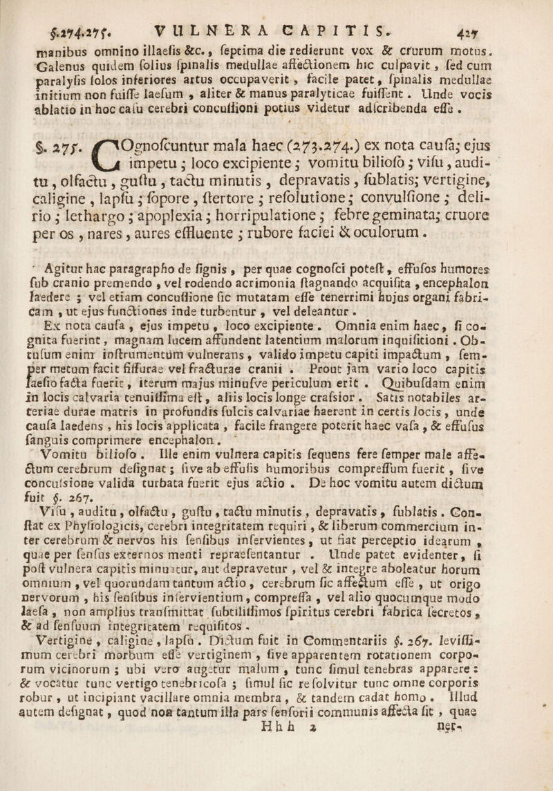 manibus omnino illaelis &amp;c., fepcima die redierunt vox &amp; crurum motus, Galenus quidem folius fpinajis medullae afte&amp;ionem hic culpavit , fed cum paralylis lolos inferiores artus occupaverit , facile pacet, fpinalis medullae initium non fuiffe iaefum , aliter &amp; manus paralyticae fuifTent. Unde vocis ablatio in hoc catu cerebri conculiioni potius videtur adfcribenda effe . . ' 9 t / §. 27/. /^Ognofcuntur mala haec (273.274.) ex nota caufa,* ejus impetu ; loco excipiente; vomitu bilioio,* Vifu, audi¬ tu , olfactu , guftu 3 tadu minutis , depravatis , fiiblatis,* vertigine, caligine , lapfu ,* fbpore , ftertore ; refolutione; convulfione ; deli¬ rio ; lethargo; apoplexia; horripulatione,* febre geminata,* cruore per os 5 nares, aures effluente ; rubore faciei &amp; oculorum. Agitur hac paragrapho de fignis , per quae cognofd poteft % effufos humores fub cranio premendo , vel rodendo acrimonia ftagnando acquifita , encephalon laedere ; vel etiam concuflione fic mutatam elfe tenerrimi hujus organi fabri¬ cam , ut ejusfundiones inde turbentur , vel deleantur . Ex nota caufa , ejus impetu , loco excipiente . Omnia enim haec, fi co¬ gnita fuerint, magnam lucem affundent latentium maiorum inquifitioni . Ob- tnfum enim inflrumentum vulnerans , valido impetu capiti impa&amp;um , fem- per metum facit filfurae vel fra&amp;urae cranii . Prout jam vario loco capitis laefio facta fuerit, iterum majus minufve periculum erit . Quibufdam enim in locis calvaria tenuifffma ell, aliis locis longe crafsior . Satis notabiles ar¬ teriae durae matris in profundis fulcis calvariae haerent in certis locis , unde caufa laedens , his locis applicata , facile frangere poterit haec vafa , &amp; effufus fanguis comprimere encephalon. Vomitu biliofo . Ille enim vulnera capitis fequens fere femper male affe- &amp;um cerebrum defignat; fiveabeffufis humoribus compreffum fuerit, five conculsione valida turbata fuerit ejus adlio . De hoc vomitu autem dictum fuit §. 267. Vi fu , auditu , o!fa«5hi, guftu 9 tadu minutis , depravatis , fublatis . Con¬ flat ex Phyfiologicis, cerebri integritatem requiri, &amp; liberum commercium in¬ ter cerebrum &amp; nervos his fenfibus infervientes, ut fiat perceptio idearum , quae per fenfus externos menti repraefentantur . Unde patet evidenter, fi poft vulnera capitis minuatur, aut depravetur , vel &amp; integre aboleatur horum omnium , vel qoorundam tantum adlio , cerebrum fic afeftum effe , ut origo nervorum , his fenfibus infervientium, comprefia 9 vel alio quocumque modo laefa , non amplius tranfinittat fubtiliifirnos fpiritus cerebri fabrica fscretos 9 &amp; ad fenfuum integritatem requifitos. Vertigine 9 caligine , lapfn . Didum fuit in Commentariis §. 267. leviffi- mum cerebri morbum ede vertiginem, live apparentem rotationem corpo¬ rum vicinorum ; ubi vero augetur malum, tunc fimul tenebras apparere: &amp; vocatur tunc vertigo tenebricofa ; fimul fic refolvitur tunc omne corporis robur , ut incipiant vacillare omnia membra , &amp; tandem cadat homo . Illud autem defignat, quod non tantum illa pars feoforii communis affe61a fit , quae H h h % net-