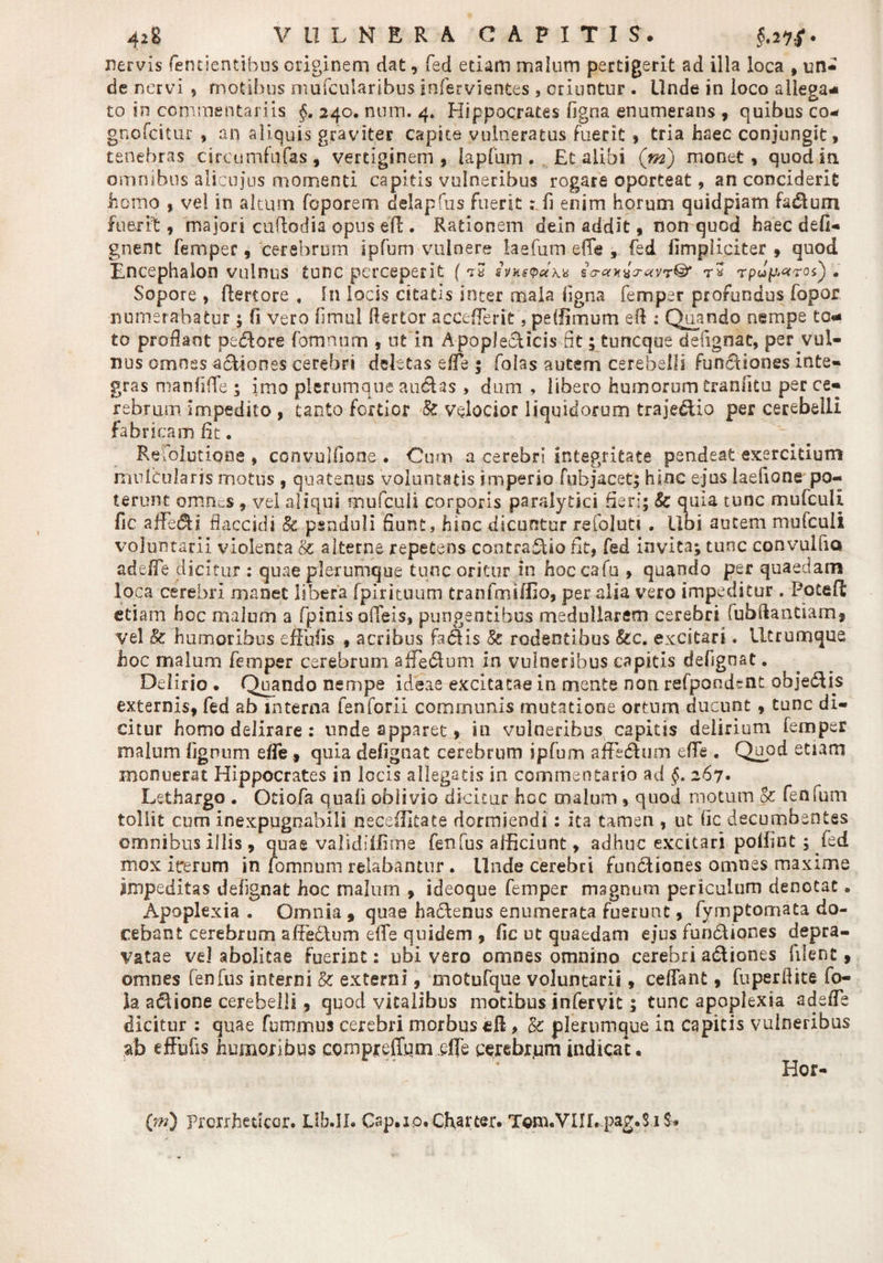 nervis fentientibus originem dat, fed etiam malum pertigerit ad illa loca , un¬ de nervi $ motibus mufcularibus infervientes , oriuntur . Unde in loco allega* to in commentariis §. 240. num. 4. Hippocrates figna enumerans , quibus co- gnofcitur , an aliquis graviter capite vulneratus fuerit > tria haec conjungit, tenebras circumfusas, vertiginem, lapfum . Et alibi ('m) monet, quod in omnibus aiicujus momenti capitis vulneribus rogare oporteat, an conciderit homo , vel in altum foporem delapfus fuerit: fi enim horum quid piam fadlum fuerit, majori cufiodia opus efi . Rationem dein addit, non quod haec defi- gnent femper, cerebrum ipfum vulnere iaefum effe , fed fimpliciter , quod Encephalon vulnus tunc perceperit (sitnwei\* £<rant*T<xvr& rpup<*ro. Sopore , ftertore « In locis citatis inter mala ligna femper profundus fopor numerabatur ; fi vero fimui fiertor accefferit, peffimum eft : Quando nempe to* to prodant pecore fomnum , ut in Apoplecficis fit; tuneque defignat, per vul¬ nus omnes adliones cerebri deletas ede 5 folas autem cerebelli funcliones inte¬ gras manfiffe ; imo plerumque audias , dum , libero humorum tranfitu per ce¬ rebrum impedito , tanto fertior ■& velocior liquidorum trajedlio per cerebelli fabricam fit. Refolutione , convulfione . Cum a cerebri integritate pendeat exercitium mulCularis motus , quatenus voluntatis imperio fubjacet; hinc ejus laefione po¬ terunt omnes, vei aliqui mufculi corporis paralytici fieri; Sc quia tunc mufculi. fic affeci flaccidi §c penduli fiunt, hinc dicuntur refoluti . libi aurem mufculi voluntarii violenta & alterne repetens contrario fit, fed invita; tunc cpnvulfiQ adede dicitur : quae plerumque tunc oritur in hoccafu , quando per quaedam loca cerebri manet libera fpirituum tranfmiffio, per alia vero impeditur . PotefE etiam hoc malum a fpinis ofieis, pungentibus medullarem cerebri fubftantiam, vel & humoribus effufis , acribus fa&is & rodentibus &c. excitari. Utrumque hoc malum femper cerebrum affedium in vulneribus capitis defignat. Delirio . Quando nempe ideae excitatae in mente non refpondcnt objedHs externis, fed ab interna fenforii communis mutatione ortum ducunt , tunc di¬ citur homo delirare: unde apparet, in vulneribus capitis delirium femper malum lignum effe , quia defignat cerebrum ipfum affedium effe . Quod etiam monuerat Hippocrates in locis allegatis in commentario ad §, 267« Lethargo . Otiofa quali oblivio dicitur hoc malum , quod motum Sc fenfum tollit cum inexpugnabili neceffitate dormiendi: ita tamen , ut fic decumbentes omnibus illis , quae validiffirne fenfus afficiunt, adhuc excitari poliint; fed mox iterum in fomnum relabantur . Unde cerebri fundliones omnes maxime impeditas defignat hoc malum , ideoque femper magnum periculum denotat. Apoplexia . Omnia » quae hactenus enumerata fuerunt, fymptomata do¬ cebant cerebrum afiedlum efife quidem , fic ut quaedam ejus fundliones depra¬ vatae vel abolitae fuerint: ubi vero omnes omnino cerebri adliones filent, omnes fenfus interni & externi, motufque voluntarii, cedant, fuperfiite fo- ia adtione cerebelli, quod vitalibus motibus infervit; tunc apoplexia adede dicitur : quae fummus cerebri morbus ed, & plerumque in capitis vulneribus ab effufis humoribus compreffqm effe cerebrum indicat. • ' Hor- (m) Prcrrfiedcor. Lib.II. Crip.xo.Charter. Tom.VIIL pag.S iS»