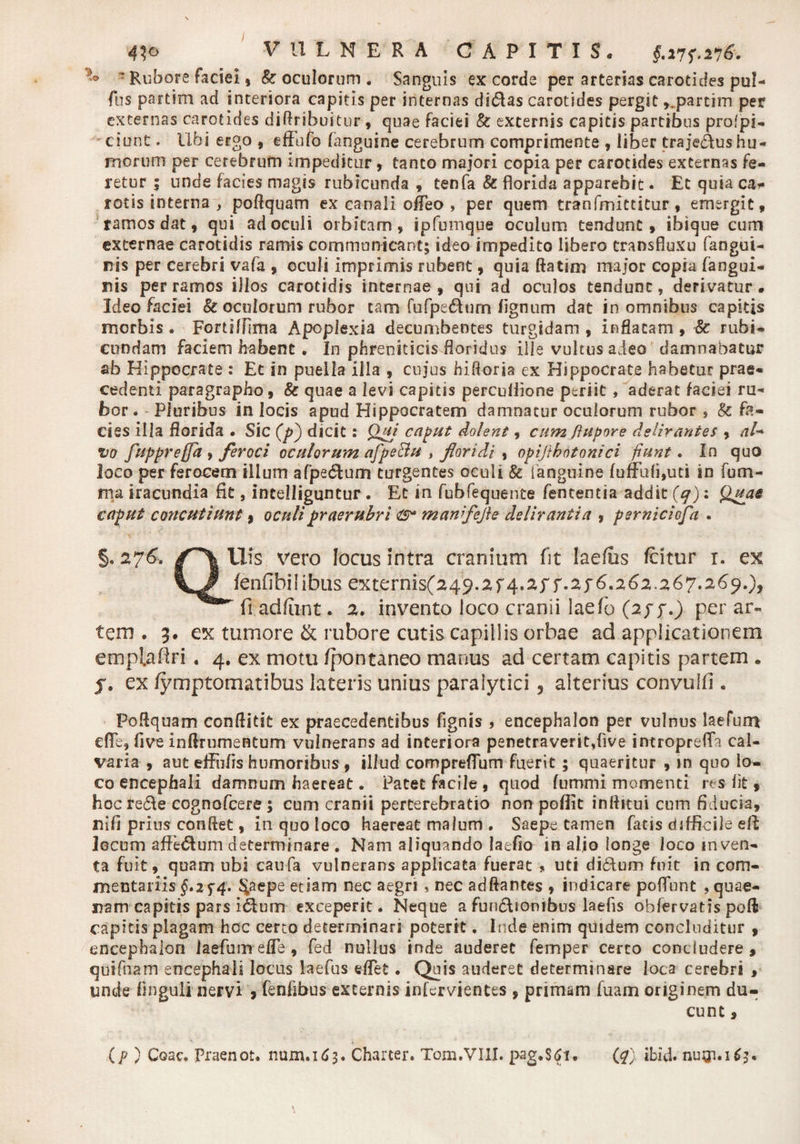 41 o VULNERA CAPITIS. 5 Rubore Faciei, & oculorum . Sanguis ex corde per arterias carotides pul- fus partim ad interiora capitis per internas didas carotides pergit ,.partim per externas carotides diftribuitur , quae faciei & excernis capitis partibus profpi- ciunt. Ubi ergo , effufo (anguine cerebrum comprimente , liber trajedus hu¬ morum per cerebrum impeditur , tanto majori copia per carotides excernas fe¬ retur ; unde facies magis rubicunda , tenfa & florida apparebit. Et quia ca* rotis interna , poftquam ex canali ofleo , per quem tranfmittitur, emergit, ramos dat, qui ad oculi orbitam, ipfumque oculum tendunt, ibique cum externae carotidis ramis communicant; ideo impedito libero transfluxu fangui- nis per cerebri vafa , oculi imprimis rubent, quia ftatim major copia fangui- nis per ramos illos carotidis internae , qui ad oculos tendunt, derivatur. Ideo faciei & oculorum rubor tam fufpedurn (ignum dat in omnibus capitis morbis . Fortiffima Apoplexia decumbentes turgidam , inflatam , Sc rubi¬ cundam faciem habent . In phreniticis floridus ille vultus adeo damnabatur ab Hippocrate : Et in puella illa , cujus hifloria ex Hippocrate habetur prae¬ cedenti paragrapho, & quae a levi capitis percuflione periit, aderat faciei ru¬ bor. Pluribus in locis apud Hippocratem damnatur oculorum rubor} Sc fa¬ cies illa florida • Sic elicit: Qui caput dolent, cum ftupore delirantes , <7/- vo fuppreffa , feroci oculorum afpe&u , floridi , opijtbotonici fiunt. In quo loco per ferocem illum afpeddum turgentes oculi & languine fuffu(i,uti in fu ru¬ ma iracundia fit, intelliguntur . Et in fubfequente fententia addit (q): Quas caput concutiunt, oculipraerubri <ts* manfefle delirantia , perniciofa . §. 276, His vero locus intra cranium fit laefus fcitur r. ex fenfibilibiis extbrnis(249.2f 4.2ff.2j6.262.267.269.), fiadftint. 2. invento loco cranii laefo (app.) per ar¬ tem . 3. ex tumore & rubore cutis capillis orbae ad applicationem emplaflri« 4. ex motu fpontaneo manus ad certam capitis partem . f. ex /ymptomatibus lateris unius paralytici , alterius convulfi . Poflquam conftitit ex praecedentibus fignis , encephalon per vulnus laefum cfTe, five inftrumentum vulnerans ad interiora penetraverit,five intropreiTa cal¬ varia , aut effufrs humoribus , illud compreflum fuerit; quaeritur , in quo lo¬ co encephali damnum haereat. Patet facile , quod fummi momenti res fit, hocre&e cognofcere ; cum cranii perterebratio non poflit inflitui cum fiducia, rufi prius conflet, in quo loco haereat malum . Saepe tamen fatis difficile efl locum afFe&um determinare . Nam aliquando laefio in alio longe loco inven¬ ta fuit, quam ubi caufa vulnerans applicata fuerat , uti di6tum fnit in com¬ mentariis §*2f4> ^aepe etiam nec aegri, nec adftantes , indicare poflunt , quae¬ dam capitis pars i6tum exceperit. Neque a fun&iombus laefis obfervatis poft capitis plagam hcc certo determinari poterit. Inde enim quidem concluditur , encephalon laefum efle, fed nullus inde auderet femper certo concludere, quifnam encephali locus laefus «flet. Quis auderet determinare loca cerebri , unde finguli nervi > fenfibus excernis infervientes , primam fuam originem du¬ cunt , (p ) Coae. Praenot. num.163. Charter. Tom.VIII. pag.$$i. 01) ibid. nugi.163.