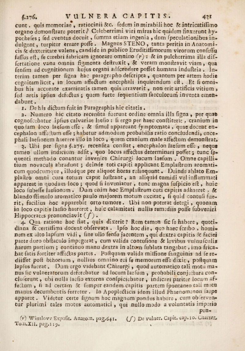 eunt, quis memoriae , ratiocinii &amp;c. fedem in mirabili hoc te jntricatillim© organo demonftrare poterit? Celeberrimi viri miras hic quidem finxerunt hy- pothefes ; fed eventus docuit, fumma etiam ingenia , dum fpeculatiorfibus in- dulgent, turpiter errare poffe . Magnus STENO , tanta peritia in Anatomi¬ cis St dexteritate valens, candide in publico Eruditillimorum virorum confeffii fafilis ell, fe cerebri fabricam ignorare omnino (r) : te in pulcherrima illa dif- fertatione vana omnia figmenta deftruxit, te veram monftravit viam, qua fenfim ad cognitionem hujus organi adfcendere pollet humana induftria . In- terirr» tamen per ligna hac paragrapho deferipta , quantum per artem hodie cognitam licet, in locum aflfeclum encephali inquirendum eft . Et fi omni¬ bus his accurate examinatis tamen quis erraverit , non erit artificis vitium * fed artis ipfuis defe&amp;us; quem forte fequentium faeculorurri inventa emen¬ dabunt . 1. De his diclum fuit in Paragraphis hic citatis • 2. Numero hic citato recen-fita fuerunt ordine omnia illa figna , per quafe cognofeebatur ipfvus calvariae laefio : ii ergo per haec conftitent > cranium in quodam loco laefum efle , te fimul appareant Symptomata , quae docent en¬ cephalon afFeAum effe ; habetur admodum probabilis ratio concludendi, ence¬ phali laefionem haerere illo in loco , quem cranium male affectum demonfkat* 3. Ubi per figna $.275. recenfita confiat, encephalon laefum efTe , neque tamen ullum indicium adiit, quo locus affe£tus determinaripofTet 5 tunc fg- quenti methodo conantur invenire Chirurgi locum laefum . Omne capilli¬ tium novacula abradunt ; deinde toti capiti applicant Emplaflrutn aromati¬ cum quodeumque , illudque per aliquot horas relinquunt • Deinde ablato Em- plaftro omni cura totum caput iullrant, an aliquid tumidi vel inflammati appareat in quodam loco ; quod fi inveniatur , tunc magna fufpicio efi:, huie loco fubeffe laefionem . Dum enim hoc Empiaftrum cuti capitis adhaeret , te blando ftimulo aromatico paulo majorem motum excitat, fi quid contufi fue- xit, facilius hoc apparebit orto tumore. Ubi non poterat detegi, quonam in loco capitis laelio haereret, huic calamitati nullis remediis polle fubveniri Hippocrates pronunciavit (/) . 4. Qua ratione hoc fiat, quis dixerit? Rem tamen fic fe habere, quoti¬ diana te certUfima docent obfervata . Ipfo hoc die, quo haec feribo , homi¬ nem ex alto lapfum vidi, fine ullo fenfu jacentem , qui dextra capitis te faciei parte duro obllaculo impegerat, cum valida contufione te levibus vulnufcnlis harum partium ; continuo manu dextra in alturo fublata tangebat, imo frica¬ bat fatis fortiter affe&amp;as partes . Pofiquam valida milfione faiiguinis ad fe re- diiflet poft bihorium , nullius omnino rei fe memorem effe dixit, pofiquam Japfus fuerat, Dum ergo videbant Chirurgi , quod automatico tali motu ma¬ nus fic vulneratorum deferebatur ad locum laefum , probabili conjedura con- clutenint, ubi nulla laefio externa confpiciebatur , indicari pariter locum af- fectiim > fi ad certam te femper eandem capitis partem fpontaneo tali matia manus decumbentis ferretur . In Apopledicis idem illud Phaenomenon faepe apparet. Videtur certe lignum hoc magnum pondus habere , cum observen¬ tur plurimi tales motus automatici , qui uuiloinodo a voluntatis imperio pen- (r) Winslovv Expofit. Anatom. pag.641. (jf) De yulaer» Capit, cap. 10. Charter* Toai.XU.pag.iip, * ‘