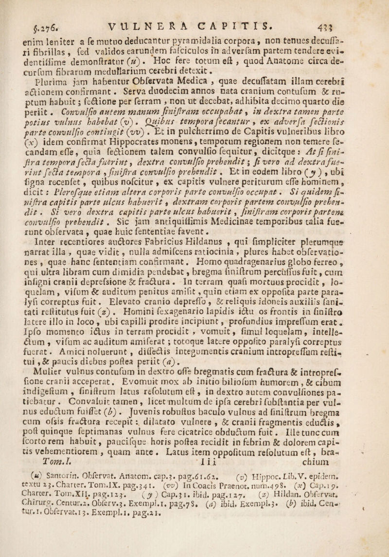 enim leniter a fe mutuo deducantur pyramidalia corpora, non tenues decolla¬ ri fibrillas , fed validos earundem falci culos m adverfam partem tendere evU dendliime demonftratur (u) . Hoc fere totum e&amp; , quodAnatome circa de-* curfum fibrarum medullarium cerebri detexit • Plurima jam habentur Obfervata Medica * quae decuiTatam illam cerebri actionem confirmant. Serva duodecim annos nata cranium contufum &amp; ru¬ ptum habuit; fe&amp;ione per ferram * non ut decebat, adhibita decimo quarto die periit. Convulfio autem manum finifiram occupabat* in dextra tamen parte potius vulnus habebat (V). Quibus tempora fecantur * ex adverfa feclicnis parte convulfio contingit (yv) . Et in pulcherrimo de Capitis vulneribus libro Qx) idem confirmat Hippocrates monens* temporum regionem non temere fe- candamefle, quia fe&amp;ionem talem convulfio fequitur * dicitque: At fi fini- fira tempora fe&amp;a fuerint 9 dextra convulfio prehendit 5 fi vero ad dextra fue¬ rint fe&amp;a tempora , finifira convulfio prehendit. Et in eodem libro (jy ) * ubi ligna recenfet * quibus nofcitur * ex capitis vulnere periturum elfe hominem * dicit; tlerofque etiam altera corporis parte convulfio occupat. Si quidem fi** niflra capitis parte ulcus habuerit * dextram corporis partem convulfio prehen- dit • Si vero dextra capitis parte ulcus habuerit* finifiram corporis partem convulfio prehendit. Sic jam antiquiliimis Medicinae temporibus talia fue¬ runt obfervata * quae huic fententiae favent. Inter recentiores anciores Fabricius Hildanus * qui fimpliciter plerumque narrat illa , quae vidit * nulla admifcens ratiocinia , plores habet obfervatio- nes , quae hanc fententiam confirmant. Homo quadragenarius globo ferreo , qui ultra libram cum dimidia pendebat * bregma fini Urum perciiffusfuit, cum infjgni cranii deprefsione &amp; fradura . In terram quafi mortuus procidit * lo¬ quelam , vifum &amp; auditum penitus amifit» quin etiam ex oppofita parte para- Jyfi correptus fuit. Elevato cranio deprdTo * &amp; reliquis idoneis auxiliis fani* tati reftitutus fuit (z) « Homini fexagenario Iapidis i&amp;u os frontis in finidro latere illo in loco * ubi capilli prodire incipiunt ? profundius impreffum erat * Ipfo momento idus in terram procidit , vomuit, fimul loquelam, intelle¬ ctum, , vifum ac auditum amiferat; totcque latere oppolito paralyfi correptus fuerat. Amici noluerunt , diffedtis integumentis cranium intropreffum reftt- tui * &amp; paucis diebus pofiea periit (a), Mulier vulnus contufum in dextro ofTe bregmatis cum fra&amp;ura §e intropref- bone cranii acceperat. Evomuit mox ab initio biliofum humorem , &amp; cibum indigeftum , finiftrum latus refolutum efi * in dextro autem convulfiones pa¬ tiebatur . Convaluit tamen , licet -multum de ipfa cerebri fubllantia per vul¬ nus edu&amp;um fuiffet (b) . Juvenis robullus baculo vulnus ad fmi&amp;rum bregma cum olsis fra&amp;ura recepit: dilatato vulnere* &amp; cranii fragmentis educis * poli quinque feptimanas vulnus fere cicatrice obduCtum fuit. Ille tunc cum fcorto rem habuit, paucifque horis pofiea recidit in febrim &amp; dolorem capi- us vehementiorem , quam ante . Lacus item oppofjtum refolutum efl * bra^ Tom.I' Ili chiuin («) Santorin. Obfervat. Anatom. cap.3. pag.di.dz. (©) Hippoc.Lib.V. epidern. textu 13. Charter.Toni.IX. pag.341. (vv) InCoacis Praenot. num.498. (A?)Cap.ip. Charter. Tom.XIL pag.izrj. (y ) Gap.; 1. ibid. pag.127. {?) Hildan. Obfervat* Chirurg. Ccntur.z. Obferv.3. Exempi.i, pag.78. (a) ibid. Exempl.j. (b) ibid. Cea-