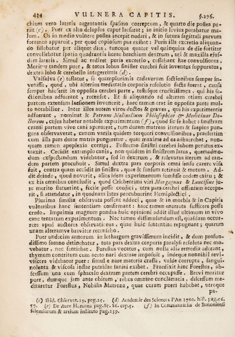 4?4 VULNERA CAPITIS, diitim vero lateris aegrotantis fpafmo correptum, &amp;: quarto die poftea pe¬ riit (c) * Puer ex alto delapfus caput laeferac; in initio levius putabatur ma¬ lum . Os in medio vulnere poflea incepit nudari, &amp;: in futura fagittali parvum foramen apparuit, per quod copiofum pus exibat: Puris illa excretio aliquan¬ do fidebatur per aliquot dies , tuneque quater vel quinquies de die fortiter convellebatur fpatio quadrantis herae brachium dextTum , uti &amp;c maxilla ejuf- dem lateris . Simul ac rediret puris excretio , ced&amp;hant hae convulfiones. Moritor tandem puer, &amp; totus lobus fioifier cerebri fuit inventus fuppuratus, dextro lobo &amp; cerebello integerrimis (d). Valfalva (e) teflatur , fe quamplursmis cadaverum fe&amp;ionibus femper in- venifTe, quod, ubi alterius medietatis corporis refoiutio fa&amp;a fuerat » caufa femper haererit in oppofita cerebri parte , tedefque eruditifhmcs , qui his fe- dliombus adfuerant , recenfet. Et fi aliquando ad alteram etiam cerebri partem extenfam laehonem invenerit, haec tamen erat in oppofita parce mul¬ to notabilior . Inter illos autem viros do$os &amp; graves , qui his experimentis adfuerant , nominat &amp; Petrum Moli ne Ilum Philofophiae csr* Medicinae Do- Borem , cujus habetur notabile experimentum (f ) »quod /ic fe habet: fmiflram cranii partem vivo cani aperuerat, tum duram matrem iterum &amp; faeptus pun¬ gens obfervaverat, canem variis quidem torqueri convulfionibus , praefertim cum illa pars durae matris pungeretur , quae maxime ad os adhaerebat , nun¬ quam tamen apoplexia corripi. Poftremo finiftri cerebri lobum penitus ex¬ traxit. Cecidit extemplo canis, non quidem in finiflrum latus , quemadmo¬ dum exfpedhndum videbatur, fed in dextrum > &amp; relevatus iterum ad ean¬ dem partem procubuit. Simul dextra pars corporis omni fenfu carere vifa fuit, contra quam accidit in hniftra , quae &amp; fenfum retinuit &amp; metum . Ad¬ dit deinde, quod noverit, alios idem experimentum fumhffe eodem exitu ; &amp; ex his omnibus concludit , quod Celeberrimi viri Morgagnus &amp; Lancifius ju¬ re merito (latuerint, facile pofTe coujici, utra pars cerebri effenfam accepe¬ rit , fi attendatur , in quodnam latus procubuerint Hemiple&amp;ici . Plurima fimilia cbfervata pollent adduci, quae &amp; in morbis &amp;in Capitis vulneribus hanc femen tiam confirmant: haec tamen enarrata fufficere pofTe credo. Imprimis magnum pondus huic opinioni addic illud ultimum m vivo cane tentaturn experimentum . Nec tamen diffimuiandum eft, quafdam occur¬ rere apud au&amp;ores obfervatienes , quae huic fententiae repugnant; quarum unam aiteramvs breviter recenfebo . Puer undecim annorum in lethargum graviflimum incidit, &amp; dum profun- diiiimo fomno detinebatur , tota pars dextra corporis paralyfi refoluta nec mo¬ vebatur , nec fentiebat. Forcllus vocatus , cum nulla alia remedia aderant, thymum contritum cum aceto nari dextrae impofuit , indeque nonnihil revi- vifcere videbatur puer : fimul e nare materia crafla , valde corrupta , fangui- nolenta &amp; vifeofa inflar putridae faniei exibat. Praedixit hinc Foreftus, ab- fceflum una cum fphacelo dextram partem cerebri occupaffe . Brevi moritur puer, dumque jam ante obitum ,? rebus omnino conclamatis , difceflbm me¬ ditaretur Fortftus , Nobilis Matrona, auae curam pueri habebat, utroque Pa- (f) Ibid. Ohfervst,19. pag.2^. (d) Academie des Sciences PAn 1700. hift. pag.?6. T7» (e) De Aure Humana pag.S<f. Sd. cap.y* (f) In CcnunemaiiiS de Bononienh fciemiarum &amp; artium inftituto pag.139.