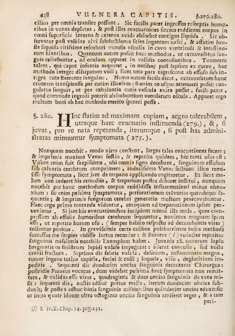 cilius per omnia tranfire poflunt. Sic facilis patet ingreffus reforpcis humo¬ ribus in venas depletas , &amp; poft illas evacuationes ficrius redditum corpus in omni fuperficie Interna k externa avide abforbet contigua liquida . * Sic ob- fervatur poft validas alvi fubdudiones fltim Ingentem nafci, k affatim hau- fla liquida citifsime reforberi venolis ofculis in cavo ventriculi &amp; inteftino- rum hiantibus. Quantum autem pofsit haec methodus , ut extravafatus fan- guis reforbeatur , ad oculum apparet in validis contuffonibus . Tumorem talem, qui caput infantis aequaret , in natibta? poft Japfum ex curru , hac methodo integre difsipatum vidi; licet tota pars uigrefceret ab tffufo fuh in¬ tegra cute haerente (anguine . Nemo autem facile dicet , extravafatum hunc cruorem tranfpiraffe per cutim illaefam : fi enim eo ufque attenuari pofsit coa¬ gulatus fanguis , ut per exhalantia cutis vafcula exire pofFet, facile patet &gt; quod commode ingredi poterit abforbentium venularum ofcula . Apparet ergo multum boni ab hac methodo merito Iperari poffe „ §.280. T Tlnc ftatim ad maximam copiam, aegro tolerabilem , XX utraque haec evacuatio inftituenda(279.), &amp; 5 (I juvat, pro re nata repetenda, iterumqiie , fi poft has admini* . ftratas minuuntur fymptomata ( 27p.) . Nunquam nocebit, modo vires conflent, largas tales evacuationes facere 5 &amp; imprimis maxima Venae fe$io , k repetita quidem , hic tanti ufus eff : Vifum enim fuit faepifsime , ubi omnia figna docebant fanguinem effufum fuh calvaria cerebrum comprimere , audacifsima Venae feclione ilico remi- lifle fymptomata , licet jam de trepano applicando cogitaretur * Et licet ma¬ lum non cederet his remediis , &amp; trepanum poffea deberet inffftui, nunquam nocebit per hanc methodum corpus reddidifle inflammationi minus obno¬ xium : fic enim pefsima fymptomata , perforationem calvariae quandoque fe- quentia ; &amp; imprimis fungorum cerebri generatio multum praecavebuntur. Haec ergo primo tentanda videntur , antequam ad trepanationem ipfam per¬ veniatur * Si jam his evacuationibus incipiunt minui illa mala , quaecom- preflum ab effufis humoribus cerebrum fequuntur, novimus magnam fpern effe j ut repetito horum ufo , ( femper habito refpe&amp;u ad decumbentis vires ) tollantur penitus „ In gravifsimis certe cafibus pulcherrimos huius methodi fucceflus me faepies vidifle laetus recordor : k Paraeus ( / ) audacter repetitae fanguinis mifsionis notabile Exemplum habet. Juvenis 28. annorum lapfu bregmatis os finiffrum lapidi valide impegerat: aderat contcfio , fed nulla cranii fra&amp;ura . Septima die febris valida , delirium , inflammatio magna , tumor ingens totius capitis * faciei k colli ; loquela , vifu , deglutitione im¬ peditis . Sequenti die duodecim uncias fanguinis detraxerat Chirurgus: poftridie Paraeus vocatus ,dum videbat pefsima haec fymptomata non remit¬ tere, k validasefle vires , quadraginta k duas uncias fanguinis de vena mi- iit 2 fequents die, audis adhuc potius malis, iterum duodecim uncias fub- duxitj &amp; poffea adhuc binis fanguinis mifsionibus quindecim uncias eduxitific ut intra quatr iduum ultra o&amp;oginta undas fanguinis amiferit aeger, &amp; a tam Q) L iv.X.Chap* )4* pag.z^i.
