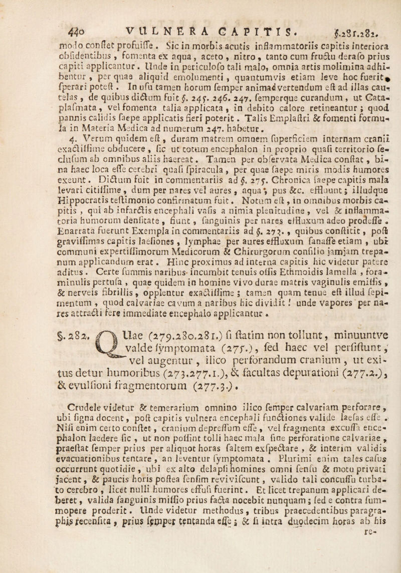 modo condet profuiffe . Sic in morbis acutis infiammatoriis capitis interiora oblidentibus * fomenta ex aqua , aceto , nitro , tanto cum fru6lu derafo prius capiti applicantur . Unde in periculofo tali malo, omnia artis molimina adhi¬ bentur , per quas aliquid emolumenti, quantumvis etiam leve hoc fuerit* fperari potefi . In ufu tamen horum femper animadvertendum efi ad illas cau¬ telas , de quibus di&amp;um fuit §* 24$. 246. 247. femperque curandum , ut Cata- plafmata, vel fomenta talia applicata , In debito calore retineantur; quod pannis calidis faepe applicatis fieri poterit. Talis Emplafiri &amp; fomenti formu¬ la in Materia Medica ad numerum 247. habetur. 4. Verum quidem efi , duram matrem omnem fuperfieiem Internam cranii exaclilfime obducere , fic ut cotum encephalon in proprio quali territorio fe¬ ci 11 limi ab omnibus aliis haereat. Tamen per ob fer vaca Medica confiat, bi¬ na haec loca effe cerebri quafi fpiracula , per quae faepe miris modis humores exeunt. Didum fuit in commentariis ad §&lt; 27?. Chronica faepe capitis mala levari citifflme , dum per nares vel aures, aqua*, pus 8cc. effluunt; illudque Hippocratis tefiimonio confirmatum fuit. Notum efi , io omnibus morbis ca¬ pitis , qui ab infardis encephali vafis a nimia plenitudine , vel &amp; inflamma¬ toria humorum deniitate , fiunt, fanguinis per nares effluxum adeo prodefle 9 Enarrata fuerunt Exempla in commentariis ad §. 273. 9 quibus confiitic, pofi graviffimas capitis laefiones 9 lymphae per aures effluxum fanafle etiam 9 ubi communi expertiflimorum Medicorum &amp; Chirurgorum confilio jamjam trepa- num applicandum erat • Hinc proximus ad interna capitis hic videtur patere aditus . Certe fummis naribus incumbit tenuis olfis Ethmoidis lamella , fora- minulis pertufa , quae quidem in homine vivo durae matris vaginulis e miliis , &amp; nerveis fibrillis , opplentur exadilijme 5 tamen quam tenue efi illud fepi- mentum , quod calvariae cavum a naribus hic dividit! unde vapores per na¬ res attradi fere immediate encephalo applicantur * §.283. Hae (2179.580.281.) fi ftatim non tollunt, minuuntve valde fymptomata (27/.), fed haec vel perfiftunt, vel augentur , ilico perforandum cranium , ut exi¬ tus detur humoribus (273.277.1.), k facultas depurationi (277.2.) 3 &amp; evulfioni fragmentorum (277.3.) • Crudele videtur &amp; temerarium omnino ilico femper calvariam perforare , ubi ligna docent, poft capitis vulnera encephali funsfiiones valide iaefas elfe . Nifi enim certo confiet, cranium deprefium elfe 9 vei fragmenta excufia ence¬ phalon laedere fic , ut non poilint tolli haec mala fine perforatione calvariae , praefiat femper prius per aliquot horas faitem exfpe&amp;are , &amp; interim validis evacuauonibus tentare , an leventur fymptomata . Plurimi enim cales cafus occurrunt quotidie , ubi exalto delapfi homines omni feti fu &amp; motu privati jacent, &amp; paucis horis pofiea fenftm revivifcunt, valido tali concufiu turba¬ to cerebro t licet nulli humores effufi fuerint. Et licet trepanum applicari de¬ beret 9 valida fanguinis miffio prius fa&amp;a nocebit nunquam; fed e contra fum- mopere proderit. Unde videtur methodus , tribus praecedentibus paragra- phjfs recenfica 9 prius fjgpipei; uncanda efle; Sc li intra duodecim horas ab his re-