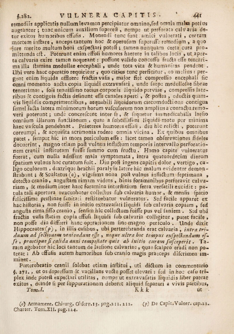 3 remediis applicatis nullum levamen percipiatur omnino,fed omnia malsa potius augeantur; tunc unicum auxilium fupereft , nempe ut perforata calvaria 'de¬ tur exitus humoribus effulis . Monendi tunc funt amici vulnerati , certam mortem inflare , anceps cantum hoc &amp; operoftim fuperefFe remedium , a quo jure merito multum boni exfpedari potefl; tamen nunquam certa cura pro¬ mittenda efl . Poterunt enim effbii humores haerere in talibus locis , ut aper- ta calvaria exire tamen nequeant : poflunt valido concuflu frada effe tenerri- ma illa flamina medullae encephali , unde tota vita Sz humanitas pendent . Ubi vero haec operatio requiritur 9 quo citi-us tunc perficitur * eo melius: per¬ gent enim liquida effluere fradis vafis , major fiet comprefiio encephali (ic omni momento auda copia liquidi extravafati , unde faepe medullofae fibrae tenerrimae, foli tenuilfimo totius corporis liquido perviae , compreffis late¬ ribus cz contiguis fadis definunt efie canales aperti , &amp; poflea , edudis quam¬ vis liquidis comprimentibus 9 aequabili liquidorum circumdudione contigua femei fada latera minimorum horum vafculorum non amplius a contadu remo¬ veri poterunt; unde concrefcent inter fe , 8z (equietur immedicabilis laefio omnium illarum functionum , quae a fubfrliifinti liquidi motu per minima haecvafcula pendebant. Praeterea humores effuli , diu hic relicti , poterunt corrumpi, Sz acquifita acrimonia rodere omnia vicina . Ex quibus omnibus patet, fempet hic in mora periculum efie : licet tamen obfervationes fideles docuerint 9 magno etiam poft vulnus inflidum temporis intervallo perforatio¬ nem cranii inflitutam fuiiTe fummo cum frudu . Homo capite vulneratus fuerat, cum nulla a deflent mala symptomata , intra quatuordecim dierum fpatium vulnus hoc curatum fuit. Diu poli ingens capitis dolor 9 vertigo , ca¬ ligo oculorum , dextrique brachii paralyds latere hic malum evidenter demon- lirabant; 8c Scuitetus (o) , vigefirna nona poft vulnus inflidum feptimana , detedo cranio, anguftam rimam videns , binis foraminibus perforavit calva¬ riam 9 Sz medium inter haec foramina interftitiuro ferra verfatili excidit: pa¬ tula tali apertura evacuabatur colledus fub calvaria humor , &amp; mentis fpatio feliciffime pnflinae fanitaci reflituebacur vulneratus. Sed facile apparet ex hachiftona, non fu i fle in initio extravafati liquidi fub calvaria copiam, fed angufta rima fiflo cranio ? fenlim hic colledum fuifle pus vei faniem . Sed ubi fradlis vafis flatim copia effufi liquidi fub calvaria colligitur, patet facile , non pofle diu differri hanc operationem fine magno periculo. Unde dixit Hippocrates(p) , in illis cafibus , ubi perterebranda erae calvaria , intra tri¬ duum ad fe&amp;ionem veniendum ejje 9 neque ultra hoc tempus exfpe&amp;andum ef* fe , praecipue fi calida anni tempefiate quis ah initio curam fufceperit. Ta¬ men agebatur hic loci tantum de laefione calvariae , quae fcaipro eradi non po¬ terat : Ab effulis autem humoribus fub cranio magis praeceps diferimen im¬ minet . Perterebratio cranii folebat etiam inffitui , uti didum in commentario §. 27r. > ut os depreffum &amp; vacillans vede poflet elevari: fed in hoc cafu tri¬ plex inde poteft expedari utilitas , nempe ut excravafatis liquidis liber pateat exitus, deinde fi per fuppurationem deberet aliquid feparari a vivis partibus, TomJ. Kk k ut . (o) Armament. Chhurg. OMery.13. png,.an, 2,12. (/0 De Capit, Vulaer. cap.22.> Charter. Tom.XII. pag. 124.
