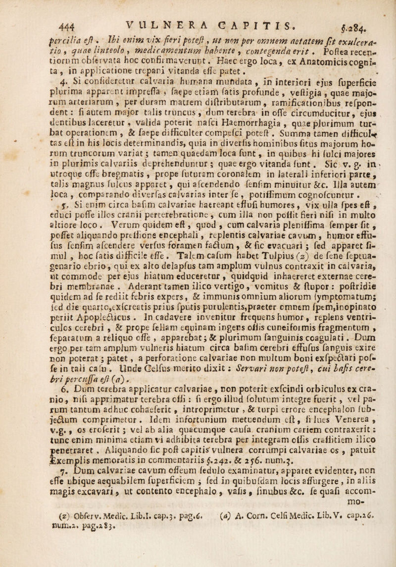perciti a efi . Ibi enim vix feri potefi , ut non per omnem aetatem fit exulcera- tio 9 quae linteolo , medicamentum habente , contegenda erit . Pofiea recen- tionirn obfervata hoc confitmaverunt. Haec ergo loca, ex Anatomicis cogni* ta , in applicatione trepani vitanda e fle patet. 4. Si confideretnr calvaria humana mundata , in interiori ejus fuperficie plurima apparent inhprefla ? faepe etiam fatis profunde , veftigia , quae majo¬ rum arteriarum , perduram matrem diftributarnm, ramificacicnibus refpon- dent: fi autem major talis truncus , dum terebra in offe circumducitur, ejus dentibus laceretur, valida poterit nafci Haemorrhagia , quae plurimum tur¬ bat operationem , &amp; faepe difficulter compefci potefi. Summa tamen difficuW tas efiin his locis determinandis, quia in diverfis hominibus fitus majorum ho¬ rum truncorum variat; tamen quaedam loca funt, in quibus hi fulci majores in plurimis calvariis deprehenduntur ; quae ergo vitanda funt. Sic v. g* in * utroque cffe bregmatis , prope futuram coronalem in laterali inferiori parce , talis magnus fultus apparet, qui afcendendo fenfim minuitur &amp;c. Illa autem loca, comparando diverfas calvarias inter fe , potiffimum cognofcuntur . f. Si enim circa bafim calvariae haereant effufi humores, vix ulla fpes eft , educi poffe illos cranii perterebratione , cum illa non poffit fieri nili in multo altiore loco . Verum quidem eft , quod, cum calvaria pleniffima femper fit , poffct aliquando preffione encephali, replentis calvariae cavum , humor effu- fus fenfim afcendere verfus foramen facium , &amp; fic evacuari; fed apparet fi- mul , hoc fatis difficile effie . Talem cafum habet Tulpius (2) de fene feptua- genario ebrio, qui ex alto delapfus tam amplum vulnus contraxit in calvaria, iit commode per ejus hiatum educeretur , quidquid inhaereret externae cere¬ bri membranae. Aderant tamen ilico vertigo, vomitus &amp; flupor : poftridie quidem ad fe rediit febris expers, &amp; immunis omnium aliorum {ymptomatum; ied die quarto,exfcreatis prius fputis purulentis,praeter cmnem fpem,inopinato periit Apople&amp;icus . In cadavere invenitur frequens humor, replens ventri¬ culos cerebri , &amp; prope feliam equinam ingens offis cuneiformis fragmentum , feparatum a reliquo 0fle , apparebat; Sc plurimum fanguinis coagulati. Dum ergo per tam amplum vulneris hiatum circa bafim cerebri effufus fanguis exire non poterat 5 patet, a perforatione calvariae non multum boni exfpe&amp;ari pof¬ fe in tali caffi . Unde Gelfus merito dixit; Servari non potejl, cui bafis cere- bripercujfa ejl (a)» 6. Dum terebra applicatur calvariae , non poterit exfcindi orbiculus ex cra¬ nio, rufi apprimatur terebra dii: fi ergo illud fclutum integre fuerit, vel pa¬ rum tantum adhuc cohaefent, introprimetur , &amp; turpi errore encephalon fub- jeclum comprimetur . Idem infortunium metuendum eft, fi lues Venerea, v.g., os eroferit; vel ab alia quacumque caufa cranium cariem contraxerit: tunc enim minima etiam vi adhibita terebra per integram offis craliitiem ilico penetraret „ Aliquando fic poR capitis'vulnera corrumpi calvariae os , patuit Exemplis memoratis in commentariis §.242. &amp; 25-6. num.3. 7. Dum calvariae cavum ofleum fedulo examinatur, apparet evidenter, non efTe ubique aequabilem fuperficiem s fed in quibufdam locis affurgere , in aliis magis excavari, ut contento encephalo , vafts, finubus &amp;c. fe quafi accom- mo- (z) Qbferv. Medie. fib.I. cap.3. pag,6. (/*) A. Corn. Gelli Medie. Lib.V. cap.ztf. num.a* pag.i§3.