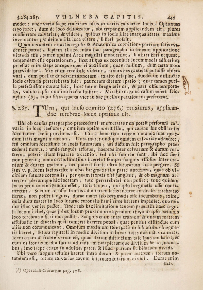 modet ; unde varia faepe crafsities ofsis in variis calvariae Jocis . Optimum ergo foret, dum de loco deliberatur , ubi trepanum applicandum eft, plures confiderare calvarias ; &amp; videre s quibus in locis illae inaequalitates maxime inveniantur ; &amp; deinde illa loca vitare , (i fieri pofsit • Quamvis autem exartis regulis &amp; Anatomica cognitione partium fatisevi* denter pateat , feptem illa recenfita hac paragrapho in trepani applicatione vitanda effe , tamen optimi Artis magiftri monuerunt» Ii aliter fieri nequeat, tentandam effe operationem , licet aliqua ex recenfitis incommodis adfuerint! praeftat enim faepe anceps experiri auxilium , quam nullum ? dum certa mors praevidetur . Vix enim credibile videtur , cmnes has cautelas potuiffe obfer- vari , dum puellae duodecim amiorum , cx alto delapfae , duodecim diftin&amp;is locis calvaria perterebrata fuit , paucorum dierum (patio ; quae tamen puei- Ia perfe&amp;iilime curata fuit, licet totum bregmatis os , k pars ollis tempera® lis, valido lapfu omnino frs61a fuifient. Mirabilem hunc cafum refert Dio- ryfius (b'j , cujus filius quarta vice in hac puella operationem perfecerat. §. 2,8 f. ryiUrn , qui lacfocognito (276.) proximus, applican- JL dae terebrae locus optimus eft. tibi ob caufss paragrapho praecedenti enumeratas non poteft perforari cal¬ varia in loco iaefionis , omnium optimus erit ille , qui carens his obftaculis loco tamen laefo proximus eft . Circa hanc rem tamen notanda funt quae¬ dam fatis magni momenti. Dura mater undique quidem calvariae adhaeret 9 fed omnium fortiflime in locis futurarum , uti dictum fuit paragrapho prae¬ cedenti num.i.: unde fanguis effufus, haerens inter calvariam Aduram ma¬ trem, poterit illam feparare a cranio Y fed ubi futurae funt, ibi hcc fieri non poterit 5 unde certis limitibus haerebit femper fanguis effufus inter cra¬ nium &amp; duram matrem , nec poterit facile ultra futurarum loca pergere . Si jam v. g. locus laefus effet in ofsis bregmatis illa parte anteriori, quae ob vi¬ ciniam futurae coronalis, per quam frontis ofsi jungitur , 8c ob magnam ar¬ teriam plerumque hic locatam , tuto perterebrari non peffet; tunc quidem locus proximus eligendus effet , taiis tamen , qui ipfo bregmatis effe conti¬ neretur • Si enim in offe frontis ad alterum latus futurae coronalis terebratio fieret , non peffet fanguis 5 durae matri fub bregmatis ode incumbens * exire 9 quia dura mater in loco futurae coronalis firrnjfsime haerens impediet, quo mi¬ nus illuc venire peffet. Unde fub hac limitatione tantum generalis haec regu¬ la locum habet, quae jubet locum proximum eligendum tffe,fi in ipfo Iaefionis loco terebratio fieri non peifie . Sanguis enim intra cranium &amp; duram matrem effufus fic in di ver lis quafi cameris haerere poteft , quae peritus diftindlae cum aliis non communicant. Omnium maximum tale (patium fvb ofsibus bregma¬ tis haeret, futura (agittali in medio divilum in bmas tales diffindas cameras* Idem etiam in fronte verum eft, quod iterum diftindum tale (patium habet; 8c cum os frontis media futura ad radicem nali plerumque divilum fit in juniori¬ bus , imo faepe etiam in adultis, patet, &amp; iiludYpatium fic bifariam dividi. Ubi vero (anguis effufus haeret intra duram &amp; piam matrem , iterum no¬ tandum eft , totum calvariae cavum internum bifariam dividi. Durae enim i sna- (D Operat.de Chirurgie pag. 3^3»