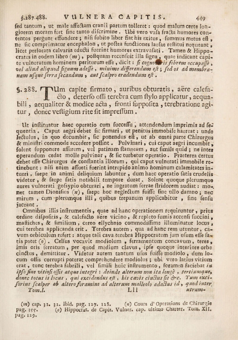 fed tantum , ut male affeftam cranii partem tolleret: quod! malum certe lon¬ giorem moram fert fine tanto difcrimine . Ubi vero vafa fracla humores con¬ tentos pergunt effundere ; nifi fubito liber fiat his exitus, fummus metus eH , ne fic comprimatur encephalon , ut pofiea fun£Uones laefae reftitui nequeant f licet perforata calvaria edu&amp;i fuerint humores extravafati. Tamen &amp; Hippo¬ crates in eodem libro (m) , poftquam recenfuit illa fign^ quae indicant capi¬ te vulneratum hominem periturum effe , dicit: fi cognoUtkis febrem occupafjh , vel aliud aliquod fignum adejfie , minime differendum eji; fied os ad membra- nam ufique fierra fiecandum 9 aut fcalpro eradendum eji» §.288. rpUm capite firmato , auribus obturatis ? aere cale-fa- A clo , deterfo offi terebra cum flylo applicatur, aequa¬ bili , aequaliter &amp; modice abla , fronti fuppofita , terebratione agi¬ tur , donec vefiigium rite fit imprefliim. Ut inftituatur haec operatio cum fucceffu , attendendum imprimis ad fe« quenda . Caput aegri debet fic firmari, ut penitus immobile haereat: unde le&amp;ulus, in quo decumbit , fic ponendus efi, ut ab omni parte Chirurgus &amp; miniftri commode accedere poffint. Pulvinari» cui caput aegri incumbit, folent fupponere afferem , vel patinam ftanneam , aut fimile quid 3 ne intet operandum cedat molle pulvinar , &amp; fic turbetur operatio. Praeterea certus debet effe Chirurgus de conflantia illorum , qui caput vulnerati immobile re¬ tinebunt: nifi enim affueti fuerint intrepido animo hominum calamitates in¬ tueri , faepe in animi deliquium labuntur 9 dum haec operatio fatis crudelis videtur 9 &amp; faepe fatis notabili tempore durat. Solent quoque plerumque aures vulnerati gofsypio obturari , ne ingratum ferrae flridorem audiat: mo¬ net tamen Dionifius (n) 9 faepe hoc negledtum fuiffe fine ullo damno; nec mirum , cum -plerumque illi, quibus trepanum applicabitur 9 fine fenfu Jaceant . Omnibus illis inflrumentis, quae ad hanc operationem requiruntur 9 prius ordine difpofitis, &amp; calefado aere vicino, 8c repleto fumis accenfi fuccini , maftiches, &amp; fimilium , cereo ellychnio commodiffime illuminatur locus, cui terebra applicanda erit • Terebra autem , qua ad hanc rem utuntur, ca¬ vum orbiculum refert: atque tali cava terebra Hippocratem jam ufum effe fa¬ tis patet (0) . Celfus vocavit modiolum 9 ferramentum concavum, teres, imis oris ferratum, per quod medium clavus, ipfe quoque interiore orbe cindtus, demittitur. Videtur autem tantum ufus fuiffe modiolo , dum lo¬ cum offis corrupti poterat comprehendere modiolus ; ubi vero latius vitiuin erat, tunc terebra fabrili, vel fimili huic inftrumento , foramen faciebat iit ipfio fine vitiofi ojfis atque integri : deinde alterum non ita longe , tertiumque9 donec totus is locus , qui excidendus eji , his cavis cinffius fit &amp;c. Tum exci- fiorius ficalper ab altero foramine ad alterum malleolo ada&amp;us id» quodintert Tom.L L11 utrum- (m) cap. 31, 31. ibid. pag. 1Z7. izS. (n) Cours d’ Qperations de Chirurgie pag. (0) Hippocrat. de Capit. Vulner. cap. ultimo Charter. Tom. XI Ia pag.izp.