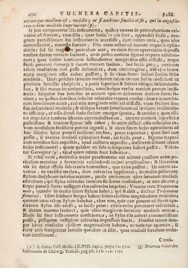 4f o VULNERA CAPITIS, $.288. Utrumque medium eji , excidit; ac Ji ambitus Jimilis ei Jit , qui in angujiio* rem orbem modiolo imprimitur (p) • Si jam comparent-ur illa inftrumenta , quibus veteres in perterehratione cal¬ variae ufi Fuerunt, cum illis , quae hodie in ufu funt, apparebit facile , ma¬ gnam perfectionem his inftrumentis acceffilfe , dum fenfim vitia , quae ufus demonftrabat, correcta fuerunt. Diu enim adhuc ufi fuerunt trepanis cylin¬ dricis : fed fic mag^n periculum erat, ne circa finem operationis deprefla terebra duram matrem laederet, unde poftea conicae figurae trepana adhibue¬ runt ; quae fenfim latefcemia fuftinebantur marginibus offis difledi, neque facile poterant demergi &amp; duram matrem laedere . Sed facile patet, conicum talem modiolum non pofTe defceruiere, dum circumagitur, nifi ejus latera acuta marginem olfis radere pollent, &amp; lic viam facere latiori fenfim facto modiolo . Unde pulchro invento modiolum talem cavum hodie conficiunt ex plurimis lamellis chalyheis , a parte luperiori &amp; latiori oblique defcendenti- bus , &amp; fibi mutuo incumbentibus, omnibufque verius eandem partem indi» natis: Singulae hae lamellae in acutum apicem delinentes dentem ferrae fa¬ ciunt ; ex quibus dentibus inferior orbiculus trepani conltat: latera autem ha¬ rum lamellarum acuta , radendo marginem orbiculi difTe&amp;i, viam faciunt feru fim defeendenti modiolo ;&amp; obliqua harum lamellarumad invicem inclinatio¬ ne efficitur, ut olfis derafi fcobs furfum emergat fponte , &amp; excidat; quae ali¬ ter impediret terebrae liberam circumdu&amp;ionem . Interna modioli fuperficies politiffima &amp; conicae figurae dTe debet ; fic enim diffe&amp;i olfis orbiculus ca¬ vum modiolum facillime poterit ingredi ; &amp; circa finem hujus operationis ad hoc illud ve latus poterit inclinari terebra, prout requiritur ; quod fieri non poflst , fi cavitas modioli cylindrica foret, uti facile patet. Figurae trepani cum omnibus (bis requifitis, apud au&amp;ores expreffae , meliorem dabunt ideam hujus inftrumenti, quam quidem ex fola defcriptione haberi pofiet. Videa¬ tur Garengeot ($) , apud quem omnia haec habentur . Si nihil vetat, modiolus major praeferendus erit minori ; nullum enim pe¬ riculum metuitur a foraminis exfcindendi majori amplitudine : &amp; liberrima via lic datur efFufis fub cranio humoribus , qua exire poffent. Ut autem ca¬ veatur , ne vacillet terebra , dum calvariae applicatur, in medio pofuerunt ftylurn chalybeum inferius acutum , paulo eminentem ultra ferratum modioli extremum ; qui flylus calvariae innitens fic firmat modiolum , ut non aberret ; iicque poterit ferrae veftigum rite calvariae imprimi. Vocatur tunc Trepanum mas, quando in medio talem ftyluin habet ; qui fi abiit , dicitur Trepanum foemina . Olim folebant femper habere binos ejufdem magnitudinis modiolos; quorum unus talem ftylum habebat, alter non, quia non poterat ad finem ope¬ rationis ftylus ille adeffe , ut facile patet: citius enim penetraret calvariam > &amp; duram matrem laederet, quia ultra marginem ferratum modioli eminet. Hodie fic haec inftrumenta conficiuntur , ut fiylus ille auferri commodiffime poflic, poftquam veftigium calvariae impreffum fuerit. Praefiat tamen lem- per binos modiolos ejufdem magnitudinis habere, ne turbetur operatio , fi horte cafu frangeretur lamella quaedam ex illis, quae modioli ferratum ambi¬ tum conftituunc, Cmni- (py A. Cor n. Celfi Medie. Lib.VIII. cap.;. pag.710. ? 11, (J) Nouveau traite des Inftrmuens de Chirurg. Tgoi.II. pag.pS. 118.134.1 jf.
