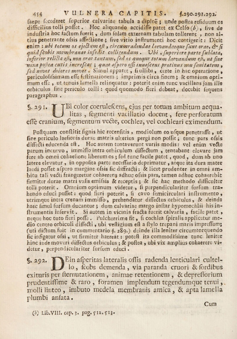 Caepe fecederet fuperior calvariae tabula a diploe ; unde poftea refiduum cs difficilius tolli pollet. Hoc abquando accidiffie patet exCelfo(£), live de induflria hoc fa&amp;um fuerit, dum folam externam tabulam tollerent , non al¬ tius penetrante ofsis affectione ; fi ve vitio inftrumenti hoc contigerit: Dicit enim : ubi totum os eje&amp;um eji, circumradendae Uevandaeque funt orae, cb fi quid [cohis membranae hifedit colligendum . Vbi ,fiuperiore parte fiublata, inferior reli&amp;a eft, non orae tantum, fed os quoque totum laevandum eji, ut fine ytoxa poftea cutis increfcat ; quae aftpero oftfi innafcens protinus non fanitatem 9 fed novos dolores movet. Simul apparet , fi ullibi, certe io hac operatione , 'periculofifsimam efie feftinajtiooem ; imprimis circa finem ; &amp; omnium opti¬ mum effe , ut tenuis lamella relinquatur: poterit enim tunc vacillans jam ille orbiculus fine periculo tolli: quod quomodo fieri debeat, docebit fequens paragraphus . §. 291. T TBi color coerulefcens, ejus per totum ambitum aequa- U litas, tegmenti vacillatio docent, fere perforatum efle cranium, tegmentum vecte, cochlea, vel cochleari eximendum* Poftquam conllitit fignis hic recenfitis , modiolum eo ufque penetra/Te , ut fine periculo laefionis durae matris ulterius pergi non poffit; tunc pars ofsis diffe&amp;i educenda eft . Hoc autem tentaverunt variis modis: vel enim ve&lt;5te parum incurvo, immiflo intra orbiculum diflfe&amp;um , tentabant elevare jam fere ab omni cohaefione liberum os ; fed tunc facile patet , quod , dum ab uno latere elevatur, in oppolita parte neceffario deprimatur , arque ita dura mater laedi pollet afpero margine ofsis fic diffra&amp;i; &amp; licet prudenter in omni am¬ bitu tali vecSii frangeretur cohaerens adhuc ofsis pars, tamen adhuc cohaerebit firmiter durae matri vatis einifsis &amp; receptis ; 8c fic hac methodo difficulter tolli poterit &lt;* Omnium optimum videtur, fi perpendiculariter furfum tra¬ hendo educi pollet: quod fieri poterit, Ii cavo femkirculari inftrumento , utrimque intra crenam immiflo , prehendatur dilTe&amp;us orbiculus, &amp; deinde haec fimul furfum ducantur; dum calvariae margo initar hypomochlii his in- ilrumentis infervk . Si autem in vicinia fragia fuerit calvaria , facile patet , neque hoc tuto fieri polle . Pulcherrime fit, fi cochlea fpiralis applicetur me¬ dio centro orbiculi dilTs&amp;i, ubi veftigium eft a ftylo trepanj maris impreffum; (uti di6tum fuit io commentario §. 2S9.) deinde illa leniter circumtorquendo fic infigatur ofss, ut firmiter haereat: poteft ita commodifsime tunc leniter hinc iude moveri dilfedus orbiculus ; &amp; poftea , ubi vix amplius cohaerere vi¬ detur, perpendiculariter furfum educi. §. 292. ¥^\Ein afperitas lateralis offis radenda lenticulari cultel- j_ 3 lo , teobs demenda , via paranda eruor i &amp; fordibus exituris per demutationem , animae retentionem , &amp; deprefiorium prudentiffime &amp; raro , foramen implendum tegendumque tenui molli linteo , imbuto medela membranis amica, &amp; apta lamella plumbi anfata. Cum {[} Lib.yill. cap. ?. pag, fia.yxj.