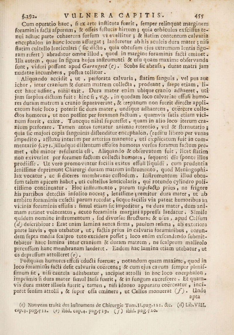 Cum operatio haec , fi ex arte inftituta fuerit, femper relinquat marginem foraminis facli afperum, &amp; offeis feftucis hirtum ; quia orbiculus exfciffus te¬ nui adhuc parte cohaerens furfum vi evellitur ; &amp; ftatim contentum calvaria encephalon in hunc locum adurgat; laederetur ab his aculeis dura mater ; nili fktim cultello lenticulari ( fic dicio * quia obtufum ejus extremum lentis figu¬ ram refert ) abradatur omne illud , quod in margine foraminis facti eminet. Illa autem , quae in figura hujus mfirumenti 8c ufu quam maxime obfervanda funt, videri poflbnt apud Garengeot (c) . Scobs fic abra fa , durae matri jam nudatae incumbens , poflea tollitur . Aliquando accidit , ut , perforata calvaria, fiatim fanguis , vel pus aut ichor , inter cranium &amp; duram matrem colleda , prodeant, faepe etiam , li¬ cet haec adfint, nihil exit. Dura mater enim ubique cranio adhaeret, ud' jam faepius didum fuit: hinc fi , v.g. , in quodam loco calvariae effufi humo¬ res duram matrem a cranio feparaverint, Sc trepanum non fuerit direde appli¬ catum huic loco ; poterit fic dura mater , undique adhaerens , coercere colle- dos humores » ut non pofiint per foramen fadum , quamvis fatis etiam vici¬ num fuerit» exire . Tuncque nihil fu pe re fiet, quam in alio loco iterum cra¬ nium perforare. Tamen antea teneatur animae retentio , vel &amp; fternutatio g quia fic majori copia (anguinis diftenditur encephalon, (reditu libero per venas impedito , affluxu interim per arterias manente , uti explicatum fuit in com¬ mentario §.27i.)illudque diitentum effufos humores verfus foramen fadum pre¬ met , ubi minor refiilentia eft . Aliquando &amp; obfervatum fuit, licet (fatim non exiverint per foramen fadum collecU humores , fequenti die fponte illos prodiifie . Ut vero promoveatur facilis exitus effuti liquidi , cum prudentia ienifiime deprimunt Chirurgi duram matrem in (frumento , quod Meningophi- lax vocatur , ac (i diceres membranae cuftodem . Inftrumentum illud obtu¬ fum talem apicem habet, uti cultellus lenticularis , qui rotundo cylindro poli* tifiimo continuatur. Hoc mlirumento , parum tepefadp prius, ne frigora his partibus detedis infolito noceat, Ienifiime premitur dura mater , ut ab ambitu foraminis exfebli parum recedat 9 (icque facilis via pateat humoribus ia vicinia foraminis effufis ; fimui etiam fic impeditur , ne dura mater, dum ani¬ mam retinet vulneratus , acuto foraminis margini appreffa laedatur. Simile quidem nomine infirumentum , (ed diverfae ftrudurae &amp; u us , apud Celfum (d) deicribitur : Erat enim lamina aenea firma , paulum refima , ab exteriore parte laevis » qua utebatur , ut, fadis prius in calvaria foraminibus , eorun* dem fepta media fcaipro tuto excidere poffet; loco enim exfcjodendo fubmit¬ tebatur haec lamina inter cranium &amp; duram matrem , ne fcalprum malleolo percufium hanc membranam laederet. Eadem hac lamina etiam utebatur , ut cs depreffum attolleret (Y), Polfquam humores effufi edudi fuerunt, notandum quam maxime 5 quod In loco foraminis fadi defit calvaria coercens,; &amp; cum ejus cavum femper pienif- fimum fit t nili cautela adhibeatur, incipiet attolli in hoc loco encephalon , imprimis fi dura mater (imul laefa fuerit, &amp; in fungum excrefcere . Et quam¬ vis dura mater illaefa fuerit, tamen , nifi idoneo apparatu coerceatur, inci¬ peret fenfim attolli , Sc fuper offa eminere , ut Cellus monuerat (f) . Unde apta (0 Nouveau traite des inftrumens de Chirurgie Tom.II.pag.ni. &amp;c» (d) Lib.VIir. cap.3» pag.^i (e) ibid. cap.4. pag.f 19. (/) ibid. pag.7.2.0*