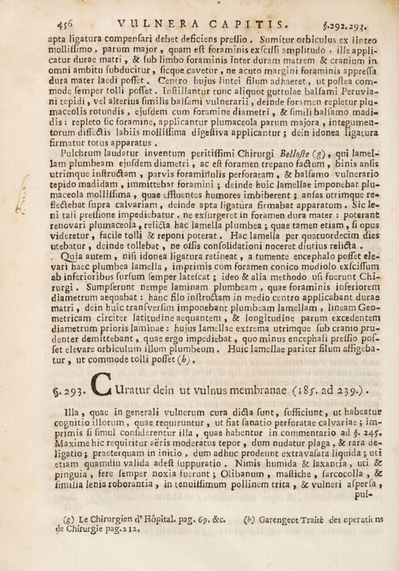 apta ligatura compsnfari debet deficiens preillo . Sumitur orbiculus ex linteo tuolliflimo * parum major, quam eft foraminis exfciffi amplitudo > ille appli¬ catur durae matri , &amp; fub limbo foraminis inter duram matrem &amp; cranium in omni ambitu fubducitur, ficque cavetur , ne acuto margini foraminis apprefia dura mater laedi pedet. Centro hujus lintei filum adimeret, ut pofiea com¬ mode femper tolli poflfet. Ihdiilantur tunc aliquot guttulae balla mi Peruvia- ni tepidi, vei alterius (imilis balfams vulnerarii, deinde foramen repletur plu- maceolis rotundis , ejufdem cum foramine diametri, &amp; fimili balfamo madi¬ dis : repleto fic foramine, applicantur plumaceola parum majora , integumen¬ torum difiedUs labiis moiliffima digeffiva applicantur; dein idonea ligatura firmatur totus apparatus . Pulchrum laudatur inventum peritidimi Chirurgi Bellojis (g) , qui lamel¬ lam plumbeam ejufdem diametri, ac efi foramen trepano fadlum , binis anfis utrimque inftru&amp;am , parvis foramirinlis perforatam , Stbalfamo vulnerario tepido madidam , immittebat foramini ; deinde huic lamellae imponebat plu¬ maceola mollidima , quae effluentes humores imbiberent; anfas utrimque re- fledtebat fupra calvariam, deinde apta ligatura firmabat apparatum . Sic le¬ ni taii predione impediebatur , ne exfurgeret in foramen dura mater : poteranC renovari plumaceola » relidla hac lamella plumbea ; quae tamen etiam , fi opus videretur , facile tolli &amp; reponi poterat. Hac lamella per quacuordecim dies utebatur , deinde tollebat, ne odis confolidacioni noceret diutius reiidta . . Quia autem , nifi idonea ligatura retineat, a tumente encephalo poflet ele¬ vari haec plumbea lamella , imprimis cum foramen conico modiolo exfciflbm fib inferioribus fnrfum femper latelcat; ideo &amp; alia methodo ufi fuerunt Chi¬ rurgi . Sumpferunt nempe laminam plumbeam , quae foraminis inferiorem diametrum aequabat: hanc filo inllrn&amp;am in medio centro applicabant durae matri, dein huic tranfverfim imponebant plumbeam lamellam , lineam Geo¬ metricam circiter latitudine aequantem , &amp; longitudine parum excedentem diametrum prioris laminae : huius lamellae extrema utrimque fub cranio pru¬ denter demittebant ^ quae ergo impediebat, quominus encephali predio pof- fet elevare orbiculum illum plumbeum . Huic lamellae pariter filum affigeba¬ tur , ut commode tolli pollet (h) e §,293» c ui *atur dein ut vulnus membranae (18/. ad 239.)« Illa, quae in generali vulnerum cura di<51a funt, fufficiunt, ut habeatur cognitio illorum , quae requiruntur , ut fiat fanatlo perforatae calvariae 5 im¬ primis fi fimul conhderentur illa , quae habentur in commentario ad §• 24 y. Maxime hic requiritur aeris moderatus tepor , dum nudatur plaga , &amp; rara de¬ ligati©; praeterquam in initio , dum adhuc prodeunt extravafata liquida; uti etiam quamdiu valida adeft iuppuratio . Nimis humida &amp; laxantia, uti cZ pinguia , fere femper noxia fuerunt; Olibanum , mafiiche , farcocolia , &amp; fiimiia lenia roborantia , ia tenuidimum pollinem trita , &amp; vulneri afperfa , pul¬ te) Le Chirurglen d’ Hopltal. pag. 69, (b) Garengeot Traite des operatit ns de Chirurgie pag.zia.
