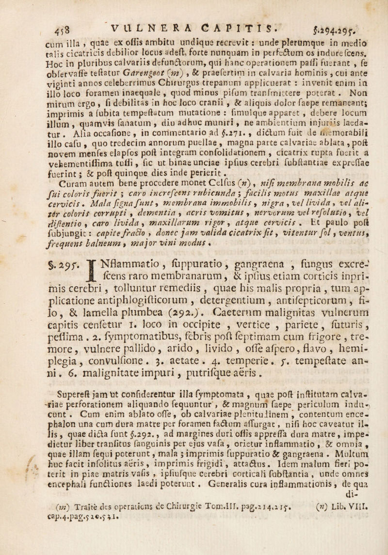 cum illa , quae ex offis ambitu undique recrevit: unde plerumque in medio talis cicatricis debilior locus adefh forte nunquam in perfedum os mdurefcens. Hoc in pluribus calvariis defundorum, qui hanc operationem paifi fuerant » fe oblervaffe teftatur Garengeot (m) 9 &amp; praefertim in calvaria hominis, cui ante viginti annos celeberrimus Chirurgus crepanum applicuerat : invenit enim ia ilio loco foramen inaequale , quod minus pifuni tranfmitcere poterat. Noa mirum ergo , fi debilitas in hoc loco cranii, &amp; aliquis dolor faepe remaneant^ imprimis a fubita ttmpeftatum mutatione: fimulque apparet , debere locum illum 9 quamvis fanatum , diu adhuc muniri» ne ambientium injuriis laeda¬ tur . Alia occafione , in commentario ad $.271.9 didum fuit de memorabili ilio cafu 9 quo tredecim annorum puellae , magna parte calvariae ablata , poft novem menfes elapfos poft integram confolidationem , cicatrix rupta fuerit a vehementiffima tulli, fic ut binae unciae ipfius cerebri fubftanuae expreflfae fuerint; &amp; poft quinque dies inde perierit. Curam autem bene procedere monet Celfus (»), nifi membrana mobilis ac fui coloris fuerit ; caro increfcens rubicunda ; facilis motus maxillae atque cervicis. Mala figna funt 9 membrana immobilis 9 nigra , vel livida * vel ali- ttr coloris corrupti , dementia , acris vomitus , nervorum vel refolutio 9 Vel difentio , caro livida 9 maxillarum rigor, atque cervicis . Et paulo poft Aibjungit: capite fra&amp;o , donec jam valida cicatrix fit 7 vitentur fol, ventus9 frequens balneum 9 major vini modus , §. 29?. T Nflammatio , fuppuratio, gangraena , fungus excre- JL Icens raro membranarum , &amp; ipfius etiam corticis i-npri- mis cerebri , tolluntur remediis , quae his malis propria , tum ap¬ plicatione antiphlogifticorum , detergentium , antifepticorum , fi¬ lo 9 &amp; lamella plumbea (292.) . Caeterum malignitas vulnerum capitis cenfetm* 1. loco in occipite , vertice , pariete, futuris, pellima . 2. fymptornatibus, febris poft feptirriam cum frigore , tre¬ more, vulnere pallido, arido, livido, ode afpero, flavo , hemi¬ plegia, convulfione. 3. aetate. 4. temperie. /. tempeftate an¬ ni. 6. malignitate impuri, putrifque aeris. Supereft jamtit confiderentur illa fymptomata , quae poft jnftitutam calva¬ riae perforationem aliquando fequuntur , &amp; magnum faepe periculum indu*) eunt. Cum enim ablato ofle, ob calvariae plenitudinem , contentum ence¬ phalon una cum dura matre per foramen fadum aiTurgac, nifi hoc caveatur il¬ lis , quae dida funt $.292., ad margines duri ofiis apprefla dura matre, impe¬ dietur liber traniitus (anguinis per ejus vafa , orietur inflammatio , &amp; omnia t quae illam fequi poterunt, mala ; imprimis fuppuratio &amp; gangraena . Multum huc facit infolitus aeris 9 imprimis frigidi, attadus. Idem malum fieri po¬ terit in piae matris vafis , ipfmfque cerebri corticali fobftantia , unde omnes encephali fundiones laedi poterunt . Generalis cura inflammationis 9 de qua di- (m) Trahe des operatiens de Chirurgie Tom.Iir. pag.iJ4,a 17. (n) Lib. VIII. cap.4.pag.£z€>.$-