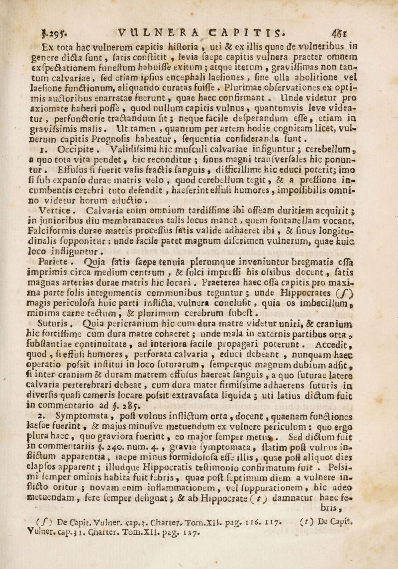 Ex tota hac vulnerum capitis hiftoria , uti &amp; ex illis quae de vulneribus io genere di&amp;a fbnt, latis conftitit , levia faepe capitis vulnera praeter omnem exfpe&amp;ationem funeftum habuiffe exitum ; atque iterum , graviffimas non tan¬ tum calvariae , fed etiam ipfius encephali laeliones , fine ulla abolitione vel laefione funftionum, aliquando curatas fuifle . Plurimae obfervationes ex opti¬ mis au£lcribu$ enarratae fuerunt, quae haec confirmant * Unde videtur pro axiomate haberi polTe , quod nullum capitis vulnus , quantumvis leve videa¬ tur , perfundlorie tranandum fit; neque facile defperandum e{fe9 etiam in gravifsimis malis. Ut tamen , quantum per artem hodie cognitam licet, vul¬ nerum capitis Prognolis habeatur, fequentia eonfideranda fynt. 1. Occipite . Validifsimi hic mufculi calvariae infiguntur £ cerebellum , s quo tota vita pendet, hic reconditur 5 limis magni tranfverfales hic ponun¬ tur . Effafus fi fuerit vafis fragis fanguis , difficillime hic educi poterit; imo fi fub expanfo durae matris velo , quod cerebellum tegit, &amp; a preflione in¬ cumbentis cerebri tuto defendit , haeferinteffufi humores,.impouibilis omni¬ no videtur horum edulio * Vertice . Calvaria enim omnium tardi Ili me ibi o (Team duritiem acquirit $ in junioribus diu membranaceus talis locus manet, quem fontanellam vocanto Falciformis durae matris procefius fatis valide adhaeret ibi , 8c finus longitu¬ dinalis fupponitur : unde facile patet magnum difcrimen vulnerum, quae huic, Joco infliguntur. Pariete* Quia fatis faepe tenuia plerumque inveniuntur bregmatis offa imprimis circa medium centrum , &amp; fulci impreffi his ofsibus docent, fatis magnas arterias durae matris hic locari . Praeterea haec offa capitis pro maxi¬ ma parte Polis integumentis communibus teguntur ; unde Hippocrates (/) magis pericuiofa huic parti kifli&amp;a.vulnera conelufit, qnia os imbecillum^ minima carne te£him , 8c plurimum cerebrum fubeft. Suturis . Quia pericranium hic cum; dura matre videtur uniri, &amp; cranium hic fortiffime cum dura matre cohaeret; unde mala in externis partibus orta «> fubftantiae concinnitate , ad interiora facile propagari poterunt. Accedit, quod , JiefFufi humores , perforata calvaria , educi debeant , nunquam haec operatio pofsit inilitui in loco futurarum , femperque magnum dubium adfit* fi inter cranium &amp; duram matrem effufus haereat fanguis , a quo futurae latere calvaria perterebrari debeat, cum dura mater firmifsime adhaerens futuris in diverfis quali cameris locare pofsit extravafata liquida 5 uti latius didtum fuit an commentario ad §. 28$*. 2. Symptomata , poft vulnus inflidum orta , docent, quaenam funciiones laefae fuerint, &amp; majus minufve metuendum ex vulnere periculum : quo ergo plura haec, quo graviora fuerint, eo major femper Sed di&amp;um fuit in commentariis §. 240. num. 4. , gravia fymptoraata» ftatim poli vulnus in- fii&amp;um apparentia , laepe minus formidolofa effe illis, quae poft aliquot dies elapfos apparent; illudque Hippocratis tefUmonio confirmatum fuic . Pefsi- mi femper ominis habita fuit febris, quae poft feptimum diem a vulnere in- oritur ; novam enim inflammationem, vel fuppurationem, hic adeo snecuendam , fere femper deiigaat ; &amp; ab Hippocrate ( t) damnatur haec fe¬ bris , (f) Pe Capit. Vulner. cap.?. CharteaTom.XH* pag. 11^. 117. (O ^ Capit, Vulner. cap.; x. Charter. Tom.XlI. pag. 1 a7.