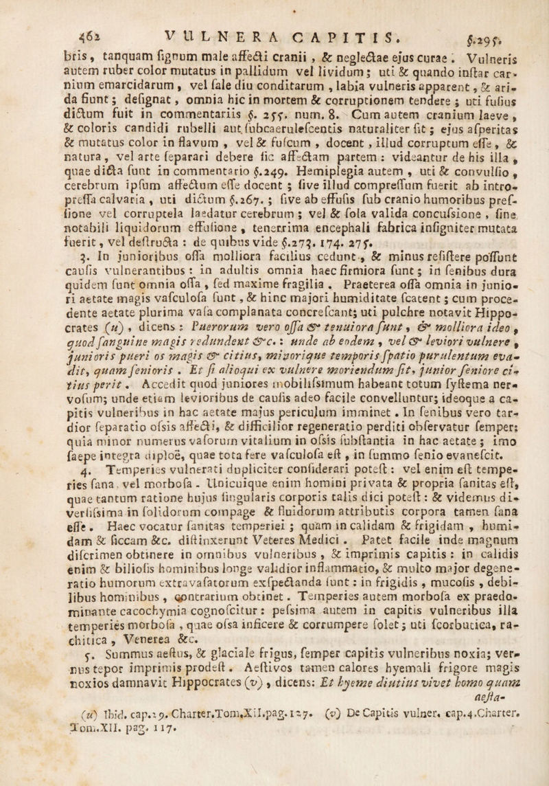 §°2 9 f * bris, tanquam fignum male affe&amp;i cranii , &amp; negle&amp;ae ejus curae . Vulneris autem ruber color mutatus in pallidum vel lividum; uti Se quando inftar car- nium emarcidarum , vel fale diu conditarum , labia vulneris apparent , &amp; ari¬ da fiunt; defignat, omnia hic in mortem &amp; corruptionem tendere ; uti fidius didlum fuit in commentariis §. 2^, num. 8. Cum autem cranium laeve , &amp; coloris candidi rubelli aut fubcaerulefcends naturaliter fit; ejus afperitas Bc mutatus color in flavum , vel &amp; fufeum , docent , illud corruptum effe , Bc natura, vel arte feparari debere lic afLclam partem; videantur de his illa ^ quae didia funt in commentario $.249. Hemiplegia autem , uti &amp; convullio 9 cerebrum ipfum afte&amp;um e(Te docent ; live illud compreflum fuerit ab intro- prefla calvaria , uti dictum §,26*7. ; five ab effufis fub cranio humoribus pref- fione vel corruptela laedatur cerebrum ; vej &amp; fiola valida concufsione , fine notabili liquidorum eftiilione , tenerrima encephali fabrica infigniter mutata fuerit, vel deftru&amp;a : de quibus vide $.27?. 174. 275*. 3. In junioribus offa molliora facilius cedunt , &amp; minus refiftere poffune caufis vulnerantibus t in adultis omnia haec firmiora funt; iri fenibus dura quidem funt omnia oiTa , fed maxime fragilia . Praeterea ofla omnia in junio¬ ri aetate magis vafculofa funt, §c hinc majori humiditate fcatent; cum proce¬ dente aetate plurima va(a complanata concrefcant; uti pulchre notavit Hippo¬ crates («) , dicens ; Puerorum vero ojfia tenuiora funt, &amp; molliora ideo 9 quod [anguine magis redundent S*c»: unde ab eodem , vel (9* leviori vulnere 9 junioris pueri os magis citius, minorique temporis [patio purulentum eva- dity quam fenioris . Et fi alioqui ex vulnere moriendum fit♦ junior feniore ci~ tius perit „ Accedit quod juniores mobihfstmum habeant totum fyfiema ner- vofum; unde etiam levioribus de caufis adeo facile convelluntur; ideoque a ca¬ pitis vulneribus in hac aetate majus pericujum imminet. In fenibus vero tar¬ dior feparatio ofsis affe£Ls difficilior regeneratio perditi obfervatur femper; quia minor numerus vaforum vitalium in ofsis fbbftantia in hac aetate 5 imo faepe integra mploe, quae tota fere vafculofa eft , in fummo fenio evanefeit. 4. Temperies vulnerati dupliciter confiderari poteft: vel enim eft tempe¬ ries fana, vel morbofa - Unicuique enim homini privata &amp; propria fanitas eft, quae tantum ratione hujus lingularis corporis talis dici poteft : &amp; videmus di- verlifsimain {olidorum compage &amp; fluidorum attributis corpora tamen fana effe • Haec vocatur famtas temperiei; quam in calidam &amp; frigidam , humi- dam &amp; ficcam &amp;c. diftinxerunt Veteres Medici. Patet facile inde magnum diferimen obtinere in omnibus vulneribus , &amp; imprimis capitis: in calidis enim &amp; biliofis hominibus longe validior inflammatio, &amp; multo major degene¬ ratio humorum extravafatorum exfpedlanda iunt; in frigidis, mucofis , debi¬ libus hominibus, Qpntrarium obtinet. Temperies autem morbofa ex praedo- minante cacochymia cognofcitur: pefsima autem in capitis vulneribus illa temperies morbofa , quae ofsa inficere Sc corrumpere folet; uti fcorbuuea, ra- chitica , Venerea &amp;c. 5. Summus aeftus, 8c glaciale frigus, femper capitis vulneribus noxia; ver¬ nos tepor imprimis prodeft. Aeftivos tamen calores hyemali frigore magis noxios damnavit Hippocrates (v) , dicens; Et hyeme diutius vivet homo quam r V Toni.XII. pagi 117.