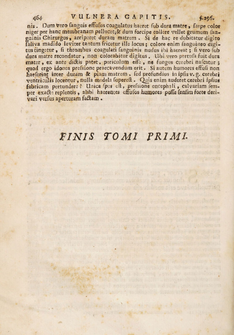f f 464 ? 11 L MERA CAPITIS, nls * Dum Vero fanguis effufus coagulatus haeret fub dura matre , faepe colos niger per hanc membranam peliucet;&amp;: dum forcipe tollere vellet grumum fan- guinis Chirurgus, arriperet duram matrem . Si de hac re dubitatur digito faliva madido leviter tantum fricetur sile locus; colore enim (anguineo digi¬ tus tingetur, fi thrombus coagulati fanguinis nudus ibi haereat 5 fi vero fub dura rnatre recondatur , non colorabitur digitus . Ubi vero pertofa fuit dura tnater, ex ante di6Us patet, periculum ede , ne fungus cerebri nafcatur ; quod ergo idonea prefsione praecavendum erit. Si autem humores eftbfi non haeferint inter duram &amp; piam matrem, fed profundius in ipfis v. g. cerebri ventriculis locentur, nulla medela fupereft . Quis enim auderet cerebri ipfius fabricam pertundere? lloica fp es eft, prefsione encephali * calvariam fem- per exa&amp;e replentis , alibi haerentes effufos humores polle (enlim forte deri¬ vari vesfus aperturam fa&amp;am • 2 PINIS TOMI PRIMI■ \