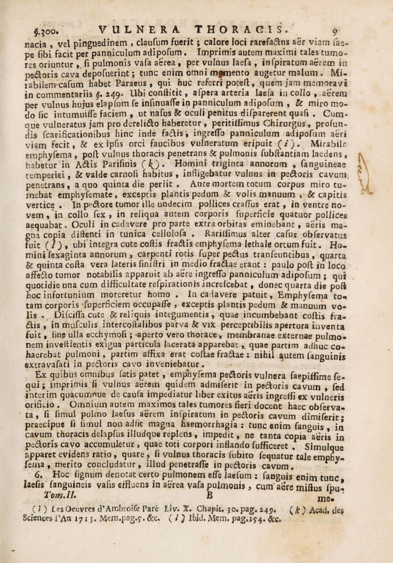 pe fibi facit per panniculum adipofum • Imprimis autem maximi tales tumo¬ res oriuntur,, fi pulmonis vafa aerea , per vulnus laefa , infpiratum aerem m pedoris cava depofuerint; tunc enim omni memento augetur malum. Mi¬ rabilem cafum habet Paraeus , qui huc referri poteft, quem jam memoravi in commentariis 249- Ubi conftitit, afpera arteria laefa in.collo 9 aerem per vulnus hujus eia pium fe infinualTe in panniculum adipofum , &amp; miro mo¬ do fic intumuiffe faciem , ut nafus &amp; oculi penitus difparerent quafi » Cum¬ que vulneratus jam pro derelido haberetur, peritiffimus Chirurgus , profun» dis fcarificationibus hinc inde fadis, ingreffo panniculum adipofum aeri viam fecit, 8c ex ipfis orci faucibus vulneratum eripuit (/). Mirabile emphyfema , poft vulnus thoracis penetrans &amp; pulmonis fubftantiam laedens f habetur in Adis Par i finis ( 4) • Homini triginta annorum , fanguineae temperiei, &amp; valde carnofi habitus, indigebatur vulnus in pedoris cavum penetrans, a quo quinta die periit . Ance mortem totum corpus miro tu¬ mebat emphyfema te, exceptis plantis pedum &amp; volis manuum , &amp; capitis vertice • In pedore tumor ille undecim pollices craffus erat, in ventre no¬ vem , in collo fex, in reliqua autem corporis fuperficie quatuor pollices aequabat. Oculi in cadavere pro parte extra orbitas eminebant , aeris ma¬ gna copia didenti in tunica celluiofa . Rarifiimus alter cafus obfervatus fuit ( / ) , ubi integra cute coftis fradis emphyfema lethale ortum fuit. Ho¬ mini fexaginta annorum, carpenti rotis fuper pedus tranfeuntibus, quarta &amp; quinta coda vera lateris finiftri in medio fradae erant : paulo poft in loca affedo tumor notabilis apparuit ab aere ingreflb panniculum adipofum ; quf quotidie una cum difficultate refpiracionis increfcebat, donec quarta die poli hoc infortunium moreretur homo . Iu cadavere patuit, Emphyfema to«» tam corporis fuperficiem occupafle , exceptis plantis pedum &amp; manuum vo¬ lis o Difcifla cute &amp; reliquis integumentis , quae incumbebant coftis fra¬ dis , in mufculis intercoftalibus parva Sc vix perceptibilis apertura inventa fuit, iine ulla ecchymofi; -aperto vero thorace, membranae externae pulmo¬ nem inveftientis exigua particula lacerata apparebatquae partim adhuc co¬ haerebat pulmoni, partim affixa erat collae fradae : nihil autem fanguinis extravafaci in pedoris cavo inveniebatur. Ex quibus omnibus fatis patet, emphyfema pedoris vulnera faepiffime fe- qui; imprimis li vulnus aerem quidem admiferit in pedoris cavum , fed interim quacumnue de caufa impediatur liber exitus aeris ingreffi ex vulneris orificio . Omnium autem maximos tales tumores fieri docent haec obferva- ta , fi fimul pulmo laefus aerem infpiratum in pedoris cavum dimjferic- praecipue fi fimul non adiit magna haemorrhagia : tunc enim fanguis , in cavum thoracis delapfus illudque replens, impedit, ne tanta copiaberis in pedoris cavo accumuletur, quae toti corpori inflando fufficeret . Simulque apparet evidens ratio, quare, fl vulnus thoracis fubito fequatur taleemphy- ferna , merito concludatur , illud penetrafle in pedoris cavum . 6. Hoc lignum denotat certo pulmonem efle laefum : fanguis enim tunc laefis fanguineis vafis effluens in aerea vafa pulmonis , cum aere miftus fpu! TomJh B t ' mei ( i ) Les Qeuvres cPAmbroife Pare Liv. JC* chapit. 3 o. pag. z4p. (fi) ^cad, des Sciences l’An 1713. Mern.pag.y. &amp;c. ( ! ) Ibid. Mem. pag. 174, &amp;c.