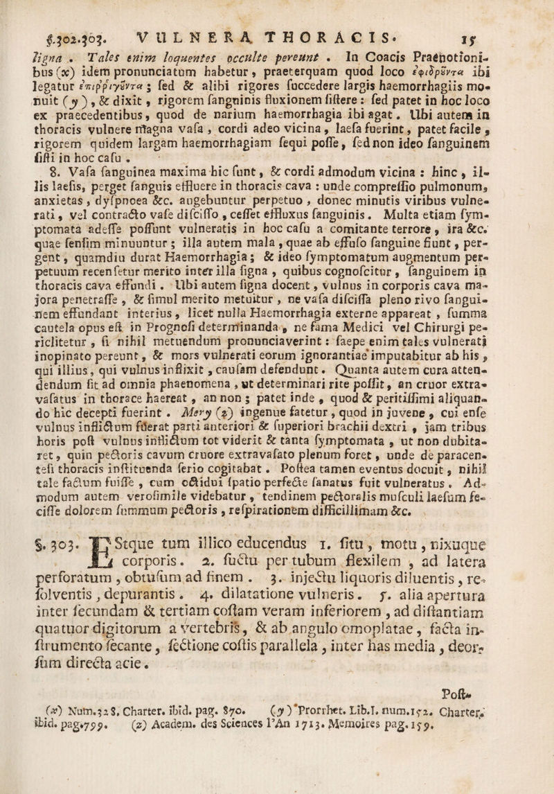 ligna . loquentes occulte pereunt • In Coacis Praenotioni¬ bus (a;) idem pronunciatom habetur, praeterquam quod loco lyilpxvw ibi legatur intppiySvr* ; fed &amp; alibi rigores fuccedere largis haemorrhagiis mOf nuit (y ) , k dixit, rigorem fanguinis fluxionem liftere: fed patet in hoc loco ex praecedentibus, quod de narium haemorrhagia ibi agat. Ubi autem in thoracis vulnere rifagna vafa , cordi adeo vicina, laefa fuerint, patet facile 9 rigorem quidem largam haemorrhagiam fequi polle, fednon ideo fanguinem fifti in hoc cafu . 8. Vafa fanguinea maxima hic funt, &amp; cordi admodum vicina : hinc , il¬ lis laefis, perget fanguis effluere in thoracis cava : unde compreffio pulmonum, anxietas , dyfpnoea kc. augebuntur perpetuo , donec minutis viribus vulne¬ rati , vel contrado vafe difciffo , ceflet effluxus fanguiais. Multa etiam fym- ptomata adefle poffunt vulneratis in hoc cafu a comitante terrore, ira &amp;c. quae fenfim minuuntur ; illa autem mala , quae ab effufo fanguine fiunt, per¬ gent 9 quamdiu durat Haemorrhagia; k ideo fymptomatum augmentum per¬ petuum recenfetur merito inter illa ligna , quibus cognofcitor , fanguinem in thoracis cava effundi. Ubi autem ligna docent, vulnus in corporis cava ma¬ jora penetraffe , k fimul merito metuitur , ne vafa difciffa pleno rivo faogui- nem effundant interius, licet nulla Haemorrhagia externe appareat , fumma cautela opus eli in Progncfi determinanda e ne fama Medici vel Chirurgi pe- riclitetur , fx nihil metuendum pronunciaverint: faepe enim tales vulnerati inopinato pereunt, k mors vulnerati eorum ignorantiae0imputabitur ab his 9 qui illius, qui vulnus inflixit, caufam defendunt. Quanta autem cura atten¬ dendum fit. ad omnia phaenomena , wt determinari rite poffit, an eruor extra- vafatus in thorace haereat, an non ; patet inde , quod k peritiffimi aliquan¬ do hic decepti fuerint . Mery (z) ingenue fatetur * quod in juvene 9 cui enfe vulnus Inflldom filerat parti anteriori k fuperiori brachii dextri , jam tribus horis poli vulnus inflldom tot viderit k tanta fymptomata , ut non dubita¬ ret , quin pedoris cavum ciuore extravafato plenum foret, unde de paracen- teli thoracis inftituenda ferio cogitabat • Poftea tamen eventus docuit, nihil tale fadum fuiffe , cum cdsdui Ipatio perfede fanatus fuit vulneratus » Ad¬ modum autem verofimile videbatur , tendinem pedoralis mufculi laefurn fe- ciffe dolorem fnramum pedoris , refpirationem difficillimam kc, §. 303. TJStque tum illico educendus x. fitu , motu , uixaque JJi corporis. 2, fuciu per tubum flexilem , ad latera perforatum , obtufum ad finem . 3. injecti liquoris diluentis , re Iblventis , depurantis . 4, dilatatione vulneris. y. alia apertura inter fecundam &amp; tertiam cofiam veram inferiorem , ad difiantiam quatuor digitorum a vertebris, &amp; ab angulo omoplatae, factam* ftrumento fecante, fe&amp;ione codis parallela, inter has media, deor? fitim directa acie*  ^ Poli* # 6*0 Nutn.?aS. Charter. ibld. pag. $70. (7 )*Prorrhet. LibJ. minui?*. Chartei** ibid. pag*75?5>, (?) Academ. des Sciences PAn 1713. JMemoirei» pag» 179,
