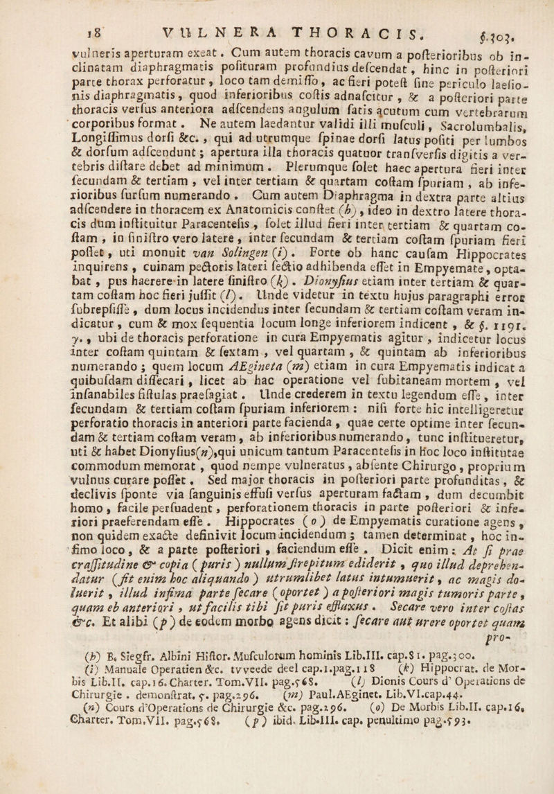 vulneris aperturam exeat. Cum autem thoracis cavum a pofbrioribus ob in¬ clinatam diaphragmatis polituram profundius defcendat, hinc in poderiori parte thorax perforatur , loco tam demi flo, ac fieri poteft fine periculo laefio- nis diaphragmatis, quod inferioribus codis adnafcitur , & a pofteriori parte thoracis verfus anteriora adfceodens angulum fatis acutum cum vertebrarum corporibus format. Ne autem laedantur validi illi mufculi, Sacrolumbaiis, Longidimus dorfi &c.> qui ad utrumque fpinaedorfi latus pofiti per lumbos & dorfum adfcendunt; apertura illa thoracis quatuor tranfverds dipitis a ver¬ tebris diftare debet ad minimum . Plerumque folet haec aperturafieri inter fecundam & tertiam , vel inter tertiam & quartam codam fpuriam , ab infe¬ rioribus furfum numerando . Cum autem D?aphragma in dextra parte altius adfcendere in thoracem ex Anatomicis condet (hi) , ideo in dextro latere thora¬ cis dum inflicuitur Paracentefis , folet illud fieri inter tertiam & quartam co¬ llam , in finiftro vero latere , inter fecundam & tertiam collam fpuriam fieri poliet, uti monuit van Solingen (i) . Forte ob hanc caufam Hippocrates inquirens , cuinam pe&oris lateri fedtioadhibenda edet in Empyemate, opta¬ bat , pus haerere in latere linidro (£) . Dionyfius etiam inter tertiam & quar¬ tam codam hoc fieri juffit (/). llnde videtur in textu hujus paragraphi erroc fubrepfide , dum locus incidendus inter fecundam & tertiani coflam veram in¬ dicatur , cum & mox fequentia locum longe inferiorem indicent , & §. ngt* y., ubi de thoracis perforatione in cura Empyematis agitur , indicetur locus inter codam quintam & fextam , vel quartam , & quintam ab inferioribus numerando ; quem locum AEgineta (m) etiam in cura Empyematis indicat a quibufdam difTecari, licet ab hac operatione vel fubitaneam mortem , vel infanabiles fidulas praefagiat. Unde crederem in textu legendum ede , inter fecundam & tertiam codam fpuriam inferiorem : nifi forte hic intelligeretur perforatio thoracis in anteriori parte facienda , quae certe optime inter fecun¬ dam & tertiam codam veram, ab inferioribus numerando, tunc in dirueretur* uti & habet Dionyfiusf#),qui unicum tantum Paracentefis in h'oc loco inftitutae commodum memorat , quod nempe vulneratus, abfente Chirurgo, proprium vulnus curare poffec , Sed major thoracis in poderiori parte profunditas, & declivis fponte via fanguinis effufi verfus aperturam fa<5lam , dum decumbit homo , facile perfuadent , perforationem thoracis in parte poderiori 8c infe¬ riori praeferendam ede . Hippocrates ( o ) de Empyematis curatione agens * non quidem exa&e definivit locum incidendum ; tamen determinat, hoc in- dmoioco, & a parte pofteriori , faciendum ede . Dicit enim: At fi prae crajfitudine copia ( puris ) nullum Strepitum ediderit, quo illud deprehen- datur (tfit enim hoc aliquando ) titrumlibet latus intumuerit, ac magis do- luerit, illud infima parte fiecare ( oportet) a pofteriori magis tumoris parte , quam eh anteriori > ut facilis tibi fit puris effluxus . Secare vero inter cofias ,&c. Et alibi (f) de eodem morbo agens dicit; fiecare aut urere oportet quam [ro- (h) B« Siegfr. Albini Hidor.MufculcNim hominis Lib.III. cap.Si. pag.;oo. (i) Manuale Operatien tvyeede deel cap.i.pag.i iS (k) Hippocrat. de Mor¬ bis Lib.II. cap.id.Charter. Tom.VII. pag.$^S. (/; Dionis Cours d’ Operaticns de Chirurgie . demonftrat. pag.z<?6. (jn) Paul.AEginet. L1b.VI.cap.44. (w) Cours d’Operations de Chirurgie &c. pag.zp6. (0) De Morbis Lib.II. cap.ltf6 Charter» Tom.VII. pag.f (p ) ibid. Lib-IIX- cap. penuitimo pag.793.