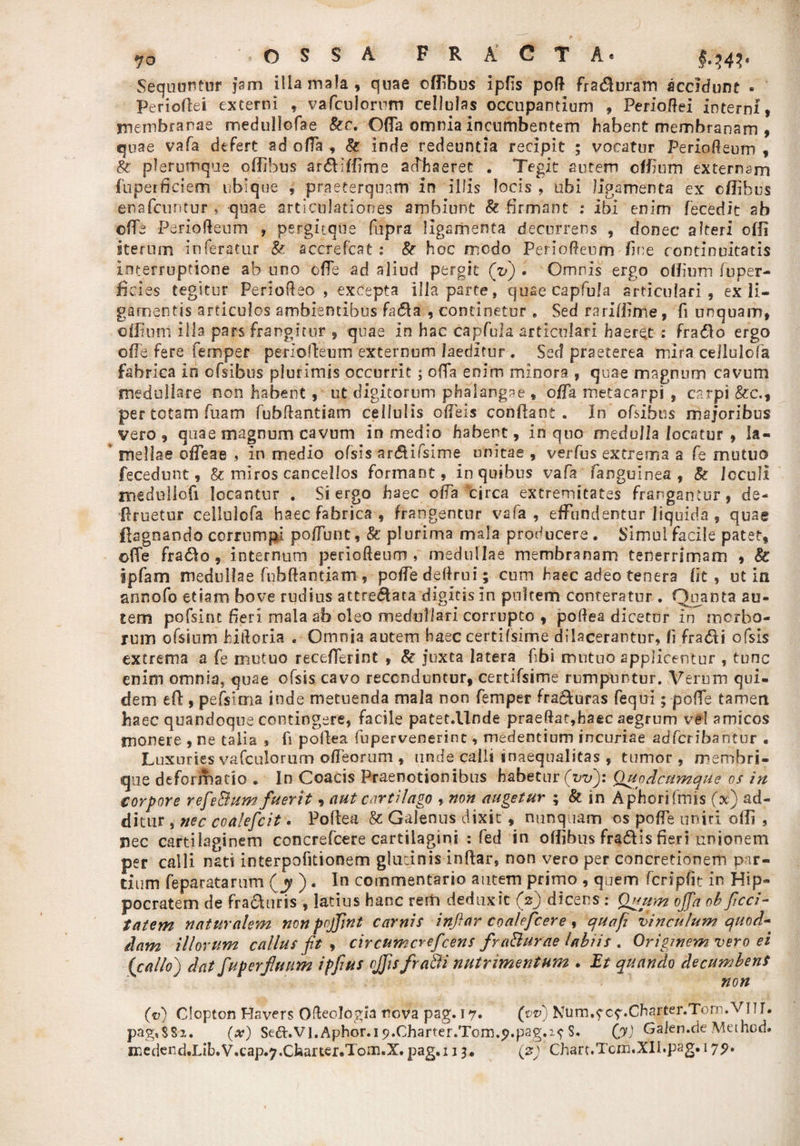 yo * O S S A FRACTA* Sequunt ur Jam illa mala, quae offibus ipfis poR Fraduram accidunt . Periodei externi , vafculorum cellulas occupantium , PerioRei interni, membranae medullofae Ser. Oda omnia incumbentem habent membranam , quae vafa. defert ad oda , &amp; inde redeuntia recipit ; vocatur PerioReum , Se plerumque offibus ardiffime adhaeret . Tegit autem offium externam jfuperdciem ubique , praeterquam in illis locis , ubi ligamenta ex offibus enafcuntur , quae articulationes ambiunt &amp; firmant : ibi enim fecedit ab ©de PerioReum , pergitqtfe fupra ligamenta decurrens , donec alteri offi iterum inferatur Se. accredat ; Se hoc modo PerioReum fine continuitatis interruptione ab uno ode ad aliud pergit (V) • Omnis ergo offium fuper- ficies tegitur PerioReo , excepta illa parte, quae capfula articulari, ex li¬ gamentis articulos ambientibus fada , continetur . Sed rariffime, fi unquam, offium illa pars frangitur , quae in hac capfula articulari haeret : frado ergo ode fere femper perrodeum externum laeditur . Sed praeterea mira cellulofa fabrica in ofsibus plurimis occurrit; olla enim minora , quae magnum cavum medullare non habent, ut digitorum phalangae , oda metacarpi , carpi &amp;c., per totam fuam fubRantiam cellulis odeis condant. In ofsibus majoribus vero, quae magnum cavum in medio habent, in quo medulla locatur , la¬ mellae odeae , In medio ofsis ardifsime unitae , verius extrema a fe mutuo fecedunt, &amp; miros cancellos formant, in quibus vafa fanguinea , Se Icculi medullofi locantur . Si ergo haec oda circa extremitates frangantur, de- druetur cellulofa haec fabrica, frangentur vafa, effundentur liquida , quae flagnando corrumpi podunt, Se plurima mala producere. Simul facile patet, ofTe frado , internum perioReum, medullae membranam tenerrimam , Sc ipfam medullae fubRantiam, podedeRrui; cum haec adeo tenera fit, ut in annofo etiam bove rudius attredata digitis in pultem conteratur . Quanta au¬ tem pofsim fieri mala ab oleo medullari corrupto , poRea dicetur in morbo¬ rum ofsium hiRoria . Oirmia autem haec certifsime dilacerantur, fi fradi ofsis extrema a fe mutuo recederint , Se juxta latera fibi mutuo applicentur , tunc enim omnia, quae ofsis cavo reconduntur, certifsime rumpuntur. Verum qui¬ dem ed , pefsima inde metuenda mala non femper fraduras fequi; pofie tamen haec quandoque contingere, facile patet.llnde praeRat,haec aegrum vel amicos monere , ne talia * fi pollea fupervenerint, medentium incuriae adfcribantur . Luxuries vafculorum odeorum , unde calli inaequalitas , tumor , membri- que dtforrhado « In Coacis Praenotionibus habetur (vv): Qupdcumque os in torpore refeBum fuerit, aut cartilago , non augetur ; &amp; in Aphorifmis O) ad¬ ditur , nec coalefcit • Poftea &amp; Galenus dixit, nunquam os pode uniri olfi , nec cartilaginem concrefcere cartilagini : fed in offibus fradis fieri unionem per calli nati interpofitionem glutinis indar, non vero per concretionem par¬ tium feparatarum (y ) . In commentario autem primo , quem fcripfit in Hip¬ pocratem de fraduris , latius hanc rem deduxit (V) dicens • Quum offa ob feri¬ tatem naturalem nonpojfnt carnis inftar coalefcere, qua fi vinculum quod¬ dam illorum callus fit , circumcrefcens fraBurae labiis . Originem vero ei {callo) dat fup erfluum ipfius offis fradi nutrimentum . Et quando decumbens non (v) Clopton Havers Ofteologia nova pag. 17« (t&gt;«0 Nnm.f c^.Charter.Tom.vnr. pag,$Sz. (x) Se&lt;T.VI.Aphor.i9.Charter.Torn.5&gt;.pag.^ S. (,J) Galen.de Method.