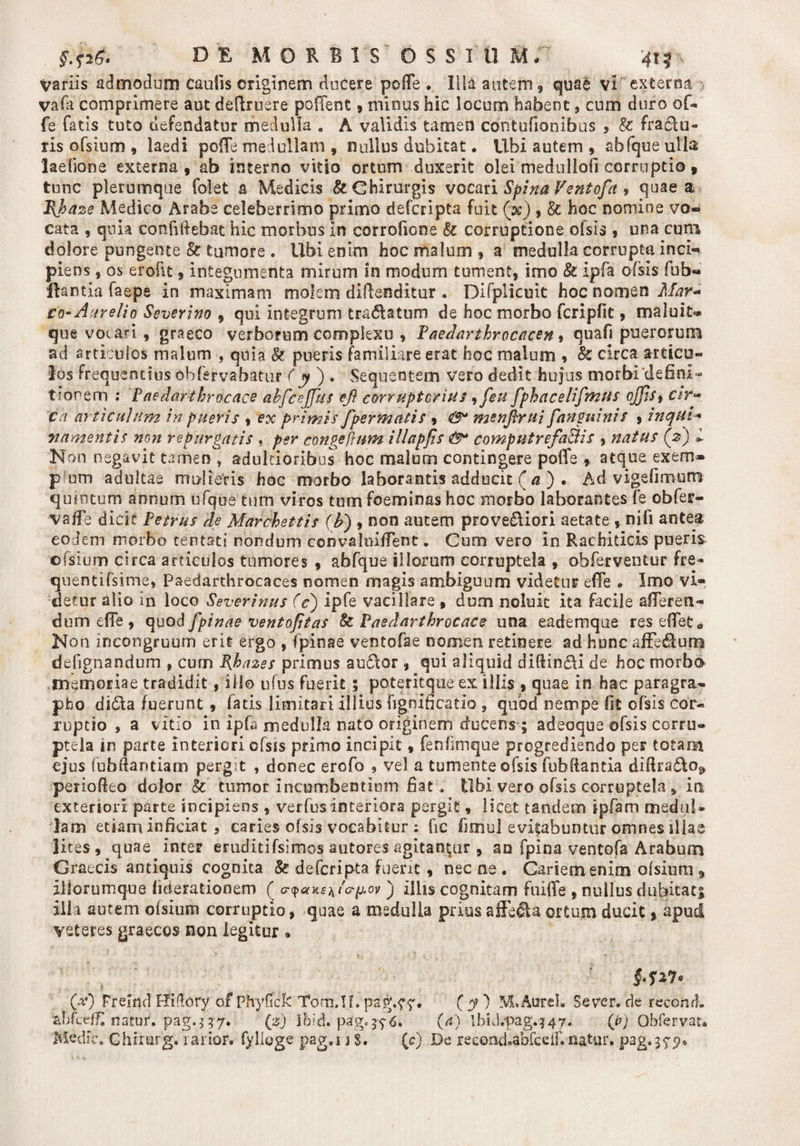DE MORBIS OSSItlM, \ variis admodum Caulis originem ducere poffe . Illa autem, quae vi externa vafa comprimere aut defruere poffent, minus hic locum habent 9 cum duro of- fe fatis tuto defendatur medulla . A validis tamen cdntufionibus , k fr a elu¬ tis ofsium , laedi poffe medullam , rsullus dubitat. Ubi autem , abfqueulla: laehone externa, ab interno vitio ortum duxerit olei medullati corruptio, tunc plerumque folet a Medicis &amp; Chirurgis vocari Spina Ventofa , quae a J\haze Medico Arabe celeberrimo primo defcripta fuit (x) , k hoc nomine vo¬ cata , quia confidebat hic morbus in corrofione k corruptione olsis , una cum dolore pungente k tumore . Ubi enim hoc malum , a medulla corrupta inci¬ piens , os erofit, integumenta mirum in modum tument, imo k ipfa ofsis fub- ftantia faepe in maximam molem diflenditur . Difplicuit hoc nomen Mar* £0-Aurelio Severim , qui integrum tra&amp;atum de hoc morbo fcripfit, maluit» que vocari , graeco verborum complexu , Paedarthrocacen 9 quafi puerorum ad articulos malum , quia k pueris familiare erat hoc malum , k circa articu¬ los frequentius ohfervahatur ( y ) . vSequeotem Vero dedit hujus morbi‘defini¬ tionem ; Paedarthrocace abfceffus efl corruptorius 9feu fphacelifmus oJfiS9 c&amp;r« ca articulum in pueris , ex primis fpermatis , &amp; menfirui fanguinis , inqui* vamentis mn repurgatis , per congeflum illapfts &amp;* computrefaBis , natus (2) L Non negavit tamen , adultioribus hoc malum contingere poffe , atque exem» p um adultae mulieris hoc morbo laborantis adducit ( a ) . Ad vigefimum quintum annum ufque tum viros tum foeminas hoc morbo laborantes fe obfer- vaffe dicit Petrus de Marchettis (£) , non autem prove&amp;iori aetate , nifi antea eodem morbo tentati nondum convaloiffent. Cum vero in Rachiticis pueris cfsiom circa articulos tumores , abfque illorum corruptela , obferventur fre- quentifsime, Paedarthrocaces nomen magis ambiguum videtur effe „ Imo vi¬ detur alio in loco Severinus (c) ipTe vacillare , dum noluit ita facile afferen¬ dum effe , quo6/pinae ventofitas k Paedarthrocace una eademque res effeta Non mcongfuurn erit ergo , fpinae ventofae nomen retinere ad hunc affe£ium defignandum , cum Pjoazes primus auclor , qui aliquid diffindi de hoc morbo memoriae tradidit, iilo ufus fuerit 5 poteritque ex iliis , quae in hac paragra» pho di&amp;a fuerunt , latis limitari illius fignificatio , qubd nempe fit ofsis cor¬ ruptio , a vitio in ipfa medulla nato originem ducens ; adeoque ofsis corru¬ ptela in parte interiori ofsis primo incipit, fenfimque progrediendo per totam ejus fubffantiam pergit , donec erofo , vel a tumente ofsis fubfiantia diftra&amp;Oj» perioffeo dolor k tumor incumbentium fiat. Ubi vero ofsis corruptela * ia exteriori p&amp;rte incipiens , verfus interiora pergit, licet tandem ipfam medul¬ lam etiam inficiat , caries ofsis vocabitur ; hc funul evitabuntur omnes illae lites, quae inter eruditifsimos autores agitantur , an fpina ventofa Arabum Graecis antiquis cognita k defcripta fuerit , nec ne . Gariemenim ofsium 9 iliorumque liberationem ( j illis cognitam fuiffe , nullus dubitati illa autem ofsium corruptio, quae a medulla prius affecta ortum ducit * apud veteres graecos non legitur » (tf) Frelnd Hidory of Phyficfc Tom.IL pag.? y. ( y) M, Aurei. Se ver. de recond. ahfcefTI natur, pag.^7. (zj Ibid. pdg.??6. (a) lbid.pag.147. (p) Obfervau Medie. Ghirurg. rarior, fylioge pag.i j s. (c) De recond.abfcelf. natur, pag.^yp*