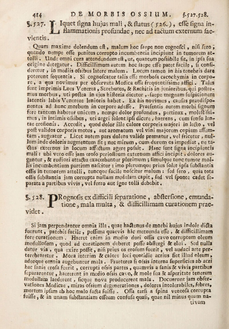 5.j*a7* Y Iquet figna hujus mali, &amp; flatus ( S26.) , efle figna in- JLi flammationis profundae 5 nec ad tactum externum fae- vientis« Quam maxime dolendum eft , malum hoc Caepe non cognofci , tiifi Cero i quando nempe offie penitus corrupto incumbenda incipiunt in tumorem at¬ tolli. Unde omni cura attendendum eft, ut, quantum pofsibile fit, in ipia fua origine detegatur . Difficillimum autem hoc (aepe efTe patet Facile , fi confi- deretur , in mediis ofsibus latere malum. Lucem tamen in his tenebris dare poterunt fequentia . Si cognofcatur talis effe morbo fa cacochymia in corpo¬ re , a qua novimus per obfervata Medica ofla frequentifsime affici. Tales funt imprimis Lues Venerea , Scorbutus, &amp; Rachitis in junioribus, qui polire¬ mus morbus , uti poftea in ejus hiftoria dicetur , - faepe magnam fufpicionem latentis labis Venereae lenioris habet. Ex his novimus , caulas praedifpo- nentes ad hunc morbum in corpore adede. Praefentis autem morbi fignum fere tantum habetur unicum , nempe dolor profundus, pertinax, moleftifsi- mus , in intimis ofsibus, uti aegri folent ipfi dicere , haerens , cum fenfu len¬ tae erofionis. Accedit, quod dolor ille calore corporis majori in leclo , vel poli: validos corporis motus , aut aromatum vel vini majorem copiam affium- tam , augeatur . Licet autem pars dolens valide prematur, vel fricetur , nul¬ lum inde doloris augmentum fit; nec mirum , cum durum os impediat, ne ta¬ ctus externus in locum affeftom agere pofsit. Haec funt figna. incipientis mali: ubi vero ode jam erofo perioReum externum affici incipit, dolores au¬ gentur , 8z rudiori atta&amp;u exacerbantur plurimum ; fimulque tunc tumor mol¬ lis incumbentium partium nafcitur : imo plerumque prius folet ipfa fubRantia offis in tumorem attolli, tuncque facile nofcitur malum : fed fero , quia tota offis fubRantia jam corrupta nullam medelam capit, fed vel fponce cadet fe- parata a partibus vivis , vel ferro aut igne tolli debebit. §. ja8, YJRognofis ex difficili leparatione , abfterfione, emunda- JL tione 5 mala multa 5 &amp; difficillimam curationem prae¬ videt . Si jam perpendantur omnia illa, quae ha&amp;enus de morbi hujus indole di&lt;3a fuerunt, patebit facile , peffima quaevis hic metuenda efTe , &amp; difficillimam fore curationem . Haeret enim in medio duri offis cavo corruptum oleum medulioftim , quod ad curationem deberet pofle abRergi &amp; elui. Sed nulla datur via , qua exire poffit, nifi prius os erofum fuerit9 vel audaci arte per¬ terebraretur . Mora interim &amp; calore loci quotidie acrius fiet illud oleum, adeoque omnia augebuntur mala . Praeterea fi ofsis interna fuperficies ab acri hac fanie erofa fuerit , corrupti ofsis partes , quamvis a fanis &amp;: vivis partibus fepararentur , haererent io medio ofsis cavo, &amp; mole fua &amp; afperitate teneram medullam laederent, ficque nova prodocerent mala . Docuerunt jam ofefer- vationes Medicae , miras ofsium degenerationes , dolores intolerabiles, febres, mortem ipfam ab hoc malo fa&amp;a fuiffe . Ofla tarfi a fpina ventofa corrupta fuiffe, &amp; in unam fubftantiam olTeam confufa quafi, quae nil minus quam na¬ tivam