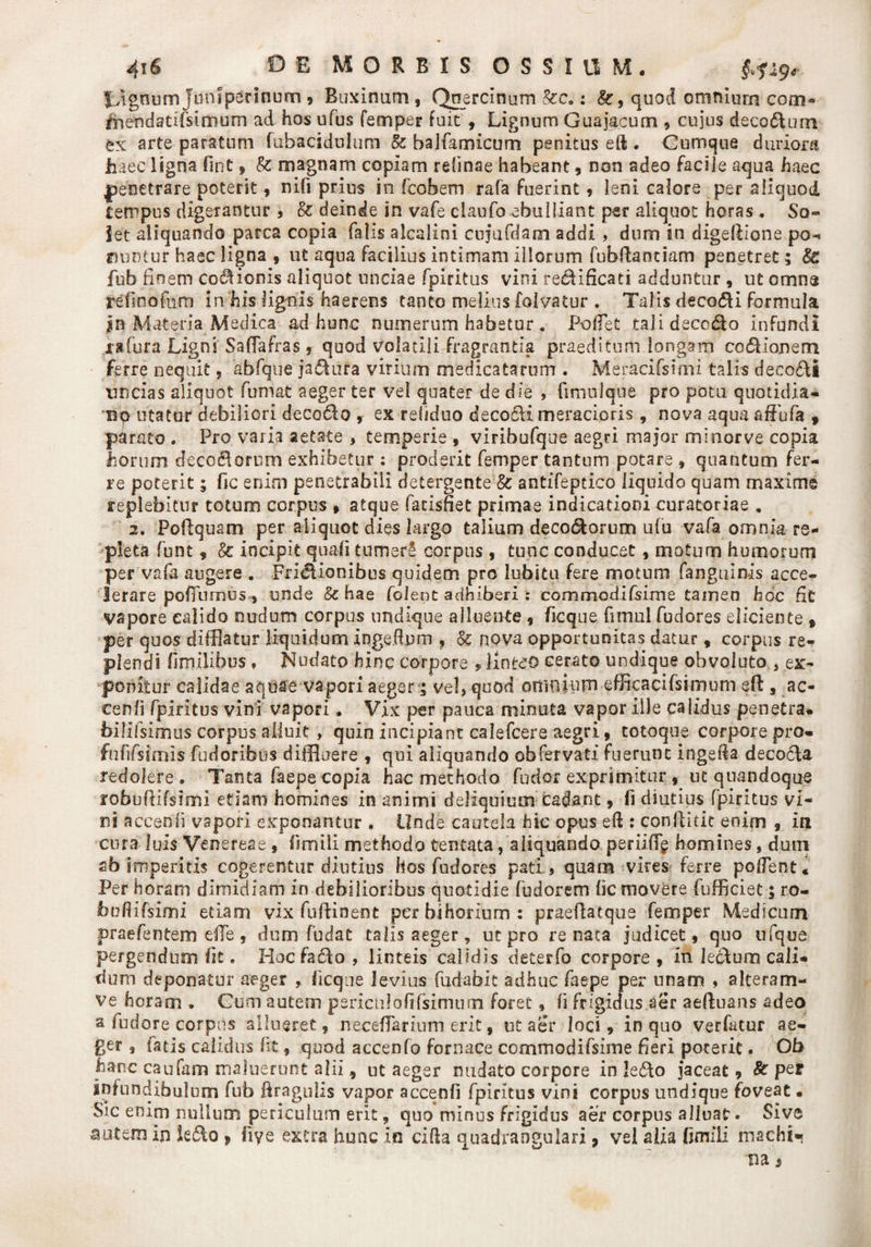 JJgnum Juniperinum , Buxinum, Qnercinum &c.: 8c, quod omnium com» fnendatifsimum ad hos ufus femper fuit , Lignum Guajacum , cujus decorum tx arte paratum fubacidulum & balfamicum penitus eft . Gumque duriora haec ligna fint , Sc magnam copiam retinae habeant, non adeo facile aqua haec penetrare poterit, nifi prius in fcobem rafa fuerint , leni calore per aliquod tempus digerantur , & deinde in vafe claufo ebulliant per aliquot horas . So- let aliquando parca copia falis alealini cujufdam addi , dum in digeftione po¬ nuntur haec ligna , ut aqua facilius intimam illorum fubftaotiam penetret; Sc fub finem cocionis aliquot unciae fpiritus vini re&ificati adduntur , ut omne refinofum in his lignis haerens tanto melius folvatur . Talis decori formula |n Materia Medica ad hunc numerum habetur . Pollet tali decedo infundi jrafura Ligni SafFafras , quod volatili fragrantia praeditum longam codlioneni ferre nequit, abfque ja&ura virium medicatarum . Meracifsimi talis decocti tmeias aliquot fumat aeger ter vel quater de die , fmiulqne pro potu quotidia¬ no utatur debiliori decedo , ex reliduo deco&i meracioris , nova aqua affufa 9 parato . Pro varia aetate , temperie , viribufque aegri major minorve copia horum decodorum exhibetur: proderit femper tantum potare , quantum fer¬ re poterit; fic enim penetrabili detergente & antifeptico liquido quam maxime replebitur totum corpus » atque facisfiet primae indicationi curatoriae . 2. Foftquam per aliquot dies largo talium decodorum ufu vafa omnia re¬ pleta funt, & incipit quali tumere corpus , tunc conducet , motum humorum per vafa augere . Fridionibus quidem pro labitu fere motum fanguinis acce¬ lerare pofTumus, unde Sc hae folent adhiberi : commodifsime tamen hoc Et vapore calido nudum corpus undique alluente , ficque fimul fudores eliciente , per quos difflatur liquidum inge.ftum , & nova opportunitas datur * corpus re¬ plendi fimilibus, Nudato hinc corpore , linteo cerato undique obvoluto 3 ex¬ ponitur calidae aquae vapori aeger; vel, quod omnium efficacifsimum eft , ac- cenii fpiritus vini vapori. Vix per pauca minuta vapor ille calidus penetra, bilifsimus corpus alluit, quin incipiant calefcere aegri , totoque corpore pro- fufifsimis fudoribus diffluere , qui aliquando ob fer vati fuerunt ingefta decocla redolere. Tanta faepe copia hac methodo fudor exprimitur , uc quandoque robuftifsimi etiam homines in animi deliquium cadant, fi diutius fpiritus vi¬ ni accenli vapori exponantur . Unde cautela hic opus eft : conftitit enim 9 in cura luis Venereae , fimili methodo tentata, aliquando periiflg homines, dum ab imperitis cogerentur diutius hos fudores pati , quam vires ferre polJent. Per horam dimidiam in debilioribus quotidie fudorem lic movere fufficiet; ro¬ buftifsimi etiam vix fuftioent perbihorium: praeftatque femper Medicum praefentem efte, dum fodat talis aeger, ut pro renata judicet, quo ufque pergendum fit. Hocfado , linteis calidis deterfo corpore , in lecturo cali¬ dum deponatur aeger , ficque levius fudabit adhuc faepe per unam , alteram- ve horam . Gum autem periculofifsimtim foret, fi frigidus aer aeftuans adeo a fudore corpus allueret, neceffarium erit, nt aer loci, in quo verfatur ae¬ ger , fatis calidus fit, quod accenfo fornace commodifsime heri poterit. Ob hanc caufam maluerunt alii, ut aeger nudato corpore in !e£to jaceat, Sc per infundibulum fub firagulis vapor accenli fpiritus vini corpus undique foveat • Sic enim nullum periculum erit, quo minus frigidus aer corpus alluat. Sive autem in k£to , fiye extra hunc io cifta quadrangulari, vel alia fjmiii machi-