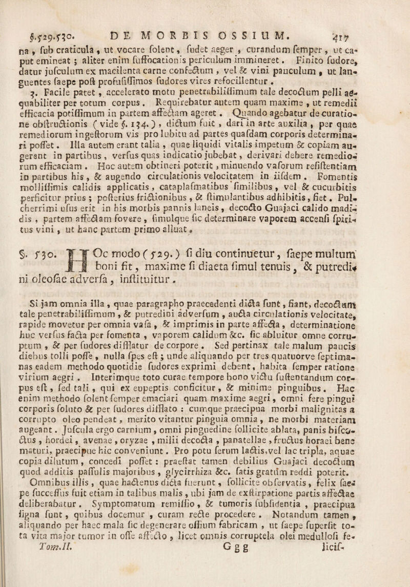 na » fub craticula , ut vocare folenc, fodet aeger $ curandum femper 9 ut ca¬ put emineat ; aliter enim fuffocacionls periculum immineret. Fioito fudore, datur jufcuium ex macilenta carne confe&amp;um , vel &amp; vini pauculum 9 ut lan- guentes faepe poft profufi(Timos fudores vires refocillentur • 3. Facile patet , accelerato motu penetrabiiiffimum tale decoftum pelli ae¬ quabiliter per totum corpus . Requirebatur autem quam maxime , ut remedii efficacia potiOimum in partem affectam ageret. Quando agebatur de curatio¬ ne obftru&amp;ionis ( vide §. 134.) &gt; dictum fuit , dari in arte auxilia , per quae remediorum ingeftorum vis pro lubitu ad partes quafdam corporis determina¬ ri poffet . Iiia autem erant talia , quae liquidi vitalis impetum &amp; copiam au¬ gerent in partibus , verfus quas indicatio jubebat, derivari debere remedio¬ rum efficaciam , Hoc autem obtineri poterit 5 minuendo vaforum relidendam in partibus his , &amp; augendo circulationis velocitatem in ufdem • Fomentis molliffimis calidis applicatis, cataplafoiatibus fimilibus, vel &amp; cucurbitis perficitur prius ; pofferius fri&amp;iombus 9 Sc fl:inudantibus adhibitis, fiet • Pul¬ cherrimi ufus erit in his morbis pannis laneis, decc&lt;5to Guajaci calido madi¬ dis , partem afferam fovere , fimuLque fic determinare vaporem accenfi fpiri^ tus vini 5 ut hanc partem primo alluat * §, f 30. T| Oc modo ( f 29.) fi dia continuetur 5 faepe multum lj. boni fit, maxime fi diaeta fimul tenuis, &amp; putredi* ni oleo/ae adverfa 3 inftituitur - Si jam omnia illa , quae paragrapho praecedenti dl$a funt , fiant, deco$utts tale penetrabiliffimum , &amp; putredini adverfum 9 aa6ia circulationis velocitate, rapide movetur per omnia vafa , Se imprimis in parte affedia , determinatione huc verfus fa&amp;a per fomenta , vaporem calidum &amp;c. Iic abluitur omne corru¬ ptum , &amp; per fudores difflatur de corpore . Sed pertinax tale malum paucis’ diebus tolli poffe , nulla fpes eft ; unde aliquando per tres quatuorve feptima- nas eadem methodo quotidie fudores exprimi debent, habita femper ratione virium aegri , Interimqtie toto curae tempore bono vidu fufteotandum cor¬ pus eff, fed tali , qui ex eupeptis conficitur , &amp; minime pinguibus. Hac enim methodo folentfemper emaciari quam maxime aegri, omni fere pingui corporis folato Se per fudores difflato ; cumque praecipua morbi malignitas a corrupto oleopendeat, merito vitantur pinguia omnia , ne morbi materiarii augeant. Jufcula ergo carnium , omni pinguedine follicite ablata, panis dlus , hordei, avenae , oryzae , milii decocla , panatellae , fru&amp;us horaei bene maturi, praecipue hic conveniunt. Pro potu ferum la&lt;5lis»vel lac tripla, aquae copia dilutum , concedi poffet: praeftat tamen debilius Guajaci deco£tuixi quod additis paffulis majoribus , gfycirrhiza &amp;c. fatis gratiim reddi poterit. Omnibus illis , quae hadlenus didita fuerunt, follicite obfervatis, felix fae¬ pe fucceffus fuit etiam in talibus malis , ubi jam de exftirpatione partis affedae deliberabatur . Symptomatum remiffio , &amp; tumoris fubfidentia , praecipua ligna funt, quibus docemur , curam re$e procedere . Notandum tamen , aliquando per haec mala fic degenerare offium fabricam , ut faepe fuperfit to¬ ta vita major tumor in offe affeclo , licet omnis corruptela olei medulloli fe- TomJL G g g licsff