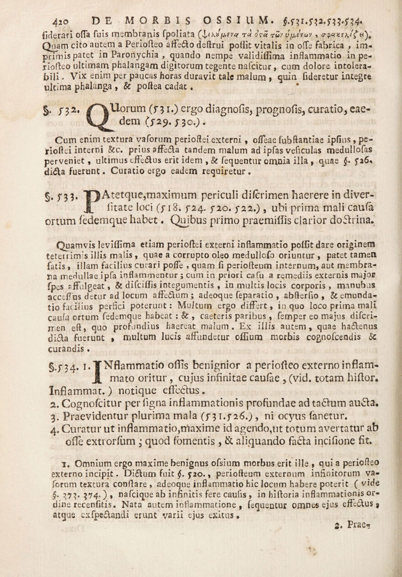Aio DE MORBIS OSSIUM. £.$41.54243^444« ficierarl offa fuis membranis fpoliata (\ndytfvct ru oV« ?uj ypstuv &gt; &lt;r$«He\tf Quam cito autem a Periofteo affero deflrui poflit vitalis io o(Te fabrica , im¬ primis patet in Paronychia , quando nempe validifliim inflammatio in pe- jiofleo ultimam phalangam digitorum tegente nafcttur , cum dolore intolera¬ bili . Vix enim per paucas horas duravit tale malum » quin fideretur integre ultima phalanga , k poftea cadat. /filorum (f 31.) ergo diagnofis, prognofis, curatio, eae- dem (&gt;29, yjc.). Cum enim textura vaforum perioftei externi , ofTeae fubflantlae xpflus * pe- rioflei interni &amp;c. prius affe&amp;a tandem malum ad ipfas veficulas medullofas perveniet , ultimus efferus erit idem , k fequentur emola illa % quae §• 5*36% di&lt;Ra fuerunt. Curatio ergo eadem requiretur * §. ^33, TJAtetque,maximum periculi diferimen haerere in diver- Jt litate loci (yi8. 5-24. yzo. 522.) , ubi prima mali caufa ortum fedemque habet, Quibus primo praemiffis clarior doflrina* Quamvis levifiima etiam periofiei externi inflammatio pellit dare originem teterrimis illis malis , quae a corrupto oleo medullofo oriuntur , patet tamen fatis , illam facilius curari poffe , quam fi periofleum internum, aut membra¬ na medullae ipfa inflammentur ; cum in priori cafu a remediis externis major fpes affulgeat, k difeiffis integumentis , in multis locis corporis, manubiis acceffos detur ad locum affe&amp;um ; adeoque feparatio , abflerfio , &amp; emunda¬ tio facibus perfici poterunt: Mu/tum ergo differt, in quo loco prima mali caufa ortum fedemque habeat : k , caeteris paribus, femper eo majus diferi- 11 en efl5 quo profundius haereat malum. Ex illis autem, quae ha&lt;Renus di&amp;a fuerunt » multum lucis affundetur offium morbis cognofcendis k curandis . 34. i.TNflammatio offis benignior a periofteo externoinflant- Jj, mato oritur , cujus infinitae caufae ■&gt; (vid. totam hi flor» Inflammat. ) notique effcclus. 2. Cognofcitur per ligna inflammationis profundae ad tachim au£la« 3. Praevidentur plurima mala (^31426.), ni ocyus fanetur. 4. Curatur ut inflammatio,maxime id agendo,ut totum avertatur ab ofie extrorfum ; quod fomentis, &amp; aliquando facta incifione fit. i. Omnium ergo maxime benignus ofsium morbus erit ille , qui a periofleo externo Incipit. Dictum fuit §, 5-20., periofleum externum infinitorum va« forum textura conflare , adeoque inflammatio hic locum habere poterit ( vide §. 373. 374O * nafcique ab infinitis fere caufis , in hlftoria inflammationis or¬ dine receniitis. Nata autem inflammatione , fequentur omnetsejus effedus 9 atque cxfpe&amp;andi erunt varii ejus exitus ® 2c Prae-