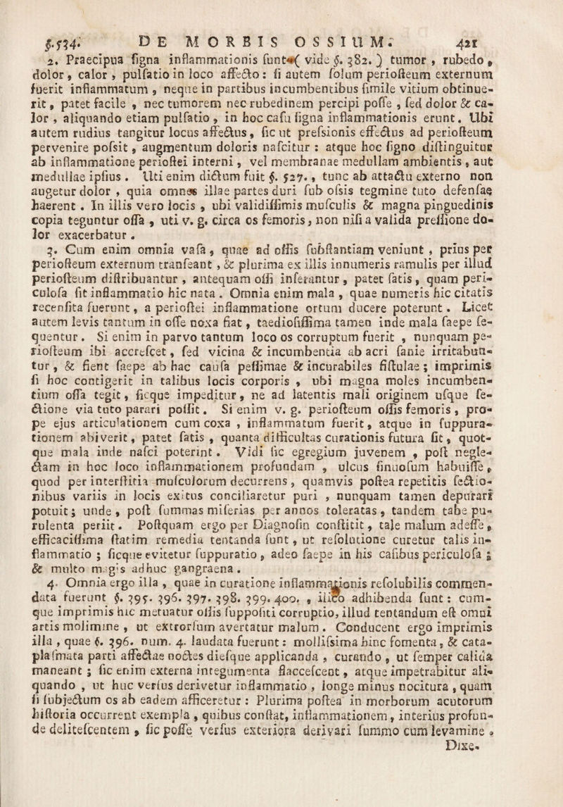 2» Praecipua figna inflammationis funt#( vide 382. ) tumor, rubedo» dolor, calor, puifatio in loco affero: ii autem folum perioftetim externum fuerit inflammatum , neque io panibus incumbentibus fimile vitium obtinue¬ rit , pacet facile , nec tumorem nec rubedinem percipi poffe , fed dolor &amp; ca¬ lor , aliquando etiam puifatio » in hoc cafu figna inflammationis erunt. Ubi autem rudius tangitur locus aff'e£tus, fic ut prefsionis effectus ad periofteum pervenire pofsit , augmentum doloris nafeitur : atque fioe fsgno diffinguituc ab inflammatione pericflel interni, vel membranae medullam ambientis , aut medullae ipfius . Uti enim diclum fuit §• 527* * tunc ab attaSu externo non augetur dolor , quia omnas illae partes duri fub ofsis tegmine tuto defenfae haerent . In illis vero locis , ubi validiffimis mufeuiis &amp; magna pinguedinis copia teguntur offa , uti v. g. circa os femoris, non rufi a valida preffione do¬ lor exacerbatur . 3. Cum enim omnia vafa, quae ad ollis fubftantiam veniunt » prius per perioffeum externum tranfeant , &amp; plurima ex illis innumeris ramulis per illud periofieum diffribuantur , antequam olli inferantur, patet fatis, quam peri- culofa fit inflammatio hic nata . Omnia enim mala , quae numeris hic citatis recenfita fuerunt, a perieftei inflammatione ortum ducere poterunt. Licet autem levis tantam in o(Te noxa fiat, taediofiffima tamen inde mala faepe fe- quentur. Si enim in parvo tantum loco os corruptum fuerit , nunquam pe* riofteum ibi accrefcet, fed vicina &amp; incumbenda ab acri facie irritabun¬ tur, &amp; fient faepe ab hac caufa peffimae &amp; incurabiles fiffulae; imprimis fi hoc contigerit in talibus locis corporis , ubi magna moles incumben¬ tium offa tegit, ficque impeditur, ne ad latentis mali originem ufque fle¬ xione via tuto parari poffit. Si enim v. g. periofieum offis femoris , pro¬ pe ejus articulationem cum coxa , inflammatum fuerit, atque io fuppura- tionem abiverit, patet fatis, quanta difficultas curationis futura Ot, quot- que mala inde nafei poterint. Vidi fic egregium juvenem , poli negle¬ gam in hoc loco inflammationem profundam , ulcus finuofum habuifle P quod per incerlliria mufcuiorum decurrens , quamvis poftea repetitis fle&amp;ia- nibus variis in locis exitus conciliaretur puri , nunquam tamen depurari potuit; unde, poff fummas miferias per annos toleratas, tandem tabe pu¬ rulenta periit. Poftquam ergo per Diagnoffn conftitit, tale malum adeffe t. efficaciffima ffatim remedia tentanda funt, ut refolociooe curetur talis in¬ flammatio ; ficque evitetur fuppuratio , adeo faepe in his cafibus periculofa » &amp; multo magis adhuc gangraena. 4, Omnia ergo illa , quae in curatione Inflammaiionis refolubilis commen¬ data fuerunt §. 395:. 396. 397. 398. 399.400. , iiiro adhibenda funt: cum¬ que imprimis hic metuatur offis fuppofiti corruptio, illud centandum eft omni artis molimine , ot extrarium avertatur malum. Conducent ergo imprimis illa , quae 396. num, 4. laudata fuerunt: mollifsima hioc fomenta, &amp; cata» pia (mata parti afFeAae noctes diefque applicanda , curando , ut femper calida maneant; fic enim externa integumenta flaccefcent, atque impetrabitur ali¬ quando , ut huc verius derivetur inflammatio , longe minus nocitura , quam i\ lubje&amp;um os ab eadem afficeretur : Plurima poflea in morborum acutorum hiftoria occurrent exempla , quibus conflat, inflammationem, interius profun¬ de delitefceneem * fic poffe verfus exteriora derivari funlmo ctziti levamine » Dixe-