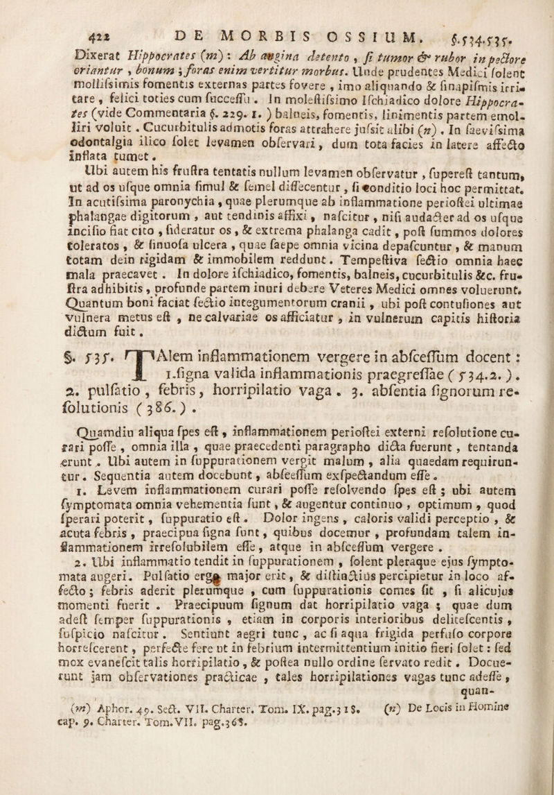 42Z DE MORBIS OSSIUM. §. n-fm- Dixerat Hippocrates (ni) : Ab angina detento , 7? tumor &amp; rubor inpe&amp;ore oriantur , bonum * foras enim vertitur morbus. Unde prudentes Medici /olent mollifsimis fomentis excernas partes fovere , imo aliquando &amp; finapifmis irri¬ tare , felici toties cum fucceflli . Jn moleftifsimo Ifchiadico dolore Hippocra¬ tes (vide Commentaria 229*1. ) balneis* fomentis, linimentis partem emol¬ liri voluit . Cucurbitulis admotis foras attrahere jufsit alibi (n) . In faevifsim» odontalgta iiico foiet levamen obfervari&gt; dum tota facies in latere affero Inflata tumet. Ubi autem his fruflra tentatis nullum levamen obfervatur , fuperefl tantum» ut ad os ufque omnia flmul k femel diflecentur , fi«onditio loci hoc permittat. In acutifsima paronychia , quae plerumque ab inflammatione perioflei ultimae phalangae digitorum , aut tendinis affixi f nafcitor , nifi audafler ad os ufque incifio flat cito , fideratur os , k extrema phalanga cadit, poR fummos dolores toleratos , k finuofa ulcera , quae faepe omnia vicina depafcuntur , k manum totam dein rigidam k immobilem reddunt. TempeRiva fedfio omnia haec mala praecavet . In dolore ifchiadico, fomentis, balneis, cucurbitulis &amp;c. fru- jflra adhibitis , profunde partem inuri debere Veteres Medici omnes voluerunt. Quantum boni faciat feckio integumentorum cranii, ubi poR contuflones aut vulnera metus eR , ne calvariae os afficiatur, in vulnerum capitis hiftork didtum fuit. §. ?3f' nr^Alem inflammationem vergere io abfceflum docent: JL i.ligna valida inflammationis praegreflae ( 5-34.2. ). 2. pulfatio , febris, horripilatio vaga. 3. abfentia lignorum re- fblutionis (3 86. ) . Quamdin aliqua fpes eR * inflammationem perioflei externi refolutione cu- fsri pofle , omnia illa , quae praecedenti paragrapho dida fuerunt, tentanda erunt . Ubi autem in fuppurationem vergit malum » alia quaedam requirun¬ tur. Sequentia autem docebunt, abfeeflum exfpe&amp;andum efle . 1. Levem inflammationem curari pofle refolvendo fpes eR ; ubi autem fymptomata omnia vehementia funt, k augentur continuo , optimum , quod Iperari poterit, fuppuratio eR . Dolor ingens , caloris validi perceptio , k acuta febris , praecipua figna funt, quibus docemur , profundam talem in¬ flammationem irrefolubilem efle, atque in abfceflum vergere . 2. Ubi inflammatio tendit in fuppurationem , folent pleraque ejus fympto¬ mata augeri. Pulfatio erg§ major erit, k diliincUus percipietur in loco af- fedo; febris aderit plerumque , cum fuppurationis comes Iit , fi alicujus momenti fuerit . Praecipuum flgnum dat horripilatio vaga ; quae dum adefl ferrper fuppurationis , etiam in corporis interioribus delitefcentis » fufpicio nafcitor . Sentiunt aegri tunc, ac fi aqua frigida perfido corpore horrefeerent, perfecte fere ut in febrium intermittentium initio fieri foiet: fed mox evanefeit talis horripilatio , k poftea nullo ordine fervato redit • Docue¬ runt jam obfervationes practicae , tales horripilationes vagas tunc adefle, quan- (w) Aphor. 45?. Sed. VII. Charter. Toni. IX. pag.31S. («) De Locis in Homine
