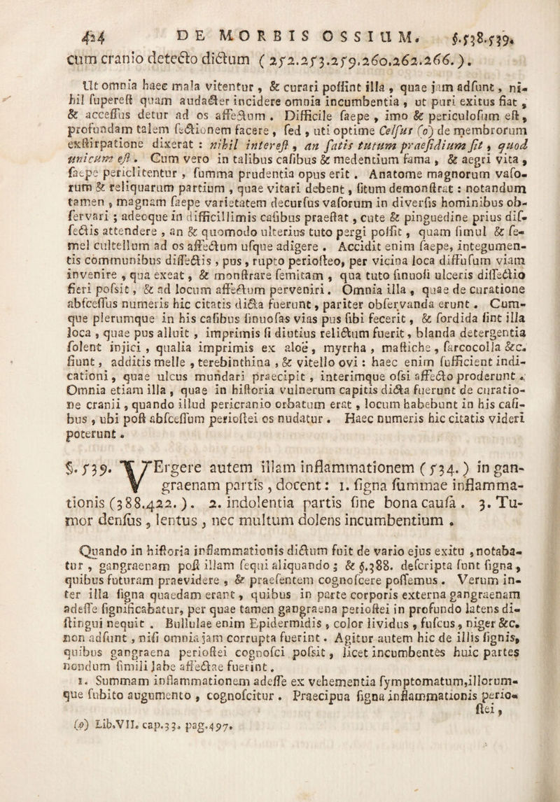 cum cranio detefto didtum ( 2f 2.2 f 3.2 f 9,260,262.266.). Ut omnia haec mala vitentur, 8c curari poffint illa , quae jam adfunt, ni¬ hil fupereft quam auda/Jler incidere omnia incumbentia , ut puri exitus fiat 9 &amp; accefilis detur ad os affe&amp;um . Difficile faepe , imo &amp; periculofum eft9 profundam talem fedUonem facere , fed 9 uti optime Ce/fur (0) de membrorum exffirpatione dixerat : nihil intere]} , an fatis tutum praefidium Jit, quod unicum efi . Cum vero in talibus cafibus 8c medendum fama 9 Sc aegri vica 9 faepe periclitentur , fumma prudentia opus erit . Anatome magnorum vafo. rum &amp; reliquarum partium , quae vitari debent, litum demonflrac: notandum tamen f magnam faepe varietatem decurfus vaforum In diverfis hominibus ob- fervari ; adeoque in difficillimis cafibus praedat, cute &amp; pinguedine prius dif¬ fertis attendere , an &amp;: quomodo ulterius tuto pergi poffit, quam fimui Iz fe- mel cultellum ad os affecf um ufque adigere . Accidit enim faepe, integumen¬ tis communibus dilfe£lis , pus , rupto periofteo» per vicina loca difFufum viam invenire 9 qua exeat, &amp; monftrare femicaon , qua tuto fmuoli ulceris dilfedUo fieri pofslc, &amp; ad locum affe&amp;um perveniri. Omnia illa , quae de curatione abfceffus numeris hic citatis di£ta fuerunt , pariter obfervanda erunt* Cum¬ que plerumque in his cafibus linuofas vias pus fibi fecerit 9 &amp; fordida lint illa loca 5 quae pus alluit , imprimis fi diutius relictum fuerit, blanda detergentia folent injici , qualia imprimis ex aloe 9 myrrha , maffiche, farcocolla fiunt, additis meile 9 terebinthina , &amp; vitello ovi : haec enirn (officient Indi¬ cationi 9 quae ulcus mundari praecipit, interimque ofsi affecto proderunt *, Omnia etiam illa , quae In hIRoria vulnerum capitis di&amp;a fuerunt de curatio¬ ne cranii 9 quando illud pericranio orbatum erat. locum habebunt In his cafi- bus 5 ubi pofi abfceffum perioflei os nudatur . Haec numeris hic citatis videri poterunt* % /39. 1[ TErgere autem illam inflammationem ( ^34.) ingan- V graenam partis , docent: 1. figna fammae inflamma¬ tionis (388.422.). 2. indolentia partis fine bonacaufa. 3. Tu¬ mor denius 5 lentus } nec multum dolens incumbentium * Quando in hffioria inflammationis dlelum fuit de vario ejus exitu 5 notaba¬ tur 9 gangraenam poif illam fequi aliquando ; &amp; $,388. defcripta funt figna 9 quibus futuram praevidere 9 &amp; praefentem cognofcere pollemus . Verum in¬ ter illa figna quaedam erant, quibus in parte corporis externa gangraenam adefTe fignificabatur, per quae tamen gangraena perioffei in profundo latens di- ftingui nequit a Bullulae enim Epidermidis s color lividus 9 fufcus9 niger &amp;c. jnon adfimt, nifi omnia jam corrupta fuerint. Agitur autem hic de illis lignis* quibus gangraena perioflei cognofci pofsit 9 licet incumbentes huic partes nondum fimiji Jabe affedae fuerint. 1. Summam inflammationem adeffe ex vehementia fymptomaturn,illorum- que Cubito augumenco , cognofcitur . Praecipua figna infiamrmuonis perior ilex, (» Lib.VILcap.3g. pag,4p7.
