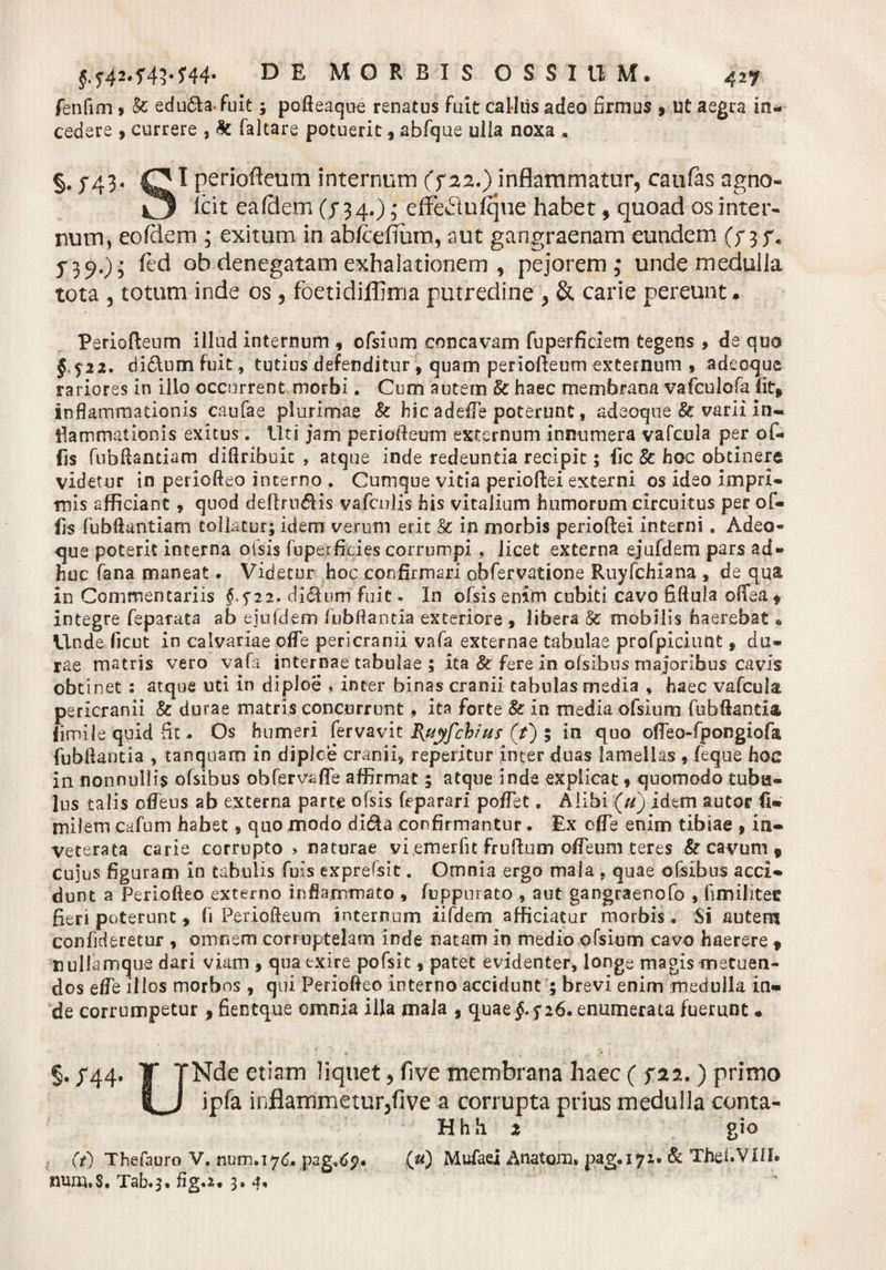fenfim &gt; &amp; edu£h fuit; pofteaque renatus fuit calltis adeo firmus » ut aegra in¬ cedere 9 currere , &amp; faitare potuerit , abfque ulla noxa . §. J43. HI periofteum internum (?22.) inflammatur, caufas agno- Icit ea felem (j 34.); effe&amp;ufque habet f quoad os inter¬ num, eofclem ; exitum in abfcefium, aut gangraenam eundem (y 3 j% 5*3 9.); ftd ob denegatam exhalationem , pejorem; unde medulla tota , totum inde os, foetidiflima putredine , &amp; carie pereunt. Periofteum illud internum , ofsium concavam fuperficiem tegens &gt; de quo §.f22. difilumfuit, tutius defenditur, quam periofteum externum , adeoque rariores in illo occurrent morbi. Cum autem &amp; haec membrana vafculofa fit* inflammationis caufae plurimae &amp; hic adeiTe poterunt, adeoque &amp; varii in¬ flammationis exitus. Uti jam periofteum externum innumera vafcula per of¬ fis fubflantium diflribuit , atque inde redeuntia recipit 5 fic dc hoc obtinere videtur in periofteo interno . Cumque vitia perioftei externi os ideo impri¬ mis afficiant, quod deftru£Hs vafculis his vitalium humorum circuitus per of¬ fis fubftantiam tollatur; idem verum erit &amp; in morbis perioftei interni. Adeo- &lt;jue poterit interna oisis fnperficies corrumpi, licet externa ejufdem pars ad¬ huc fana maneat. Videtur hoc confirmari obfervatione Ruyfchiana , de qua in Commentariis £5*22, ditium fuit * In ofsis enim cubiti cavo fiftula offea f integre feparata ab ejufdem fubftantia exteriore , libera &amp;: mobilis haerebat* Unde ficut in calvariae effe pericranii vafa externae tabulae profpiciunt f du¬ rae matris vero vafa internae tabulae ; ita Sc fere in ofsibus majoribus cavis obtinet; atque uti in diploe * inter binas cranii tabulas media * haec vafcula pericranii &amp; durae matris concurrunt, ita forte &amp; in mediaofsium fubflantia fimile quid fit - Os humeri fervavit Bjiyfchius (/) 5 in quo offeo-fpongiofii fubflantia , tanqnarn in diploe cranii, reperitur inter duas lamellas , feque hoc in nonnullis ofsibus obferv«ffe affirmat; atque inde explicat 9 quomodo tubu¬ lus talis offeus ab externa parte ofsis feparari poffet, Alibi (u) idem autor fi- milem cafum habet, quo modo di&amp;a confirmantur♦ Ex 0fle enim tibiae 9 in¬ veterata carie corrupto &gt; naturae vi emerfit frufturn offeum teres &amp; cavum * cujus figuram in tabulis fuis exprelsit. Omnia ergo maia „ quae ofsibus acci¬ dunt a Periofteo externo inflammato , fuppurato , aut gangraenofo , hmilitec fieri poterunt, fi Periofteum internum iifdem afficiatur morbis . Si autem confidsretur , omnem corruptelam inde natam in medio ofsium cavo haerere f nullamque dari viam 9 qua exire pofsit, patet evidenter, longe magis metuen¬ dos effe illos morbos , qui Periofteo interno accidunt ; brevi enim medulla in¬ de corrumpetur, fientque omnia illa mala , quaef 526. enumerata fuerunt« §rJ'44* T TNde etiam liquet, five membrana haec ( ?22.) primo ipfa inflammeturjfive a corrupta prius medulla conta- Hhh 2 gio (t) Thefauro V. num.iyd. pag.^p. (u) Mufaei Anatem. pag.iyx. &amp; ThefiVlfl. Tab*s. fig.x, 3. 4«