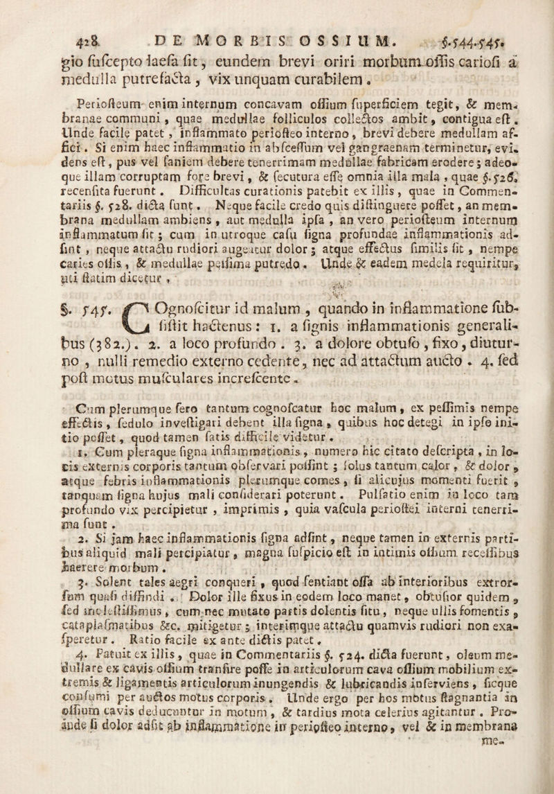 gio fiufcepto laefa fit , eundem brevi oriri morbum^ilis cariofi a medulla putrefacta , vix unquam curabilem • Periofteum enjrninternum concavam ofiium fupetficiem tegit, k mem« branae communi, quae medullae folliculos colle&os ambit, contigua eft. ■Unde facile patet , inflammato periofleo interno, brevi debere medullam af¬ fici . Si enim haec inflammatio in ab foedum vel gangraenam terminetur, evi¬ dens efl, pus vel faniem debere tenerrimam medellae fabricam erodere; adeo» que illam corruptam foce brevi, k fecutura efle omnia illa mala , quae §. $26, recenfita fuerunt . Difficultas curationis patebit ex illis , quae ia Commen- tari is §. dscla funt. N~que facile credo quis diflinguere poffet, an mem¬ brana medullam ambiens , aut medulla ipfa , an vero periofieum internum inflammatum fit; cum io utroque cafu ligna profundae inflammationis ad- fmt , neque atta&u rudiori augeatur dolor ; atque effe&us fimilis fit, nempe caries offis, k medullae peifima putredo., Unde & eadem medela requiritur, lici flatim dicetur, ■ - yW §. yqf. Ognofcitur id malum 5 quando in inflammatione fiib* fifiit hactenus: i. a fignis inflammationis generali¬ bus (382.). %. a loco profundo . 3. a dolore obtufe , fixo, diutur¬ no , nulli remedio externo cedente, nec adattaftum aucto - 4. fed poft metus mufeulares increicente , Cum plerumque fero tantum eognofeatur hoc malum , ex peffimis nempe effedtis , fedulo inveffigati debent illa figna » quibus hoc detegi in ipfo ini¬ tio pellet, quod tamen fatis difficile Videtur . 1. Gum pleraque figna inflammationis , numero hic citato deferipta , in lo¬ ris externis corporis tantum obfervari poffint ; iolus tantum calor . k doior * atque febris inflammationis plerumque comes , Ii aiicujus momenti fuerit , tanquam ligna hujus mali confiderari poterunt. Pulfatio eniin in loco tam profundo vix percipietur , imprimis , quia vafcula perioflei interni tenerri¬ ma funt . 2. Si jam haec inflammationis figna adfrnt, neque tamen in externis parti¬ bus aliquid mali percipiatur , magna fufpicio eft in intimis offium. receffibus Jaaerere morbum. 3. Solent tales aegri conqueri, quod fentiant offa ab interioribus extror- fon quali diffindi • Dolor ille fixusin eodem loco manet, obtufior quidem 3 fed melefliflimus , cum nec mutato partis dolentis fitu, neque ullis fomentis 3 cata pia foiatibus kc. mitigetur; interimque atta&u quamvis rudiori non exa- fperetur . Ratio facile ex ante diftis patet, 4. Patuit ex illis , quae in Commentariis §. f 24. didla fuerunt, oleum me» bullare ex cavis offium tranfire pofFe in articulorum cava oflium mobilium ex¬ tremis & ligamentis articulorum inungendis k lubricandis inferviens , ficque confumi per auctos motus corporis . Unde ergo per hos mOtus flagnanda ij% ©ilium cavis deducuntur In motum , k tardius mota celerius agitantur . Pro¬ lude fi dolor adfit ab tlojle iit peripiieoimerno, vel k in membrana me-