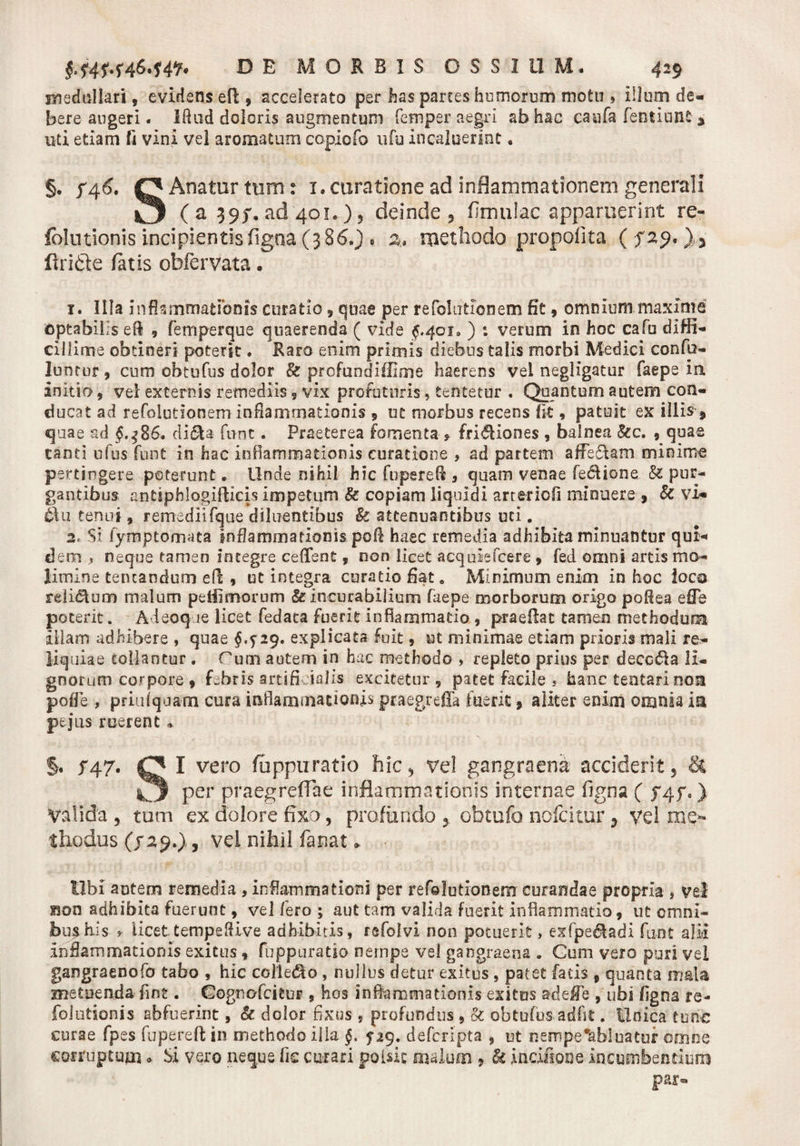 Biedullari, evidens efl, accelerato per has partes humorum motu » illum de- bere augeri. Iflud doloris augmentum femper aegri ab hac caafa feutiunfc * uti etiam ft vini vel aromatum ccpiofo ufu incaluerint • §. f46. O Anatur tum: 1.curatione ad inflammationem generali ILJ ( a 39/. ad 401.), deinde , fimulac apparuerint re- fblutionis incipientis figna (386O » 2., methodo propolita (fzp' ),&gt; ftri&amp;e fatis ohfervata. 1. Illa inflammationis curatio, quae per refolutionem fit , omnium maxime optabilis efl , femperque quaerenda ( vide $.401. ) : verum in hoc cafu diffi¬ cillime obtineri poterit. Raro enim primis diebus talis morbi Medici confp- lunrur, cum obtufus dolor &amp; profundiffime haerens vel negligatur faepe in initio, vel externis remediis, vix profuturis, tentetur . Quantum autem con¬ ducat ad refolutionem inflammationis , ut morbus recens fk , patuit ex illis * quae ad §.$%$* di&amp;a fuot. Praeterea fomenta * friftiones , balnea &amp;c. , quae tanti ufus funt in hac inflammationis curatione , ad partem affe&amp;am minime pertingere poterunt. Unde nihil hic fupereft 3 quam venae fedlione &amp; pur¬ gantibus antiphlogifticis impetum &amp; copiam liquidi arteriofl minuere, k vim £Vu tenui 9 remediifque diluentibus &amp; attenuantibus uti. 2. Si fyrnptomata inflammationis poft haec remedia adhibita minuantur qui¬ dem , neque tamen integre cedent, non licet acqulefcere , fed omni artis mo¬ limine tentandum efl; , ut integra curatio flat e Minimum enim in hoc loco reli&amp;um malum peffimorum &amp; incurabilium faepe morborum origo poftea e fle poterit. A ieoq le licet fedata fuerit inflammatio , praeflat tamen methodum illam adhibere , quae §^29&gt; explicata fuit, ut minimae etiam prioris mali re- Mq uiae tollantur . Puni autem in hac methodo » repleto prius per decc61a li¬ gnorum corpore 9 febris artifi ialis excitetur , patet facile , hanc tentari non pofle , priiifquanm cura inflammationis praegrefia fuerit 9 aliter enim omnia ia pejus ruerent * §• f 47. O I vero fu ppu ratio hic , vel gangraena acciderit, &amp; ^3 per praegreffae inflammationis internae figna ( J4f.) Valida, tum ex dolore fixo, profundo , obtufo nofcitur, vel me¬ thodus (/29.), vei nihil fanat * libi autem remedia , inflammationi per refolutionem curandae propria , vel £son adhibita fuerunt, vel fero ; aut tam valida fuerit inflammatio, ut omni¬ bus his * iicet tempefiive adhibitis, refolvi non potuerit, exfpe&amp;adi fuot alii inflammationis exitus * fuppuratio nempe vel gangraena . Gum vero puri vel gangraenofo tabo , hic collero , nullus detur exitus, patet fatis * quanta mala metuenda fint. Gognofcitur , hos inflammationis exitus ad e fle , ubi flgna re- folutionis abfuerint, &amp; dolor fixus , profundus , &amp; obtufus. adfit. Unica tunc curae fpes fupereft in methodo illa §, 5-29. deferipta , ut nempe abluatur omne corruptum o Si vero neque fic curari polsic malum , k incifione incumbendum par»