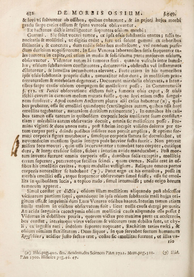 4? 2 D E MORBIS OSSIUM, ’ $.^9. &amp; levi 'Vi folvuntur aboffibus, quibus cohaerent, &amp; in pejori hujus morbi gradu faepe caries offium k (pina veotofa obfervantur . Ex haftenus di^isintelliguntur fequentes ofsium morbi: Gummi . Sic folet vocari tumor , ex ipfa ofsis fubfiantia enatus; talis te- nacitaris k mollitiei, ut digitis cedat , fere mi foJent gurnmi ex arboribus ftillantia , k concreta , dum radiis folarlbus moliefcunt * vel nondum perfe- £1 em duritiem acqulfiverunc. Io Lue Venerea laborantibus fatis frequenter ta¬ les tumores in capite,uti etiam in media St folidilsima parte majorum ofsium, obfervantur . Videntur autem hi tumores fieri , quando vafculainter lamel¬ las 5 cfsium fubfiantiarn confiituentes , decurrentia robftrudta vd infiammata dilatantur, &amp; lamellas incumbentes elevant. Forte edam in his tumoribus ipfa ofsis fubfiantia proprie didla , naturaliter adeo dura , in mollitiem prae- ternaturalem k mcrbofamdegenerat. Docuerunt mirabilia obfervata, a laten¬ tibus faepe caulis ofsium compagem fic mollefcere poffe . In Commentariis §. fn. ex Vetiti obfecvatione didum fuit, femoris ofsis caput, k ofsis ifchii cavum in carneam molem mutata fu ille , quae levi edam tadiu fangui- Bem funderet. Apud eundem Audforem plures alii cafus habentur (x) , qui¬ bus probatur, offa fic emolliri quandoque (cartilagines autem, quibus offa haec emollita tegebantur , naturalem duritiem retinuerant) . In omnibus his cafi- bus tamen offa tantum in quibufdam corporis locis amiferant fuarn confiden¬ tiam : mirabilis autem obfer vatio docuit, omnia fic mollefcere poffe. Foe- mina viginti k duos annos nata , poli febrim incepit validos dolores per to¬ tum corpus pati , deinde pedibus infidere non potuit amplius , k optime for¬ mat i corporis figura mutabatur, famique corporis flatura fic decrefcebat, ut novemdecim menfiiim fpatio integro pede brevior fa£ta fuerit. Non poterat mifera loco moveri , quin offa incurvarentur : tumebat toto corpore , cutifque dura , k longe crafsior folito , fiebat: interim avide manducabat. Poli mor¬ tem inventa fuerunt omnia corporis offa, dentibus folis exceptis, mollitie ceram fuperare , poterantque facilius fcindi, quam carnes. Nulla erat in of- fibus his emollitis cavitas 9 neque medullae veftigium . Reliquae omnes partes corporis naturaliter fe habebant (y j . Patet ergo ex his omnibus , poffe ia morbis emolliri offa ,atque frequenter cbfervatum fimul fuiffe , offa fic emol¬ lita in quibufdam locis, a tcpico malo &gt; iimul intumuiffe; unde origo horum tumorum apparet. Simul confiat ex dii5Hs , ofsium illam mollitiem aliquando poft abfceffus vicinarum partium fequi, quandoque in ipfa ofsium fubfiantia mali hujus ori¬ ginem effe5&amp; imprimis dum Lues Venerea ofsibus haeret. Interim tamen etiam limlle malum in ofsibus obfervatum fuit , iicet nulla caufa detegi poruerit* An acida fanguinis cacochymia ofsium mollitiei caufa aliquando effe poffet i Videmus in debilibus pueris , quorum vicius pro maxima parte ex acefceriti¬ bus confiat s interrmque vires vaforum &amp; vifcerum tam debiles funt, ut chy¬ li, ex ingefiis nati , indolem fuperare nequeant, Rachitim toties rafci, k ofsium nimiam flexilitatem . Dum liquor , in quo fervabat foetum humanum V&amp;yfchius , acidior jufio fadlus erat, cofiae fic emollitae fuerunt, illas va¬ rio 0*0 lhid.pag.4a0. &amp;c. Academ.des Sciences PAn iyaz. Mennpag.3 ii. (y) IrJd-, VAn 1700. Hiftoire pag.46. 47.
