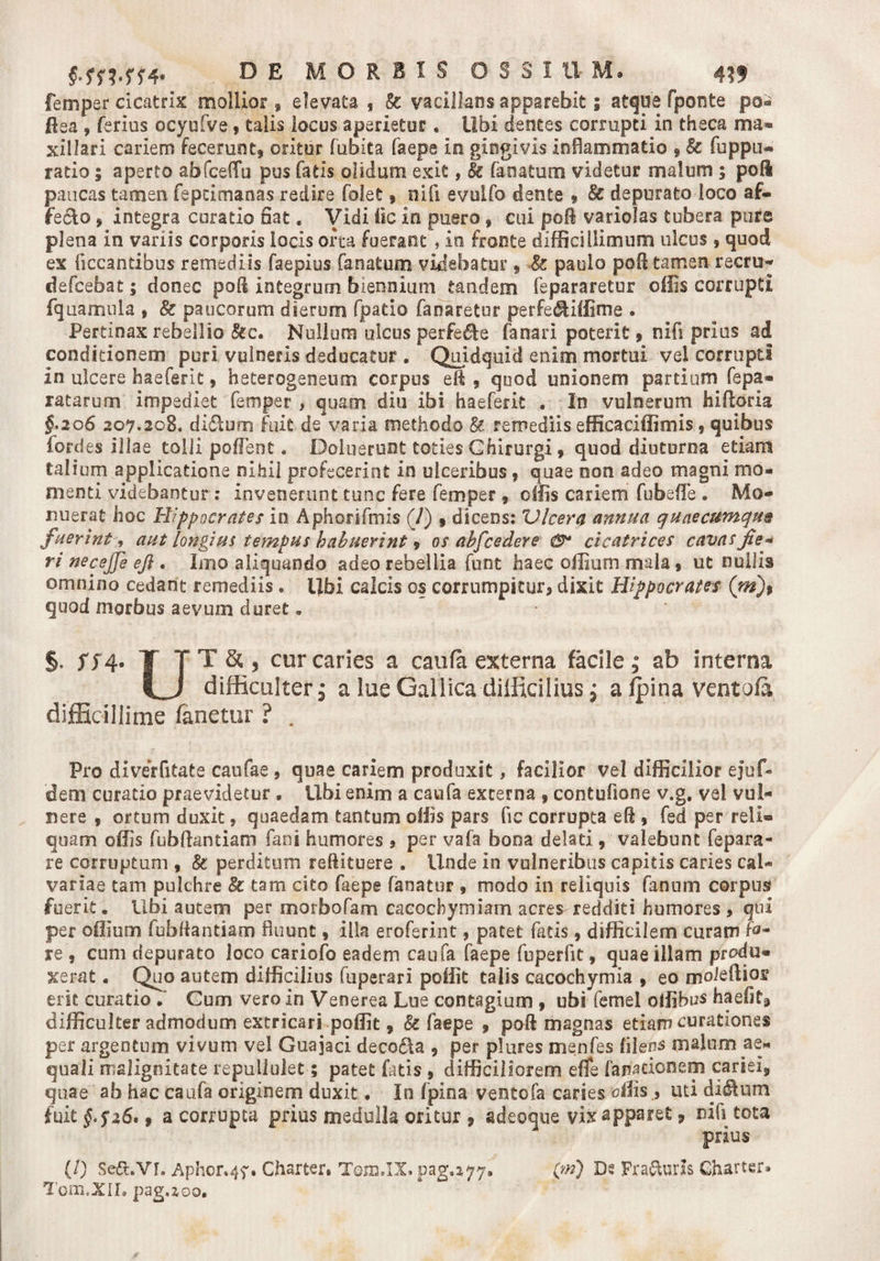 femper cicatrix mollior , elevata , &amp; vacillans apparebit; atque fponte po« ftea , ferius ocyufve 9 talis locus aperietur. Ubi dentes corrupti in theca ma* xillari cariem fecerunt, oritur fubita faepe io gingivis inflammatio , &amp; fuppu* ratio 5 aperto abfceffu pus fatis olidum exit, &amp; faoatum videtur malum ; pofl paucas tamen fepcimanas redire folet9 nifi evulfo dente * depurato loco af¬ fecto * integra curatio fiat« Vidi fic in puero 9 cui poB variolas tubera pure plena in variis corporis locis orca fuerant , io fronte difficillimum ulcus , quod ex ficcantibus remediis faepius faoatum videbatur , •&amp; paulo poft tamen recrn- defeebat; donec pod integrum biennium tandem fepararetur offis corrupti fquamula » &amp; paucorum dierum fpatio fanaretur perfedliffime . Pertinax rebellio &amp;c. Nullum ulcus perfere fanari poterit, nifi prius ad conditionem puri vulneris deducatur . Quidquid enim mortui vel corrupti in ulcere haeferit, heterogeneum corpus eft 9 quod unionem partium fepa* ratarum impediet femper , quam diu ibi haeferit . In vulnerum hiftoria §.206 207.208. didlum fuit de varia methodo §e remediis efficaciffimis, quibus fordes illae tolli pollent, Doluerunt toties Chirurgi 9 quod diuturna etiam talium applicatione nihil profecerint in ulceribus 9 quae non adeo magni mo¬ menti videbantur; invenerunt tunc fere femper 9 offis cariem fu b e fle . Mo¬ nuerat hoc Hippocrates in Aphorifmis (7) 9 dicens: Vlcera annua quaecumque fuerint, aut longius tempus habuerint 9 os abfcedere cicatrices cavasfie* ri necejje eji. Imo aliquando adeo rebellia funt haec offium mala 9 ut nullis omnino cedant remediis . Ubi calcis os corrumpitur, dixit Hippocrates (m)9 quod morbus aevum duret. §. 574. T TT&amp;, cur caries a caufa externa facile; ab interna difficulter 3 a lue Gallica difficilius; a {pina ventofa difficillime fanetur ? . Pro diverfitate caufae, quae cariem produxit, facilior vel difficilior e}uf- dem curatio praevidetur • Ubi enim a caufa externa 9 contufione v.g. vel vul¬ nere , ortum duxit, quaedam tantum offis pars fic corrupta eft 9 fed per reli¬ quam offis fubftantiam fani humores , per vafa bona delati 9 valebunt fepara¬ re corruptum , &amp; perditum reftituere . Unde in vulneribus capitis caries cal¬ variae tam pulchre &amp; tam cito faepe fanatur 9 modo in reliquis fanum corpus fuerit. Ubi autem per morbofam caeochymiam acres redditi humores , qui per offium fubfiantiam fluunt 9 illa eroferint 9 patet fatis, difficilem curam fo¬ re 9 cum depurato loco cariofo eadem caufa faepe fuperfit 9 quae illam produ¬ xerat . Quo autem difficilius fuperari poffit talis cacochymia 9 eo moieftios erit curatio . Cum vero in Venerea Lue contagium , ubi femel offibus haefit, difficulter admodum extricari poffit, &amp; faepe 9 po-ft magnas etiam curationes per argentum vivum vel Guajaci decodta , per plures menfes filena malum ae¬ quali malignitate repullulet; patet fatis 9 difficiliorem efife fanationem cariei, quae ab hac caufa originem duxit. In fpina ventofa caries offis ., uti dictum fuit §.$z6' t a corrupta prius medulla oritur * adeoque vix apparet 9 nifi tota prius (/) Se&amp;.vr, Aphor*4f. Charter* Tojb.IX. pag.^77» (w) Ds Praeuris Gharter» Torn.XIL pag.zoo.