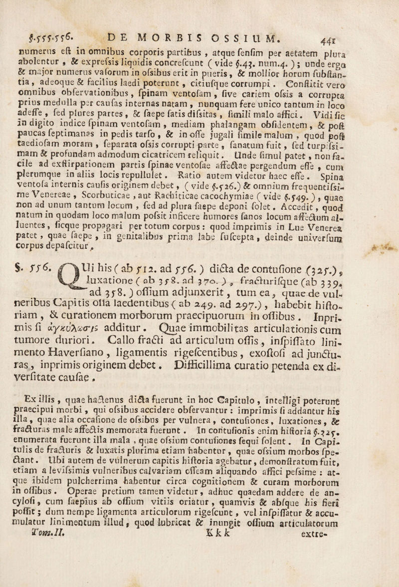 numerus efi; in omnibus corporis partibus , atque fenfim per aetatem plura abolentur , & exprefsis liquidis concrefcunt ( vide $.4$. num.4. ) 5 unde erga & major numerus varorum in ofsibus erit in pueris, & mollior horum fubfian- tia, adeoque & facilius laedi poterunt , ciiiufque corrumpi. Condicit vera omnibus obfervatiooibus, fpinam ventofam , five cariem ofsis a corrupta prius medulla per caufas internas natam , nunquam fere unico tantum in loco adeffe , fed plures partes, & faepe fatis difsitas , iknili malo affici. Vidifie In digito indice fpinam ventofam , mediam phalangam oblidentem , Sc poB paucas feptimanas in pedis tarfo , Sc in olTe jugali firoile malum , quod poli taediofam moram , feparata ofsis corrupti parte , fanatum fuit, fed turpifsi- rnarn St profundam admodum cicatricem reliquit. Unde fimul patet, non cile ad exftirpationem partis fpinae ventofae a-ffe&ae pergendum e fle , cum plerumque in aliis locis repullulet. Ratio autem videtur haec effe - Spioa ventofa internis caulis originem debet, ( vide J.f 26.) St omnium frequentifsi- me 'Venereae , Scorbuticae , aut Rachiticae cacochymiae ( vide §.$49. ) , quae non ad unum tantum locum , fed ad plura faepe deponi folet. Accedit, quod natum in quodam loco malum pofsit inficere humores fanos locum afeclum al¬ luent es, licque propagari per totum corpus : quod imprimis in Lue Venerea patet, quae faepe, in genitalibus prima labe fufcepta, deinde univerfum co rp u$ d epa Cei cur, S* SS&* his ( ab /12. ad ) difta de contufione .(3a/.)f ry . . luxatione ( sb 3f 8. nd 370. ) „ fradhirifque (ab 3 39« ad 3/8. J offium adjunxerit, tum ea5 quae de vul¬ neribus Capitis olla laedentibus < ab 2149. ad a-97.) , habebit hifto- riam , & curationem morborum praecipuorum in ofhbus . In pri¬ mis fi ayzuZvcrjz additur. Quae immobilitas articulationis cum tumore duriori. Callo frafti ad articulum offis 5 infpiffiato lini¬ mento Haverfiano , ligamentis rigefeentibus , exoftofi ad junftu- ras, inprimis originem debet, Difficillima curatio petenda ex di* verfitate caufae* Ex illis , quae hactenus di$a fuerunt in hoc Capitulo, intelligi poterunt praecipui morbi, qui ofsibus accidere obfervantur : imprimis fi addantur his Illa, quae alia occafione de ofsibus per vulnera , contufiones , luxationes , Sc fra&uras male affefiUs memorata fuerunt . In contufionis enim hifioria enumerata fuerunt illa mala , quae ofsium contufiones fequi folent. In Capi¬ tulis de frasfluris & luxatis plurima etiam habentur, quae ofsium morbos fpe- ftant. tibi autem de vulnerum capitis hiftoria agebatur, demonflratumfuit, etiam a levlfsiniis vulneribus calvariam clTeam aliquando affici pefsime : at¬ que ibidem pulcherrima habentur circa cognitionem St curam morborum inofiibus. Operae pretium tamen videtur, adhuc quaedam addere de an- cyiofi, cum faepius ab offium vitiis oriatur , quamvis Sc abfque his fieri poffit; dum nempe ligamenta articulorum rigefeunt, vel infpiffatur & accu¬ mulatur linimentum illud * quod lubricat Sc inungit offium articulatorum TomJL K b k extre-