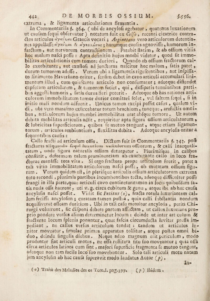 extrema , & ligamenta articulationes firmantia . In Commentariis 564. ( ubi de ancylofi agebatur , quatenus luxationem ut caufam fequi obfervatur ) notatum fuit ex Celfo , recenti cicatrice contra¬ ctos articulos <*y*v\ca Graecis vocari; Aeginetam vero articulorum detentio¬ nes appeilafle «yHvkcu & «yxvxuxrus 5 harumque caufas agnovifie , humorum in¬ farsum , aut nervorum contraSionem * Patebit flarim , & ab odiam vitiis hoc malum nafci pofle : Apta definitio hujus morbi videtur , quod fit immo¬ bilitas articulationis cum tumore duriori. Quando ab odium fraSorum caN Io exorbitante, aut exoftofi ad junSuras nafcitur hoc malum, fatis patet» durum tumorem adede . Verum ubi a ligamentis rigefcentibus > aut infpiffa- to linimento Ha verhano oritur , fenfim debet in cavo articuli accumulari lini¬ mentum iilud , cum quiercente articulo non confumatur; adecque diftendefc capfulam articularem , & tumorem faciet, qui, didipatis tenuioribus parti» bus aggefti humoris , fatis durus fieri poterit - Adeoque ob has rationes arti¬ culorum immobilitatem tumor durior comitari fclet, vel falcem fequi, li in initio mali nondum adfuerit. Unicus tamen excipi pudet cafus , qualem vi¬ di , ubi vero marafmo exliecabatur totum brachium § tuncque , arefa&is omni¬ bus , articulorum hujus membri immobilitas erat abfque tumore . Ut autem debita mobilitas articulis adfit 9 requiritur apta figura odium articulatorum * &: lubricitas fuperficierum , quibus fe mutuo tangunt, atque etiam ligamen¬ torum , articulos ambientium , flexilitas debita e Adeoque ancylofis oritur a feqnentibus caufis s Cal lo fradfi ad articulum odis * Didium fuit in Commentariis §. 34^. po& fradiuras aliquamlu fequi luxuriem vufculorum odeorum , & calli inaequali¬ tatem , unde figura naturalis odium deturpatur „ Piurimifque in calibus cdnftitit, deformem talem prominendam ab exorbitante cado in loco fra- $urae manhfie tota vica . Si ergo frafiiura prope articulum fuerit, patet a tali vitio immobilitatem articulorum nafci poffe, ob mutatam odium figu¬ ram » Verum quidem efi, in plerifque articulis olfiam articulatorum extrema tuto recondi , plurimis partibus incumbentibus ee£ta, adeoque difficulter polle frangi in illa parte,quae articuli cavo continetuntamen in locis quihufdam fa¬ tis nuda offa haerent • uti v. g„ circa cubitum Sc genu , atque ibi ab hac caufa ancylofis nafci pofTet* Vidit lic Petitus (0), frafita rotula luxuriantem cal¬ lum feciffe ancylofim ; curatam tamen pofLa , quia calli fibdantia nondum acqulfiverat ofleam duritiem * Ubi in tali cafu metuitur ancylotis * periti Chi¬ rurgi voluerunt» fic difponi debere partem affediam , ut calius luxurians pro¬ prio pondere verfus alium determinetur locum : deinde ut inter art culum fradiurae locum fplenia ponantur^ quae fafeia circumduSU leviter prtfla im¬ pediant , ne cailus verfus articulum tendat ; tandem ut articulus le¬ niter moveatur, fimulac primus apparatus tollitur, atque pofiea omni bi¬ duo, deinde Cingulis diebus . Neque adeo magnum erit periculum , modo prudenter fiat articuli motus, ne offa reftituta htu (uo moveantur; quia offa circa articulos latiora cum fint, majori fuperficie fragmenta fe mutuo tangent, adeoque non tam facile ioco fuo movebuntur . Solo tali articuli motu natam jarn ancyiohn ab hac caufa fuperavit modo laudatus Autor (p) • In- ( t>) Trahe des Maiadies des os Tom.h pag;.3P7. ( p ) Ibidem .