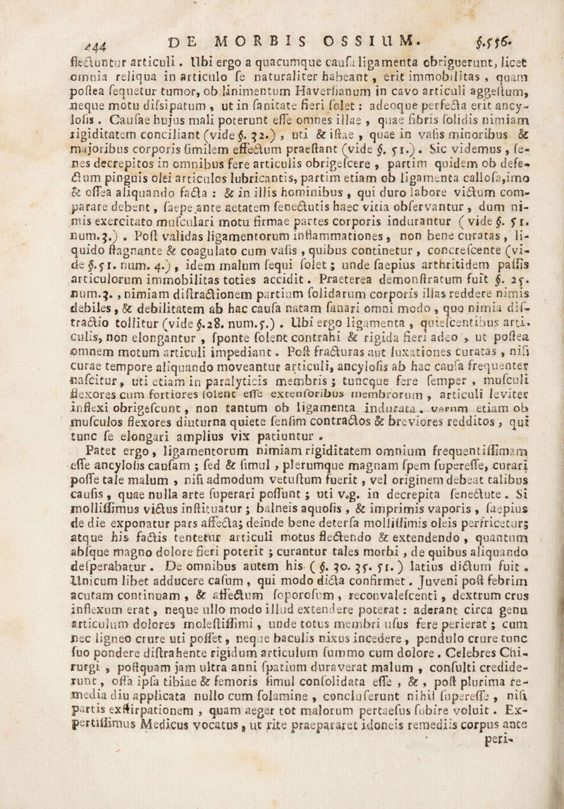 flecluntur articuli. Ubi ergo a quacumque caufa ligamenta obriguerunt, licet omnia reliqua in articulo fe naturaliter habeant, erit immobilitas , quam poflea fequetur tumor, ob linimentum Haverhanum in cavo articuli aggeftum, neque motu difsipatum , ut in fanitate fieri fclet: adeoqoe perfeela erit ancy- lofjs. Caufae hujus mali poterunt efTe omnes illae , quae fibris (olidis nimiam rigiditatem conciliant (videf. 52.) s uti k ifiae , quae in vafis minoribus & majoribus corporis Omilem efferum praedant (vide §. yi.) . Sic videmus , fe¬ ces decrepitos in omnibus fere articulis obrigefcere , partim quidem ob defe¬ ctum pinguis olei articulos lubricantis, partim etiam ob ligamenta callofa,imo k oflTea aliquando faci a : k in illis hominibus , qui duro labore victum com¬ parare debent, faepe ante aetatem febe&utis haec vicia obfervantur , dum ni¬ mis exercitato mufculari motu firmae partes corporis indurantur ( vide §. $1, num.3.) . Pofl validas ligamentorum inflammationes, non bene curatas , li¬ quido dagnante k coagulato cum vafis , quibus continetur , concrefcente (vi¬ de §o$i. num. 4.) , idem malum fequi (olet 5 unde faepius arthritidem pallis articulorum immobilitas toties accidit. Praeterea demondratum fuit §. 25-. num.^., nimiam difira&ionem partium folidarum corporis illas reddere nimis debiles, k debilitatem ab hac caufa natam fanari omni modo , quo nimia dif- tradtio tollitur (vide $.28. num.5%) . Ubi ergo ligamenta , qniefcentibus arti, culis, non elongantur , fponte foient contrahi & rigida fieri adeo > ut pofiea ©mnem motum articuli impediant. Poli fradturas aut luxationes curatas f nifi curae tempore aliquando moveantur articuli, ancyiofis ab hac caufa frequenter oafcitur, uti etiam in paralyticis membris; tuncque fere femper , mufculi flexores cum fortiores [olent ede excenforibus membrorum , articuli leviter inflexi obrigefcunc, non tantum ob ligamenta indurata . up.mm etiam ob mufculos flexores diuturna quiete fenfmi contradios <k breviores redditos , qui tunc fe elongari amplius vix patiuntur . Patet ergo, ligamentorum nimiam rigiditatem omnium frequenti (Emam effe ancyloljs caufam ; fed k (imui, plerumque magnam fpem fupereffe, curari pofle tale malum * niCi admodum vetullum fuerit, vel originem debeat talibus caufis, quae nulla arte fuperari poflunt; uti v0g. in decrepita fenediute . Si molliilimus vi&us indituatur ; balneis aquofis , k imprimis vaporis , faepius de d ie exponatur pars afFe&a; deinde bene deterfa molliflimis oleis perfricetur; atque his fadlis tentetur articuli motus fleddendo & extendendo , quantum ab (que magno dolore fieri poterit ; curantur tales morbi , de quibus aliquando defperabatur . De omnibus autem his ( §. jt. ) latius di£lum fuit * Unicum libet adducere cafum , qui modo didla confirmet. Juveni pofl febrim acutam continuam , k atfedum foporcfum , reconvalefcenti, dextrum crus inflexum erat, neque ullo irsodo illud extendere poterat: aderant circa genu articulum dolores moledifllmi, unde totus membri ufus fere perierat; cum #ec ligneo crure uti pollet, neque baculis nixus incedere , pendulo crure tunc fno pondere diflrahente rigidum articulum fummo cum dolore . Celebres Chi¬ rurgi , poftquam jam ultra anni fpatium duraverat malum , confuiti credide¬ runt , offa Ipfa tibiae k femoris fimul confolidata eflTe , k , pofl plurima re¬ media diu applicata nullo cum folamine , concluferunt nihil fupereffe , nifi partis exflirpationem , quam aeger tot malorum pertaefus fubfre voluit. Ex- pertililmus Medicus vocatus n ut rite praepararet idoneis remediis corpus ante peri-