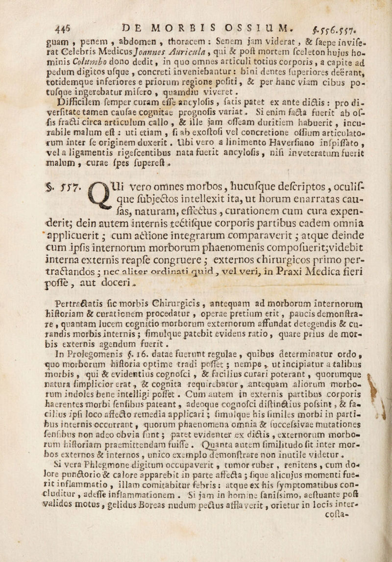 44$ DE MORBIS OSSIUM* §*Ss6.m. guam » penem 9 abdomen * thoracem : Senem jam viderat, &amp; faepeinvife- rat Celebris Medicus]omnes Auricula » qui &amp; poff mortem fceleton hujus ho¬ minis Columbo dono dedit, in quo omnes articuli totius corporis , a capite ad pedum digitos ufque , concreti inveniebantur: bini dentes fuperiores deerant, totidemque inferiores e priorum regione pofiti, &amp; per hanc viam cibus po- tufque ingerebatur mifero , quamdiu viveret. Difficilem femper curam e ile sncylofis , fatis patet ex ante didis : pro di- verfitate tamen caufae cognitae prognofis variat. Sienimfacfa fuerit ab of¬ fis fradi circa articulum callo , &amp; ille jam effleam duritiem habuerit, incu¬ rabile malum efl : uti etiam , fi ab exoftofi ve! concretione oilium articulato¬ rum inter fe originem duxerit. Ubi vero a linimento Haverfiano infpifflato , vel a ligamentis rigefcentibus nata fuerit ancyloiis, nifi inveteratum fuerit malum » curae (pes fupereft « 4f §» SS7* Vero omnes morbos, liucufque deferiptos^ oculif- que fiibjectos intellexit ita, ut horum enarratas cau- Ias, naturam, effetius ? curationem cum cura expen¬ derit; dein autem internis tediifque corporis partibus eadem omnia applicuerit; cum a&amp;ione integrarum comparaverit; atque deinde cum ipfis internorum morborum phaenomenis compofuerit^videbit interna externis reapfe congruere; externos chirurgicos primo per- traflandos; nec aliter ordinati quid 7 vel verjp in Praxi Medica fieri pofle , aut doceri „ Pertrahatis fic morbis Chirurgicis ? antequam ad morborum internorum hiftoriam Ec curationem procedatur , operae pretium erit, paucis demonftra- je s quantam lucem cognitio morborum externorum affundat detegendis &amp; cu¬ randis morbis Internis; fimulque patebit evidens ratio, quare prius de mor¬ bis externis agendum fuerit. In Prolegomenis §* 16. datae fuerunt regulae , quibus determinatur ordo, quo morborum hidoria optime tradi pofflec; nempe ut incipiatur a talibus morbis v qui &amp; evidentius cognofci , &amp; facilius curari poterant, quorumque natura fimpjfcior erae, &amp; cognita requirebatur, antequam aliorum morbo¬ rum indoles bene Intelligi poffet. Cum autem in externis partibus corporis haerentes morbi fenlibus pateant, adeoque cognofci diftin&amp;ius pofsint s &amp; fa¬ cilius ipfi loco afledo remedia applicari; (imulque his fimiles morbi in parti¬ bus internis occurrant 9 quorum phaenomena omnia fuccefsivae mutationes fenfibus non adeo obvia funt 5 pacet evidenter ex didis , externorum morbo¬ rum iulforiam praemittendam fuiffe . Quanta autem (imilitudo fit inter mor¬ bos externos &amp; internos 9 unico exemplo demonflrare non inutile videtur « Si vera Phlegmone digitum occupaverit, tumor niber , renitens , cum do* lore pun&amp;orio&amp; calore apparebit in parte affedla ;hque alicujus momenti fue¬ rit inflammatio , illam comitabitur febris : atque ex his fymptomatibus con¬ cluditur , adeffle inflammationem . Si jam in homine fanilsimo, aefluante po!l valides motus, gelidus Boreas nudum pedus afflaverit s orietur in locis inter- cofla-