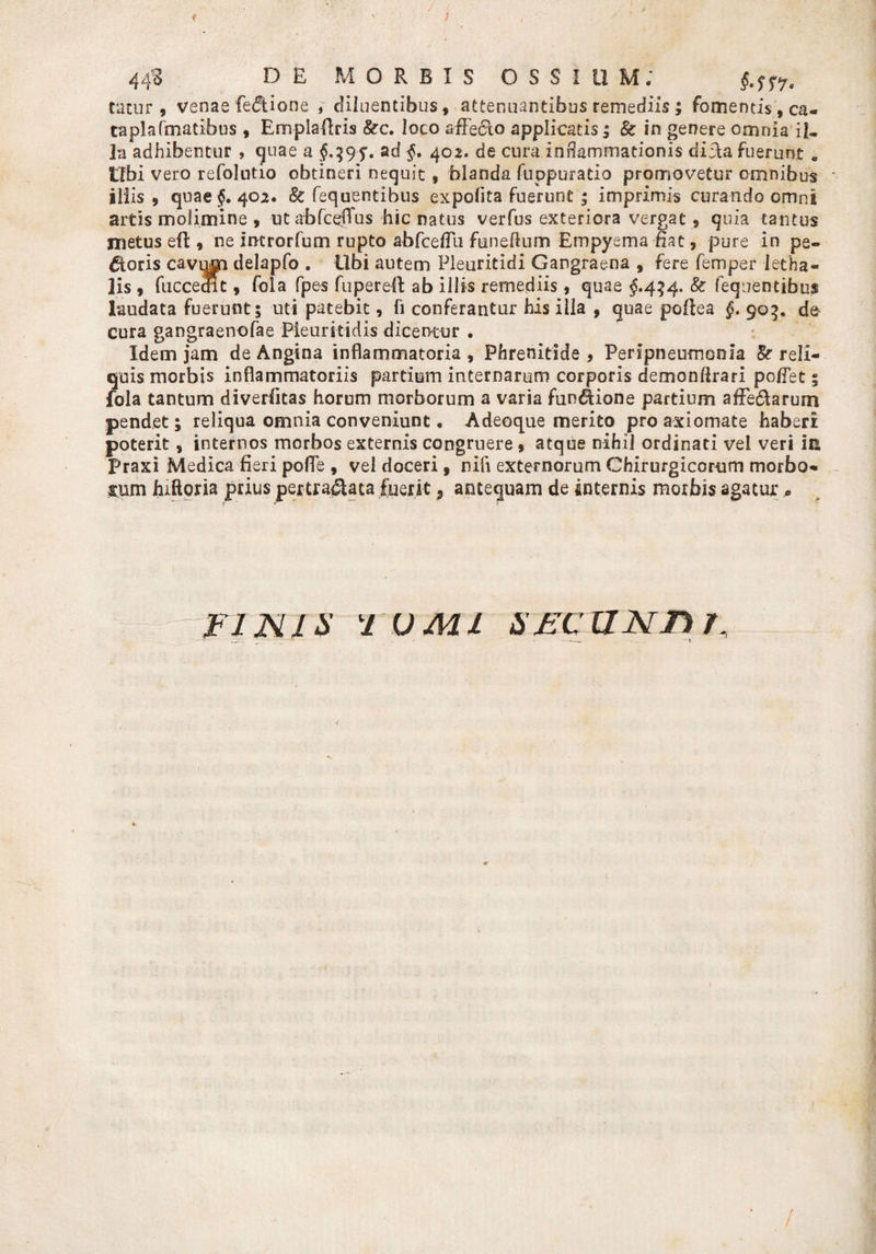 t . ' ) 44S DE MORBIS OSSIUM; §.sr7t cacur , versae feCUone , diluentibus, attenuantibus remediis ; fomentis,ca« taplafmatibus , Emplaflris &amp;c. loco affecto applicatis ; &amp; in genere omnia il¬ la adhibentur , quae a $.39 ad §. 402. de cura inflammationis dicta fuerunt « Obi vero refolutio obtineri nequit , blanda fuppuratio promovetur omnibus illis, quae §, 402. &amp; fequentibus expolita fuerunt * imprimis curando omni artis molimine , ut abfceflus hic natus verfus exteriora vergat , quia tantus metus eft, ne imrorfum rupto abfceffu funeftum Empyema flat, pure in pe¬ ctoris cavqm delapfo . Ubi autem Pleuritidi Gangraena , fere femper letha- lis , fuccecRt, fola fpes fuperell ab illis remediis , quae §.434. &amp; fequentibus laudata fuerunt; uti patebit, fi conferantur his ilia , quae pollea §. 905. de cura gangraenofae Pleuritidis dicentur . ; Idem jam de Angina inflammatoria , Phrenitide , Peripneumonia &amp; reli¬ quis morbis inflammatoriis partium internarum corporis demonflrari poffet; fola tantum diverfitas horum morborum a varia fundiione partium affe&amp;arurn pendet; reliqua omnia conveniunt • Adeoque merito pro axiomate haberi poterit, internos morbos externis congruere, atque nihil ordinati vel veri iE Praxi Medica fleri pofle , vel doceri, nili externorum Chirurgicorum morbo¬ sum hiftoria prius pertraCiata fuerit 5 antequam de internis morbis agatur« ? * FINIS FUMI SFCZINn /. f /