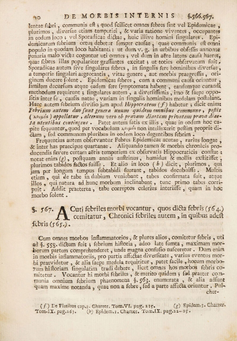 lentae febri , communis efl » quod fcilicet omnes febres fint vel Epidemicae 7 plurimos , diverfae. etiam temperiei , &amp; varia ratione viventes occupantes in eodem loco ; vel Sporadicae didae , huic illive homini lingulares . Epi¬ demicarum febrium ortus debetur femper caufae , quae communis efl omni populo in quodam loco habitanti: ut dum v. g. in urbibus obfellis annonae penuria malo victu coguntur uti omnes * vel dum in aere latens, caufa haeret, quae febres illas populariter graflantes excitat 5 ut toties obfervatum fuit.. Sporadicae autem live lingulares febres , in lingulis fere hominibus diverfae , a temperie lingulari aegrotantis , vitae genere, aut. morbis praegrellis , ori¬ ginem ducere folent. Epidemicae febres , cum a communi caufa oriuntur , limilem decurfum atque eadem fere fymptomata habent , eaudemque curandi methodum requirunt 5; lingulares autem , a diverfiflimis, imo &amp; laepe oppo- litis inter fe , caulis natae , variam in lingulis, hominibus medelam poflalant. Haec autem febrium divilio jam apud Hippocratem (f ) habetur * dicit enim; febrium autem duo funt genera unum quidem omnibus commune , pejlis ( \oipdi ) appellatur , alterum vero ob pravam diaetam privatam prava diae- ia utentibus, contingens . Patet autem fatis ex illis , quae in eodem hoc ca¬ pite fequuntur, quod per vocabulum non intellexerit peflim proprie di¬ dam , fed communem pluribus in eodem loco degentibus febrim « Frequentius autem obfervantur Febres Epidemicae acutae , rarius longae , Sc inter has praecipue quartanae . Aliquando tamen &amp; morbis chronicis pro¬ ducendis favere certam aeris temperiem ex obfervatis Hippocraticis condat : notat enim (g) ,, podquam annus auflrinus , humidus &amp; mollis exflitiffet , plurimos tabidos fedos fuiffe . Et alio in loco, ( h ) dicit, plurimos , qui ]am per longum tempus fiibtabidi fuerant, tabidos decubuifle . Multis etiam , qui de tabe in dubium veniebant, tabes confirmata fuit, atque alios * qui natura ad hunc morbum inclinabant, tunc primo tabes corri¬ puit * Addit praeterea , tabe correptos celerius interiilfe , quam in hoc morbo folent. §. 567* A Cuti febriles morbi vocantur , quos difta febris (764.) £%m comitatur % Chronici febriles autem y in quibus adeft febris (f6f.). . 'Cum omnes morbos inflammatorios, &amp; plures alios, comitetur febris , uti ad §. 553. didum fuit * febrium hidoria , adeo late fumta, maximam mor¬ borum partem comprehenderet, unde magna confufio nafceretur . Dum enim In morbis inflammatoriis, pro partis affedae diverlitate , varius eventus mor¬ bi praevidetur , &amp;: alia faepe medela requiritur , patet facile , horum morbo¬ rum hi floriam Angulatim tradi debere , licetomn.es hos morbos tebris co¬ mitetur . Vocantur hi morbi febriles , &amp; merito quidem 5 fel praeter com¬ munia omnium febrium phaenomena §. 563. enumerata , &amp; alia adfunt quam maxime notanda , quae non a febre ? fed a parte affeda oriuntur . PnU cher- (/) DePlatibus cap^. Gharter. Tom.VL pag. (V) EpidcflQ*3« Charter® Tom.IX. pag.2.63. * (h) Epidem.i. Chart^r. Tom.IX.