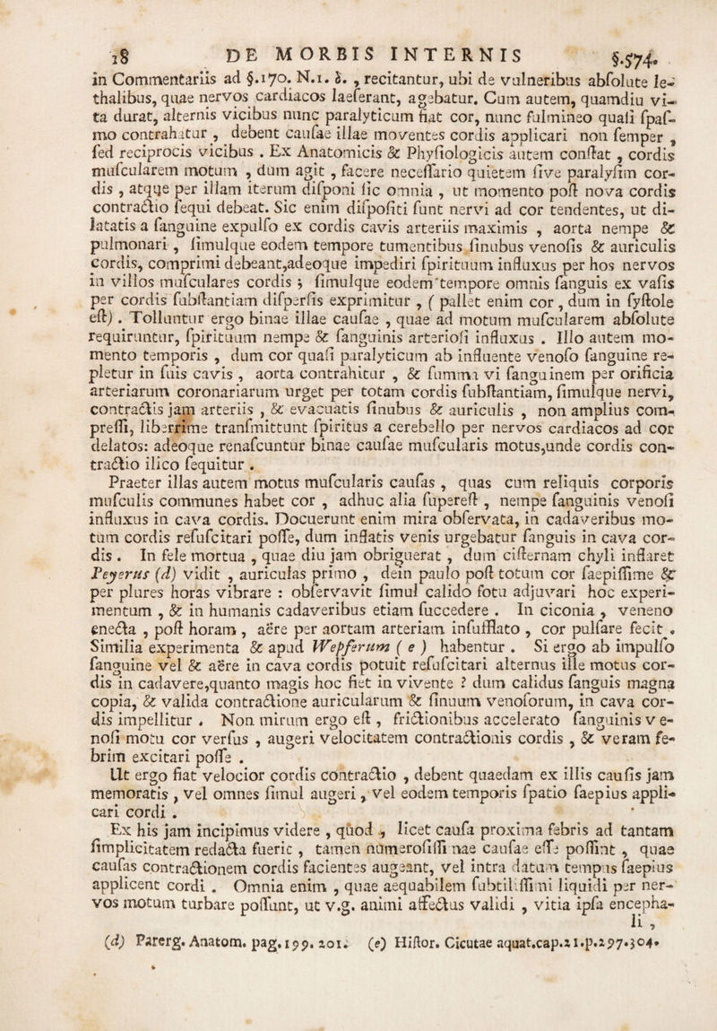 in Commentariis ad §.170. N.i. 5. , recitantur, ubi de vulneribus abfolute le- thalibus, quae nervos cardiacos laeferant, agebatur. Cum autem, quamdiu vi¬ ta durat, alternis vicibus nunc paralyticum fiat cor, nunc fulmineo quali fpaf- mo contrahatur , debent caufae illae moventes cordis applicari non femper , fed reciprocis vicibus . Ex Anatomicis &amp; Phyfiologicis autem confiat , cordis mufcularem motum , dum agit , facere neceflario quietem five paralyfim cor¬ dis , atque per illam iterum difponi lic omnia , ut momento pofi nova cordis contradito fequi debeat. Sic enim difpofiti funt nervi ad cor tendentes, ut di¬ latatis a fanguine expulfo ex cordis cavis arteriis maximis , aorta nempe 8c pulmonari , limulque eodem tempore tumentibus finubus venofis &amp; auriculis cordis, comprimi debeant,adeoque impediri fpirituum influxus per hos nervos in villos mufculares cordis } limulque eodem tempore omnis fanguis ex valis per cordis fubflantiam difperfis exprimitur , ( pallet enim cor , dum in fyftole eft). Tolluntur ergo binae illae caufae , quae ad motum mufcularem abfolute requiruntur, fpirituum nempe 8c fanguinis arteriofi influxus . Illo autem mo¬ mento temporis , dum cor quafi paralyticum ab influente venofo fanguine re¬ pletur in fuis cavis , aorta contrahitur , Sc fumavi vi fanguinem per orificia arteriarum coronariarum urget per totam cordis fubflantiam, limulque nervi, contractis jam arteriis , &amp;' evacuatis linubus &amp; auriculis , non amplius cora- preffi, liberrime tranfmittunt fpiritus a cerebello per nervos cardiacos ad cor delatos: adeoque renafcuntur binae caulae mufcularis motus,unde cordis con¬ tractio ilico fequitur . Praeter illas autem motus mufcularis caufas , quas cum reliquis corporis mufculis communes habet cor , adhuc alia fupereft , nempe fanguinis venoli influxus in cava cordis. Docuerunt enim mira obfervata, in cadaveribus mo¬ tum cordis refufcitari poffe, dum inflatis venis urgebatur fanguis in cava cor¬ dis . In fele mortua , quae diu jam obriguerat , dum ciflernam chyli inflaret Teyerus (d) vidit , auriculas primo , dein paulo pofl totum cor faepiffime per plures horas vibrare : oblervavit fimul calido fotu adjuvari hoc experi¬ mentum , &amp; in humanis cadaveribus etiam fuccedere . In ciconia &gt; veneno enedta , pofl horam , aere per aortam arteriam infufflato , cor pulfare fecit • Similia experimenta &amp; apud Wepfirum ( e ) habentur . Si ergo ab impulfo fanguine vel &amp; aere in cava cordis potuit refufcitari alternus ille motus cor¬ dis in cadavere,quanto magis hoc fiet in vivente l dum calidus fanguis magna copia, &amp; valida contradtione auricularum &amp; finuurn venoforum, in cava cor¬ dis impellitur * Non mirum ergo efl , fridlionibus accelerato fanguinis v e- nofi motu cor verfus , augeri Velocitatem contradlionis cordis , Sc veram fe¬ brim excitari pofle . llt ergo fiat velocior cordis contraclio , debent quaedam ex illis caufls jam memoratis , Vel omnes fimul augeri , vel eodem temporis fpatio faepius appli-* cari cordi . Ex his jam incipimus videre , quod , licet caufa proxima febris ad tantam fimplicitatem redadda fuerit , tamen numerofifii nae caufae eflfe pofiint , quae caufas contradtionem cordis facientes augeant, vel intra datam tempus faepius applicent cordi . Omnia enim , quae aequabilem fubtiUflimi liquidi per ner¬ vos motum turbare poliunt, ut v.g. animi atfedtus validi , vitia ipfa encepha- li -f