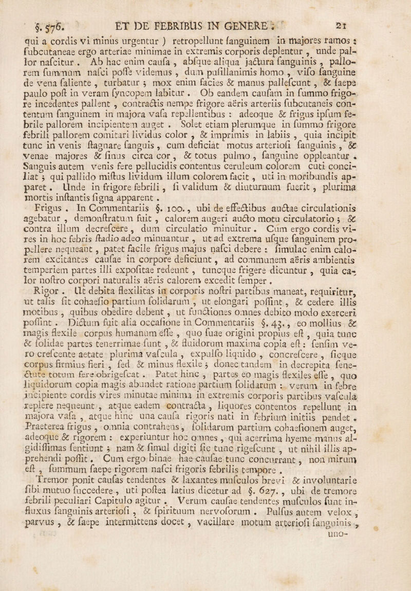 qui a cordis vi minus urgentur ) retropellunt fanguinem in majores farnos 2 fubcutaneae ergo arteriae minimae in extremis corporis deplentur , unde pal¬ lor nafcitur . Ab hac enim caufa , abfque aliqua jactura fanguinis , pallo¬ rem fummum nafci polle videmus , dum pulillanimis homo , vifo (anguine de vena faliente , turbatur } mox enim facies Sc manus pallefcunt, &amp; (aepe paulo poli in veram fyncopem labitur . Ob eandem caufam in fummo frigo¬ re incedentes pallent , contractis nempe frigore aeris arteriis fubcutaneis con¬ tentum fanguinem in majora vafa repellentibus : adeoque &amp; frigus ipfiim fe¬ brile pallorem incipientem auget . Solet etiam plerumque in fummo frigore febrili pallorem comitari lividus color , &amp; imprimis in labiis , quia incipit tunc in venis Aagnare fanguis , cum deficiat motus arteriofi fanguinis, 8c venae majores &amp; Unus circa cor, &amp; totus pulmo , fanguine oppleantur . Sanguis autem venis fere pellucidis contentus ceruleum colorem cuti conci¬ liat j qui pallido miftus lividum illum colorem facit, uti in moribundis ap¬ paret • Unde in frigore febrili, fi validum &amp; diuturnum fuerit, plurima mortis inflantis figna apparent . Frigus. In Commentariis §.100., ubi de efFe£tibus au£tae circulationis agebatur , demonftratum fuit , calorem augeri au6fo motu circulatorio * 8C contra illum decrefcere , dum circulatio minuitur . Cum ergo cordis vi¬ res in hoc febris Audio adeo minuantur , ut ad extrema ufque fanguinem pro¬ pellere nequeant , patet facile frigus majus nafci debere fimulac enim calo¬ rem excitantes caufae in corpore deficiunt, ad communem aeris ambientis temperiem partes illi expofitae redeunt , tuneque frigere dicuntur , quia ca¬ lor noflro corpori naturalis aeris calorem excedit femper . Rigor . Iit debita flexilitas in corporis noflri partibus maneat, requiritur, ut talis fit cohaefio partium folidarum , ut elongari pofiint, &amp; cedere illis motibus , quibus obedire debent, ut functiones omnes debito modo exerceri, pofiint . Dictum fuit alia occafione in Commentariis §. 43., eo mollius 8c magis flexile corpus humanum effe , quo fuae origini propius efl , quia tunc &amp; (olidae partes tenerrimae funt , &amp; fluidorum maxima copia efl : fenfim ve¬ ro crefcente aetate plurima vafcula , expulfo liquido , concrefcere , ficque corpus firmius fieri , fed &amp; minus flexile ^ donec tandem in decrepita fene¬ rate totum fere obrigefeat . Patet hinc , partes eo magis flexiles effle , quo liquidorum copia magis abundet ratione partium folidarum : verum in febre incipiente cordis vires minutae minima in extremis corporis partibus vafcula replere nequeunt , atque eadem contracta, liquores contentos repellunt in majora vafa , atque hinc una caufa rigoris nati in febrium initiis pendet * Praeterea frigus , omnia contrahens, folidarum partium cohaefionem auget, adeoque &amp; rigorem : experiuntur hoc omnes , qui acerrima hyeme manus al- gidifiimas fentiujat * nam &amp; fimui digiti fic tunc rigefeunt , ut nihil illis ap¬ prehendi poffit. Cum ergo binae hae caufae tunc concurrant, non mirum efl , fummum faepe rigorem nafci frigoris febrilis tempore . Tremor ponit caufas tendentes &amp; laxantes mufculos brevi &amp; involuntarie fibi mutuo fuccedere , uti poflea latius dicetur ad §. 627. , ubi de tremore febrili peculiari Capitulo agitur . Verum caufae tendentes mufculos funt in¬ fluxus fanguinis arteriofi , &amp; fpirituum nervoforum . Pulfus autem velox , parvus, &amp; faepe intermittens docet , vacillare motum arteriofi fanguinis 9 ‘■ty uno-