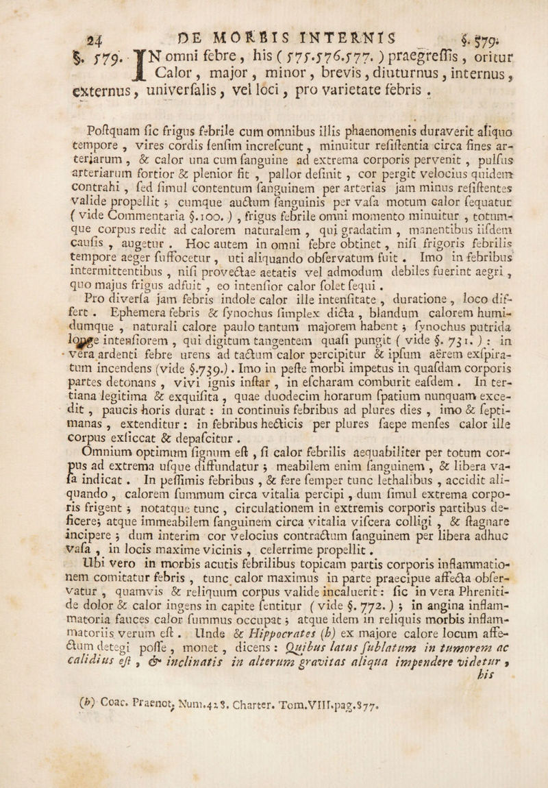 §• f*t9* YN omni febre, his ( r7f.j76.j77.) praegreffis, oritur Calor, major, minor, brevis, diuturnus, internus, externus, univerfalis, vel loci, pro varietate febris , Fodqnam fic frigus febrile cnm omnibus illis phaenomenis duraverit aliquo tempore , vires cordis (enfim increfcunt, minuitur relidentia circa lines ar¬ teriarum , &amp; calor una cumfanguine ad extrema corporis pervenit , pulfus arteriarum fortior &amp; plenior fit , pallor definit , cor pergit velocius quidem contrahi , fed fimul contentum fanguinem per arterias jam minus relidentes valide propellit , cumque au£lum (anguinis per vafa motum calor fequatuc ( vide Commentaria §.100.) , frigus febrile omni momento minuitur , totum- que corpus redit ad calorem naturalem , qui gradatim , manentibus iifdeni caufis , angetur . Hoc autem in omni febre obtinet, nifi frigoris febrilis tempore aeger fuffocetur , uti aliquando obfervatum fuit . Imo in febribus intermittentibus , nifi provectae aetatis vel admodum debiles fuerint aegri7 quo majus frigus adfuit , eo intenfior calor folet fequi. Pro diverfa jam febris indole calor ille intenfitate , duratione , loco dif¬ fert . Ephemera febris 8c fynochus fimplex dicta , blandum calorem humi- dumque , naturali calore paulo tantum majorem habent ; fynochus putrida intenfiorem , qui digitum tangentem quafi pungit ( vide §. 751. ) : in * vera ardenti febre urens ad tactum calor percipitur &amp; ipfum aerem exfpira- tum incendens (vide §.739.) • Imo in pede morbi impetus in quafdam corporis partes detonans , vivi ignis indar , in efcharam comburit eafdem . In ter¬ tiana legitima &amp; exquifita , quae duodecim horarum fpatium nunquam exce¬ dit , paucis horis durat : in continuis febribus ad plures dies , imo &amp; fepti- manas , extenditur : in febribus hedticis per plures faepe menfes calor ille corpus exficcat &amp; depafcitur . Omnium optimum fignum ed , fi calor febrilis aequabiliter per totum cor¬ pus ad extrema ufque diffundatur j meabilem enim fanguinem , &amp; libera va¬ fa indicat . In peflimis febribus , &amp; fere femper tunc lethalibus , accidit ali¬ quando , calorem fummum circa vitalia percipi, dum fimul extrema corpo¬ ris frigent * notatque tunc , circulationem in extremis corporis partibus de¬ ficere, atque immeabilem fanguinem circa vitalia vifcera colligi , &amp; dagnare incipere j dum interim cor velocius contractum fanguinem per libera adhuc Vafa , in locis maxime vicinis , celerrime propellit. Ubi vero in morbis acutis febrilibus topicam partis corporis inflammatio¬ nem comitatur febris , tunc calor maximus in parte praecipue afFeCta obfer- vatur , quamvis &amp; reliquum corpus valide incaluerit: fic in vera Phreniti¬ de dolor &amp; calor ingens in capite fentitur ( vide §. 772.) $ in angina inflam¬ matoria fauces calor fummiis occupat, atque idem in reliquis morbis inflam¬ matoriis verum ed , Unde &amp; Hippocrates (h) ex majore calore locum affe- £lum detegi pode , monet, dicens: Quibus latus fublatum in tumorem ac calidius ejl , inclinatis in alterum gravitas aliqua impendere videtur , his O) Coae. Praenot; Nimias. Charter. Tom.Vm.p3g.S77,